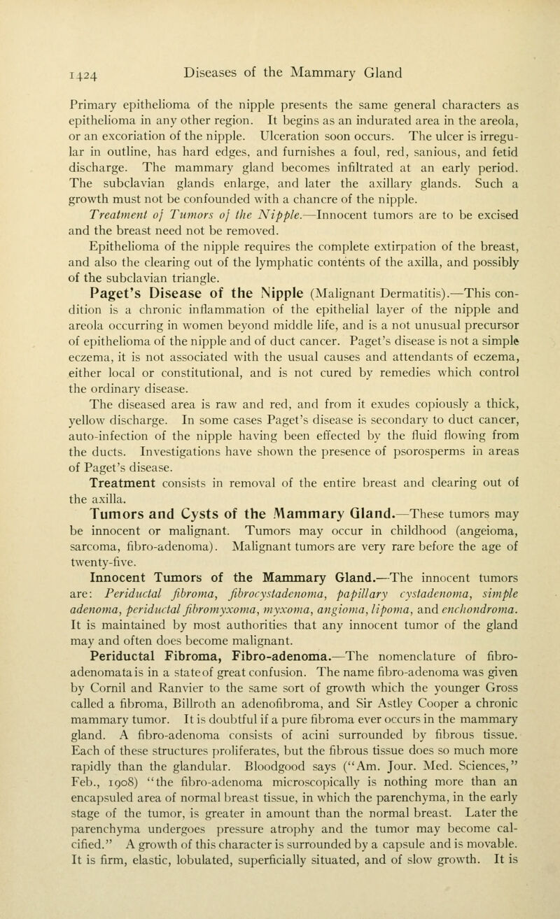 Primary epithelioma of the nipple presents the same general characters as epithelioma in any other region. It begins as an indurated area in the areola, or an excoriation of the nipple. Ulceration soon occurs. The ulcer is irregu- lar in outline, has hard edges, and furnishes a foul, red, sanious, and fetid discharge. The mammary gland becomes infiltrated at an early period. The subclavian glands enlarge, and later the axillary glands. Such a growth must not be confounded with a chancre of the nipple. Treatment oj Tumors oj the Nipple.—Innocent tumors are to be excised and the breast need not be removed. Epithelioma of the nipple requires the complete extirpation of the breast, and also the clearing out of the lymphatic contents of the axilla, and possibly of the subclavian triangle. Paget's Disease of the .Nipple (Malignant Dermatitis).—This con- dition is a chronic inflammation of the epithelial layer of the nipple and areola occurring in women beyond middle life, and is a not unusual precursor of epithelioma of the nipple and of duct cancer. Paget's disease is not a simple eczema, it is not associated with the usual causes and attendants of eczema, either local or constitutional, and is not cured by remedies which control the ordinary disease. The diseased area is raw and red, and from it exudes copiously a thick, yellow discharge. In some cases Paget's disease is secondary to duct cancer, auto-infection of the nipple having been effected by the fluid flowing from the ducts. Investigations have shown the presence of psorosperms in areas of Paget's disease. Treatment consists in removal of the entire breast and clearing out of the axilla. Tumors and Cysts of the .'Vlammary Gland.—These tumors may be innocent or malignant. Tumors may occur in childhood (angeioma, sarcoma, fibro-adenoma). Malignant tumors are very rare before the age of twenty-five. Innocent Tumors of the Mammary Gland.—The innocent tumors are: Periductal fibroma, fihrocystadenoma, papillary cystadenoma, simple adenoma, periductal fihromyxoma, myxoma, angioma, lipoma, and enchondroma. It is maintained by most authorities that any innocent tumor of the gland may and often does become mahgnant. Periductal Fibroma, Fibro-adenoma.—The nomenclature of fibro- adenomatais in a state of great confusion. The name fibro-adenoma was given by Cornil and Ranvier to the same sort of growth which the younger Gross called a fibroma, Billroth an adenofibroma, and Sir Astley Cooper a chronic mammary tumor. It is doubtful if a pure fibroma ever occurs in the mammary gland. A fibro-adenoma consists of acini surrounded by fibrous tissue. Each of these structures proliferates, but the fibrous tissue does so much more rapidly than the glandular. Bloodgood says (Am. Jour. Med. Sciences, Feb., 1908) the fibro-adenoma microscopically is nothing more than an encapsuled area of normal breast tissue, in which the parenchyma, in the early stage of the tumor, is greater in amount than the normal breast. Later the parenchyma undergoes pressure atrophy and the tumor may become cal- cified. A growth of this character is surrounded by a capsule and is movable. It is firm, elastic, lobulated, superficially situated, and of slow growth. It is