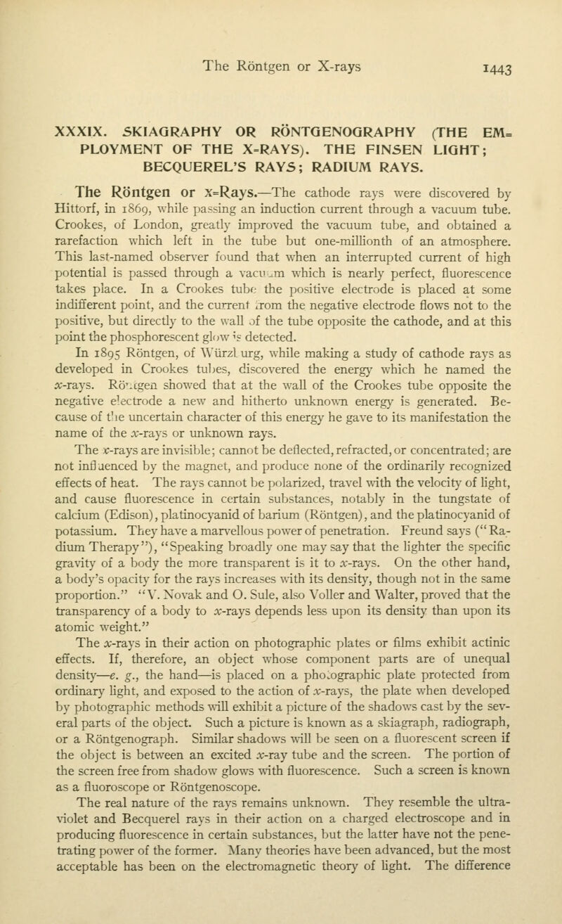 XXXIX. SKIAGRAPHY OR RONTQENOQRAPHY (THE EM= PLOYMENT OF THE X=RAYS). THE FIN5EN LIGHT; BECQUEREL'S RAY5; RADIUM RAYS. The Rontgen or X=Rays.—The cathode rays were discovered by Hittorf, in 1869, while passing an induction current through a vacuum tube. Crookes, of London, greatly improved the vacuum tube, and obtained a rarefaction which left in the tube but one-millionth of an atmosphere. This last-named obser^-er found that when an interrupted current of high potential is passed through a vacuum which is nearly perfect, fluorescence takes place. In a Crookes tube- the positive electrode is placed at some indifferent point, and the current ixom the negative electrode flows not to the positive, but directly to the wall of the tube opposite the cathode, and at this point the phosphorescent glow ^s detected. In 1895 Rontgen, of Wiirzlurg, while making a study of cathode rays as developed in Crookes tubes, discovered the energ)' which he named the 5c-rays. Ro'.cgen showed that at the wall of the Crookes tube opposite the negative ekctrode a new and hitherto unknown energy is generated. Be- cause of the imcertain character of this energy he gave to its manifestation the name of the :\;-rays or unknown rays. The -c-rays are invisible; cannot be deflected, refracted, or concentrated; are not influenced by the magnet, and produce none of the ordinarily recognized effects of heat. The rays cannot be polarized, travel with the velocity of light, and cause fluorescence in certain substances, notably in the tungstate of calcium (Edison), platinocyanid of barium (Rontgen), and the platinocyanid of potassium. They have a marvellous power of penetration. Freund says ( Ra- dium Therapy), Speaking broadly one may say that the lighter the specific gravity of a body the more transparent is it to a:-rays. On the other hand, a body's opacity- for the rays increases with its densit}', though not in the same proportion. V. Xovak and O. Sule, also VoUer and Walter, proved that the transparency of a body to x-rays depends less upon its densit}^ than upon its atomic weight. The ic-rays in their action on photographic plates or films exhibit actinic effects. If, therefore, an object whose component parts are of unequal density—e. g., the hand—is placed on a phonographic plate protected from ordinary Ught, and exposed to the action of .r-rays, the plate when developed by photographic methods \yi\\ exhibit a picture of the shadows cast by the sev- eral parts of the object. Such a picture is known as a skiagraph, radiograph, or a Rontgenograph. Similar shadows will be seen on a fluorescent screen if the object is between an excited rc-ray tube and the screen. The portion of the screen free from shadow glows with fluorescence. Such a screen is known as a fluoroscope or Rontgenoscope. The real nature of the rays remains unkno^vn. They resemble the ultra- \iolet and Becquerel rays in their action on a charged electroscope and in producing fluorescence in certain substances, but the latter have not the pene- trating power of the former. Many theories have been advanced, but the most acceptable has been on the electromagnetic theory of Ught. The difference