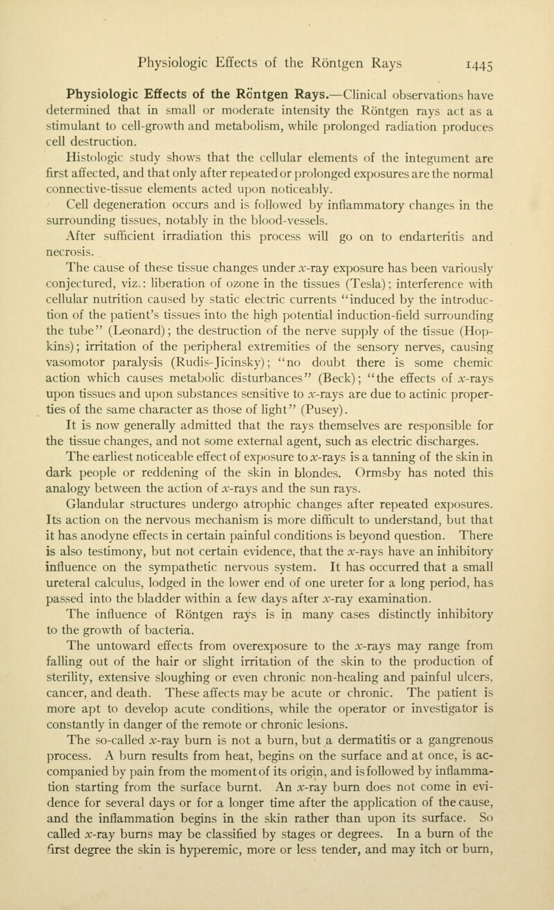 Physiologic Effects of the Rontgen Rays.—Clinical observations have determined that in small or moderate intensity the Rontgen rays act as a stimulant to cell-growth and metabolism, while prolonged radiation produces cell destruction. Histologic study shows that the cellular elements of the integument are first affected, and that only after repeated or j)rolonged exposures are the normal connective-tissue elements acted upon noticeably. Cell degeneration occurs and is followed by inflammatory changes in the surrounding tissues, notably in the blood-vessels. After sufficient irradiation this process will go on to endarteritis and necrosis. The cause of these tissue changes under x-ray exposure has been variously conjectured, viz.: liberation of ozone in the tissues (Tesla); interference with cellular nutrition caused by static electric currents induced by the introduc- tion of the patient's tissues into the high potential induction-field surrounding the tube (Leonard); the destruction of the nerve supply of the tissue (Hop- kins); irritation of the peripheral extremities of the sensory nerves, causing vasomotor paralysis (Rudis-Jicinsky); no doubt there is some chemic action which causes metabolic disturbances (Beck); the effects of :x:-rays upon tissues and upon substances sensitive to x-rays are due to actinic proper- ties of the same character as those of light (Pusey). It is now generally admitted that the rays themselves are responsible for the tissue changes, and not some external agent, such as electric discharges. The earhest noticeable effect of exposure to x-rays is a tanning of the skin in dark people or reddening of the skin in blondes. Ormsby has noted this analogy between the action of x-rays and the sun rays. Glandular structures undergo atrophic changes after repeated exposures. Its action on the nervous mechanism is more difficult to understand, but that it has anodyne effects in certain painful conditions is beyond question. There is also testimony, but not certain evidence, that the x-rays have an inhibitory influence on the sympathetic nervous system. It has occurred that a small ureteral calculus, lodged in the lower end of one ureter for a long period, has passed into the bladder within a few days after x-ray examination. The influence of Rontgen rays is in many cases distinctly inhibitory to the growth of bacteria. The untoward effects from overexposure to the x-rays may range from falling out of the hair or slight irritation of the skin to the production of steriUty, extensive sloughing or even chronic non-heaHng and painful ulcers, cancer, and death. These affects may be acute or chronic. The patient is more apt to develop acute conditions, while the operator or investigator is constantly in danger of the remote or chronic lesions. The so-called x-ray bum is not a burn, but a dermatitis or a gangrenous process. A burn results from heat, begins on the surface and at once, is ac- companied by pain from the moment of its origin, and is followed by inflamma- tion starting from the surface burnt. An x-ray burn does not come in evi- dence for several days or for a longer time after the application of the cause, and the inflammation begins in the skin rather than upon its surface. So called x-ray bums may be classified by stages or degrees. In a bum of the first degree the skin is hyperemic, more or less tender, and may itch or bum.