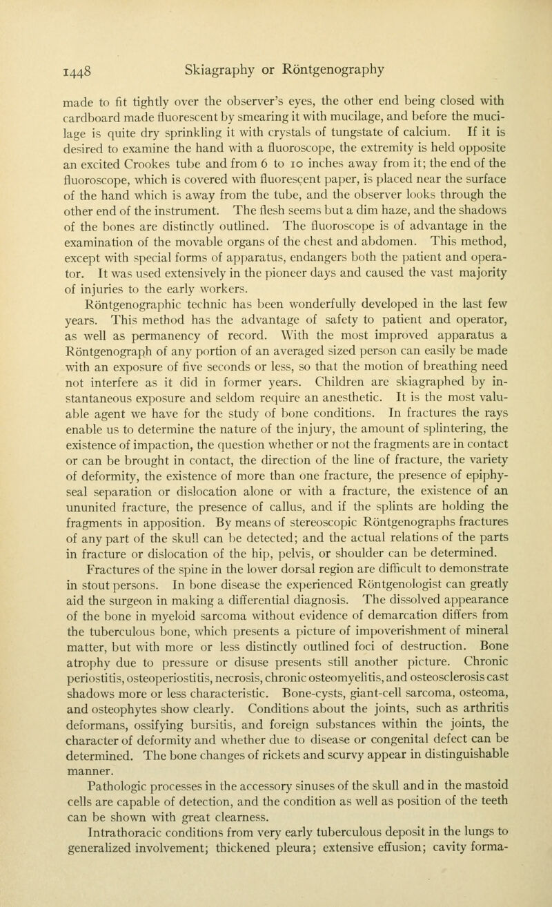 made to fit tightly over the observer's eyes, the other end being closed with cardboard made fluorescent by smearing it vi^ith mucilage, and before the muci- lage is quite dry sprinkling it with crystals of tungstate of calcium. If it is desired to examine the hand with a fluoroscope, the extremity is held opposite an excited Crookes tube and from 6 to 10 inches away from it; the end of the fluoroscope, which is covered with fluorescent paper, is placed near the surface of the hand which is away from the tube, and the observer looks through the other end of the instrument. The flesh seems but a dim haze, and the shadows of the bones are distinctly outHned. The fluoroscope is of advantage in the examination of the movable organs of the chest and abdomen. This method, except with special forms of apparatus, endangers both the patient and opera- tor. It was used extensively in the pioneer days and caused the vast majority of injuries to the early workers. Rontgenographic technic has been wonderfully developed in the last few years. This method has the advantage of safety to patient and operator, as well as permanency of record. With the most improved apparatus a Rontgenograph of any portion of an averaged sized person can easily be made with an exposure of five seconds or less, so that the motion of breathing need not interfere as it did in former years. Children are skiagraphed by in- stantaneous exposure and seldom require an anesthetic. It is the most valu- able agent we have for the study of bone conditions. In fractures the rays enable us to determine the nature of the injury, the amount of splintering, the existence of impaction, the question whether or not the fragments are in contact or can be brought in contact, the direction of the fine of fracture, the variety of deformity, the existence of more than one fracture, the presence of epiphy- seal separation or dislocation alone or with a fracture, the existence of an ununited fracture, the presence of callus, and if the splints are holding the fragments in apposition. By means of stereoscopic Rontgenographs fractures of any part of the skull can be detected; and the actual relations of the parts in fracture or dislocation of the hip, pelvis, or shoulder can be determined. Fractures of the spine in the lower dorsal region are difficult to demonstrate in stout persons. In bone disease the experienced Rontgenologist can greatly aid the surgeon in making a differential diagnosis. The dissolved appearance of the bone in myeloid sarcoma without evidence of demarcation differs from the tuberculous bone, which presents a picture of impoverishment of mineral matter, but with more or less distinctly outHned foci of destruction. Bone atrophy due to pressure or disuse presents still another picture. Chronic periostitis, osteoperiostitis, necrosis, chronic osteomyeHtis, and osteosclerosis cast shadows more or less characteristic. Bone-cysts, giant-cell sarcoma, osteoma, and osteophytes show clearly. Conditions about the joints, such as arthritis deformans, ossifying bursitis, and foreign substances within the joints, the character of deformity and whether due to disease or congenital defect can be determined. The bone changes of rickets and scurvy appear in distinguishable manner. Pathologic processes in the accessory sinuses of the skull and in the mastoid cells are capable of detection, and the condition as well as position of the teeth can be shown with great clearness. Intrathoracic conditions from very early tuberculous deposit in the lungs to generaUzed involvement; thickened pleura; extensive effusion; cavity forma-