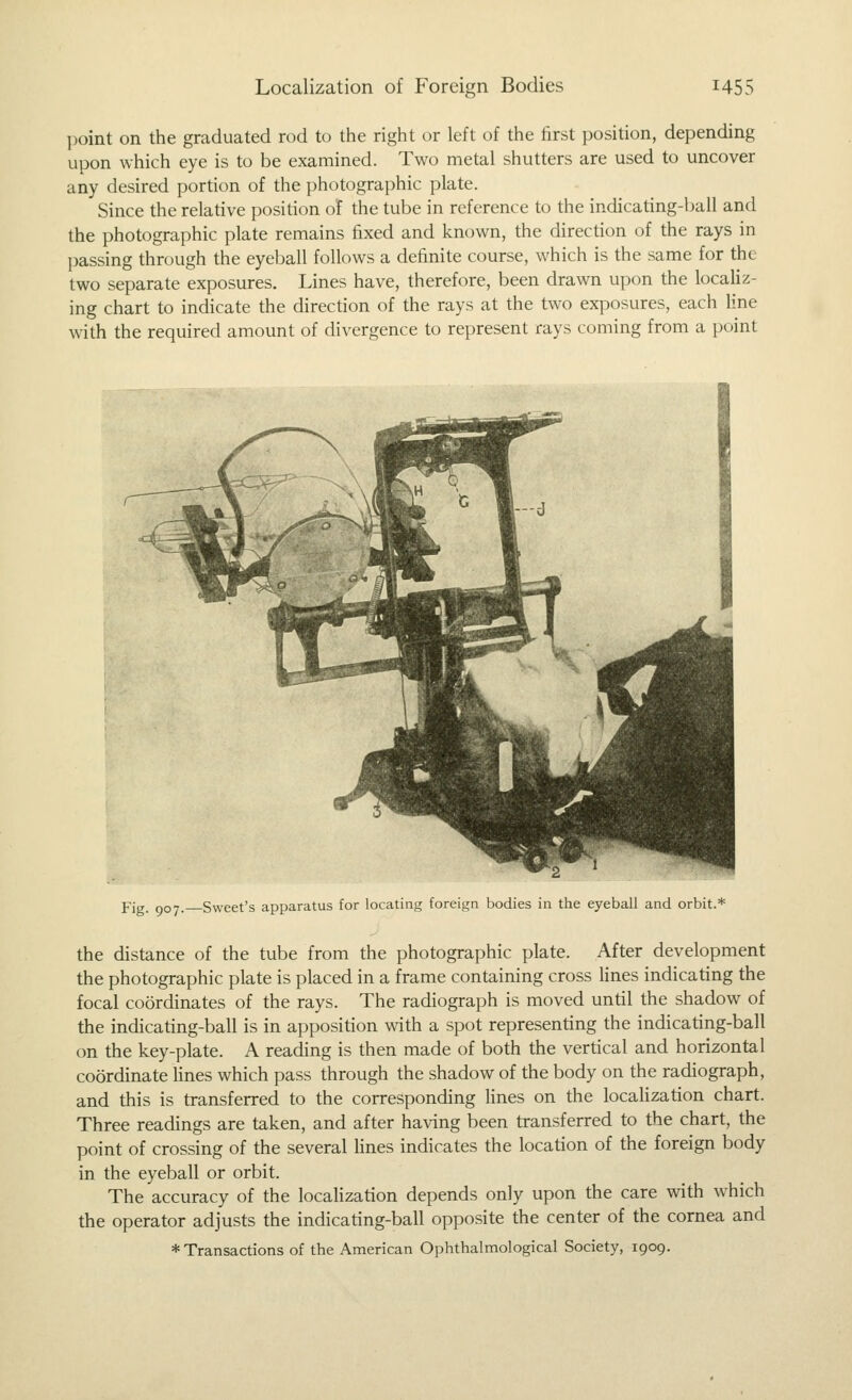 ])oint on the graduated rod to the right or left of the first position, depending upon which eye is to be examined. Two metal shutters are used to uncover any desired portion of the photographic plate. Since the relative position of the tube in reference to the indicating-ball and the photographic plate remains fixed and known, the direction of the rays in ]3assing through the eyeball follows a definite course, which is the same for the two separate exposures. Lines have, therefore, been drawn upon the localiz- ing chart to indicate the direction of the rays at the two exposures, each line with the required amount of divergence to represent rays coming from a point Fig. 907. Sweet's apparatus for locating foreign bodies in the eyeball and orbit.* the distance of the tube from the photographic plate. After development the photographic plate is placed in a frame containing cross lines indicating the focal coordinates of the rays. The radiograph is moved until the shadow of the indicating-ball is in apposition with a spot representing the indicating-ball on the key-plate. A reading is then made of both the vertical and horizontal coordinate lines which pass through the shadow of the body on the radiograph, and this is transferred to the corresponding lines on the locaHzation chart. Three readings are taken, and after having been transferred to the chart, the point of crossing of the several fines indicates the location of the foreign body in the eyeball or orbit. The accuracy of the locaHzation depends only upon the care with which the operator adjusts the indicating-ball opposite the center of the cornea and * Transactions of the American Ophthalmological Society, 1909.