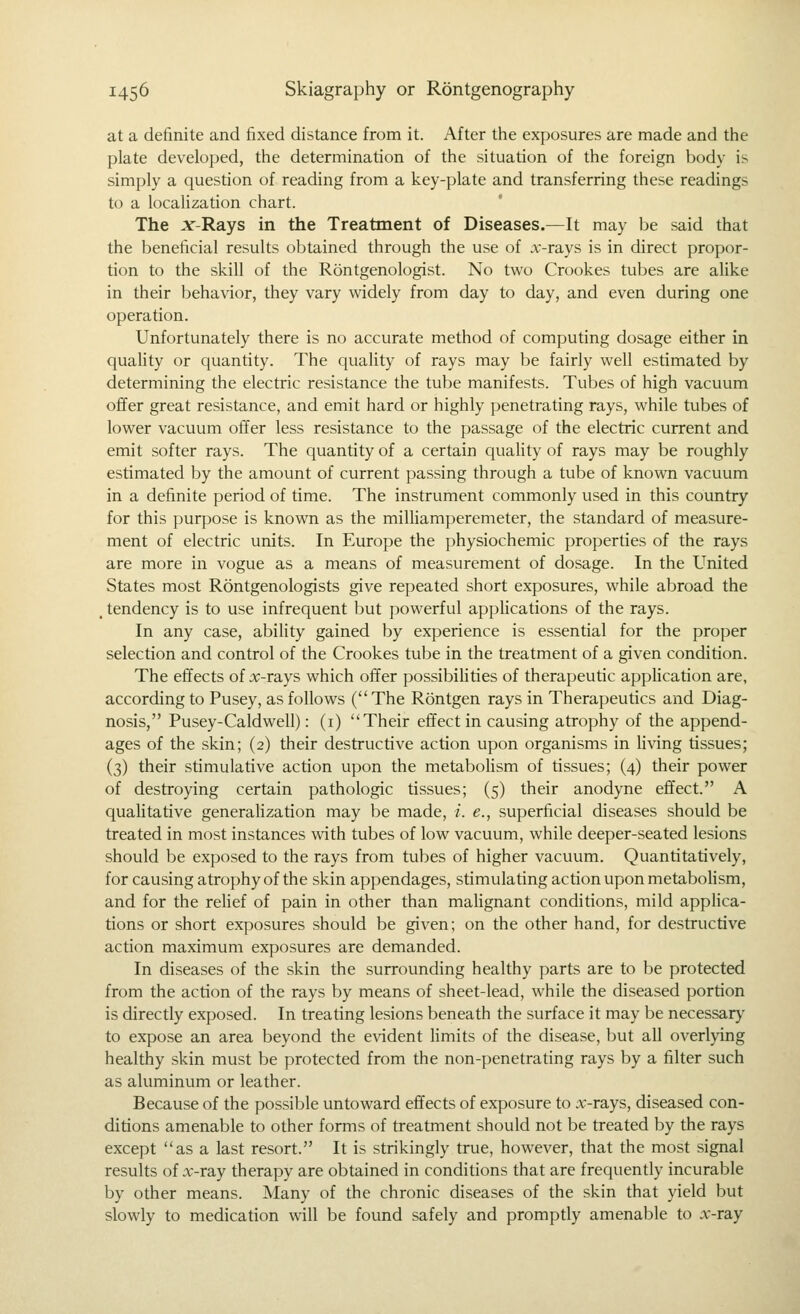 at a definite and fixed distance from it. After the exposures are made and the plate developed, the determination of the situation of the foreign body is simply a question of reading from a key-plate and transferring these readings to a localization chart. The x-Rays in the Treatment of Diseases.—It may be said that the beneficial results obtained through the use of .v-rays is in direct propor- tion to the skill of the Rontgenologist. No two Crookes tubes are alike in their behavior, they vary widely from day to day, and even during one operation. Unfortunately there is no accurate method of computing dosage either in quahty or quantity. The quality of rays may be fairly well estimated by determining the electric resistance the tube manifests. Tubes of high vacuum offer great resistance, and emit hard or highly penetrating rays, while tubes of lower vacuum offer less resistance to the passage of the electric current and emit softer rays. The quantity of a certain quality of rays may be roughly estimated by the amount of current passing through a tube of known vacuum in a definite period of time. The instrument commonly used in this country for this purpose is known as the miUiamperemeter, the standard of measure- ment of electric units. In Europe the physiochemic properties of the rays are more in vogue as a means of measurement of dosage. In the United States most Rontgenologists give repeated short exposures, while abroad the , tendency is to use infrequent but powerful applications of the rays. In any case, ability gained by experience is essential for the proper selection and control of the Crookes tube in the treatment of a given condition. The effects of :r-rays which offer possibiUties of therapeutic appHcation are, according to Pusey, as follows ( The Rontgen rays in Therapeutics and Diag- nosis, Pusey-Caldwell): (i) Their effect in causing atrophy of the append- ages of the skin; (2) their destructive action upon organisms in living tissues; (3) their stimulative action upon the metabohsm of tissues; (4) their power of destroying certain pathologic tissues; (5) their anodyne effect. A qualitative generahzation may be made, /. e., superficial diseases should be treated in most instances with tubes of low vacuum, while deeper-seated lesions should be exposed to the rays from tubes of higher vacuum. Quantitatively, for causing atrophy of the skin appendages, stimulating action upon metabohsm, and for the rehef of pain in other than mahgnant conditions, mild apphca- tions or short exposures should be given; on the other hand, for destructive action maximum exposures are demanded. In diseases of the skin the surrounding healthy parts are to be protected from the action of the rays by means of sheet-lead, while the diseased portion is directly exposed. In treating lesions beneath the surface it may be necessary to expose an area beyond the evident Hmits of the disease, but all overlying healthy skin must be protected from the non-penetrating rays by a filter such as aluminum or leather. Because of the possible untoward effects of exposure to .v-rays, diseased con- ditions amenable to other forms of treatment should not be treated by the rays except as a last resort. It is strikingly true, however, that the most signal results of x-ray therapy are obtained in conditions that are frequently incurable by other means. Many of the chronic diseases of the skin that yield but slowly to medication will be found safely and promptly amenable to .v-ray