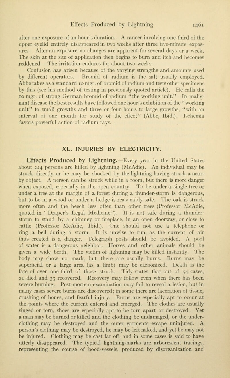 after one exposure of an hour's duration. A cancer involving one-third of the upper eyeUd entirely disa])peared in two weeks after three five-minute expos- ures. After an exposure no changes are apparent for several days or a week. The skin at the site of application then begins to burn and itch and becomes reddened. The irritation endures for about two weeks. Confusion has arisen because of the varying strengths and amounts used by different operators. Bromid of radium is the salt usually employed. Abbe takes as a standard 10 mgr. of bromid of radium and tests other specimens by this (see his method of testing in previously quoted article). He calls the 10 mgr. of strong German bromid of radium the working unit. In malig- nant disease the best results have followed one hour's exhibition of the working unit to small growths and three or four hours to large growths, with an interval of one month for study of the effect (Abbe, Ibid.). Ischemia favors powerful action of radium rays. XL. INJURIES BY ELECTRICITY. Effects Produced by Lightning.—Every year in the United States about 224 persons are killed by lightning (McAdie). An individual may be struck directly or he may be shocked by the lightning having struck a near- by object. A person can be struck while in a room, but there is more danger when exposed, especially in the open country. To be under a single tree or under a tree at the margin of a forest during a thunder-storm is dangerous, but to be in a wood or under a hedge is reasonably safe. The oak is struck more often and the beech less often than other trees (Professor McAdie, quoted in Draper's Legal Medicine). It is not safe during a thunder- storm to stand by a chimney or fireplace, in an open doorway, or close to cattle (Professor McAdie, Ibid.). One should not use a telephone or ring a bell during a storm. It is unwise to run, as the current of air thus created is a danger. Telegraph posts should be avoided. A pool of water is a dangerous neighbor. Horses and other animals should be given a wide berth. The victim of lightning may be killed instantly. The body may show no mark, but there are usually burns. Burns may be superficial or a large area (as a Hmb) may be carbonized. Death is the fate of over one-third of those struck. Tidy states that out of 54 cases, 21 died and 33 recovered. Recovery may follow even when there has been severe burning. Post-mortem examination may fail to reveal a lesion, but in many cases severe burns are discovered; in some there are laceration of tissue, crushing of bones, and fearful injury. Bums are especially apt to occur at the points where the current entered and emerged. The clothes are usually singed or torn, shoes are especially apt to be torn apart or destroyed. Yet a man may be burned or killed and the clothing be undamaged, or the under- clothing may be destroyed and the outer garments escape uninjured. A person's clothing may be destroyed, he may be left naked, and yet he may not be injured. Clothing may be cast far off, and in some cases is said to have utterly disappeared. The typical lightning-marks are arborescent tracings, representing the course of bood-vessels, produced by disorganization and
