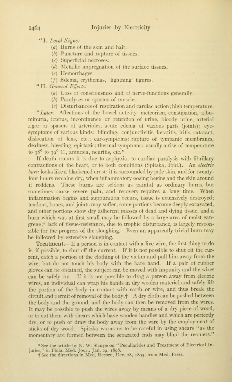  I. Local Signs: (a) Bums of the skin and hair. {h) Puncture and rupture of tissues, (c) Superficial necroses. {d) Metallic im|)regnation of the surface tissues. (e) Hemorrhages. (/) Edema, erythemas, 'lightning' figures.  II. General Effects: (a) Loss or consciousness and of nerve-functions generally. (b) Paralyses or spasms of muscles. (c) Disturbances of respiration and cardiac action; high temperature. Later. Affections of the bowel activity: meteorism, constipation, albu- minuria, icterus, incontinence or retention of urine, bloody urine, arterial rigor or spasms of arterioles, acute edema of various parts (joints); eye- symptoms of various kinds: blinding, conjunctivitis, keratitis, iritis, cataract, dislocation of lens, etc.; ear-symptoms: rupture of t}^mpanic membranes, deafness, bleeding, epistaxis; thermal symptoms: usually a rise of temperature to ^8° to 39° C, amnesia, neuritis, etc. If death occurs it is due to asphyxia, to cardiac paralysis with fibrillary contractions of the heart, or to both conditions (Spitzka, Ibid.). An electric hum looks like a blackened crust; it is surrounded by pale skin, and for twenty- four hours remains dry, when inflammatory oozing begins and the skin around it reddens. These bums are seldom as painful as ordinar}' bums, but sometimes cause severe pain, and recovery requires a long time. When inflammation begins and suppuration occurs, tissue is extensively destroyed; tendons, bones, and joints may suffer; some portions become deeply excavated, and other portions show dry adherent masses of dead and d}'ing tissue, and a bum which was at first small may be followed by a large area of moist gan- grene;* lack of tissue-resistance, due to trophic disturbance, is largely respon- sible for the progress of the sloughing. Even an apparently trivial burn may be followed by extensive sloughing. Treatment.—If a person is in contact with a live wire, the first thing to do is, if possible, to shut off the current. If it is not possible to shut oft the cur- rent, catch a portion of the clothing of the victim and pull him away from the wire, but do not touch his body with the bare hand. If a pair of rubber gloves can be obtained, the subject can be moved with impunity and the wires can be safely cut. If it is not possible to drag a person away from electric wires, an individual can wrap his hands in dry woolen material and safely lift the portion of the body in contact with earth or wire, and thus break the circuit and permit of removal of the body.f A dry cloth can be pushed between the body and the ground, and the body can then be removed from the wires. It may be possible to push the wires away by means of a dr\' piece of wood, or to cut them with shears which have wooden handles and which are perfectly dry, or to push or draw the body away from the wire by the employment of sticks of dry wood. Spitzka warns us to be careful in using shears as the momentary arc formed between the separated ends may blind the rescuers. * See the article by N. W. Sharpe on  Peculiarities and Treatment of Electrical In- juries, in Phila. Med. Jour., Jan. 29, 1898. t See the directions in Med. Record, Dec. 28, 1895, from Med. Press.