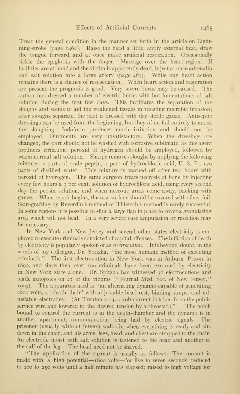 Treat the general condition in the manner set forth in the article on Light- ning-stroke (i)age 1462). Raise the head a little, apply external heat, draw the tongue forward, and at once make artificial respiration. Occasionally tickle the epiglottis with the finger. Massage over the heart region. If facilities are at hand and the victim is ap[)arently dead, inject at once adrenalin and salt solution into a large artery (page 467). While any heart action remains there is a chance of resuscitation. When heart action and respiration are present the prognosis is good. Very severe burns may be caused. The author has dressed a number of electric bums with hot fomentations of salt solution during the first few days. This facilitates the separation of the sloughs and seems to aid the weakened tissues in resisting microbic invasion; after sloughs separate, the part is dressed with dry sterile gauze. Antiseptic dressings can be used from the beginning, but they often fail entirely to arrest the sloughing. Iodoform produces much irritation and should not be employed. Ointments are ver}' unsatisfactory. When the dressings are changed, the part should not be washed \\ith corrosive sublimate, as this agent produces irritation; peroxid of hydrogen should be employed, followed by warm normal salt solution. Sharpe removes sloughs by applying the following mixture: 2 parts of scale pepsin, i part of hydrochloric acid, U. S. P., 120 parts of distilled water. This mixture is washed off after two hours with peroxid of hydrogen. The same surgeon treats necrosis of bone by injecting every few hours a 3 per cent, solution of hydrochloric acid, using every second day the pepsin solution, and when necrotic areas come away, packing with gauze. W^hen repair begins, the raw surface should be covered with silver-foil. Skin-grafting by Reverdin's method or Thiersch's method is rarely successful. In some regions it is possible to slide a large flap in place to cover a granulating area which will not heal. In a very severe case amputation or resection may be necessar}\ In New York and New Jersey and several other states electricity is em- ployed to execute criminals convicted of capital offenses. The infliction of death by electricity is popularly spoken of as electrocution. It is beyond doubt, in the words of my colleague, Dr. Spitzka, the most humane method of executing criminals. The first electrocution in New York was in Auburn Prison in i8go, and since then over 100 criminals have been executed by electricity in New York state alone. Dr. Spitzka has witnessed 36 electrocutions and made autopsies on 27 of the \ictims (Journal Med. Soc. of New Jersey, 1909). The apparatus used is an alternating dynamo capable of generating 2000 volts, a 'death-chair' with adjustable head-rest, binding straps, and ad- justable electrodes. (At Trenton a 2400-volt current is taken from the public service wire and lowered to the desired tension by a rheostat.)  The notch bound to control the current is in the death-chamber and the dynamo is in another apartment, communication l^eing had by electric signals. The prisoner (usually without fetters) walks in when ever}'thing is ready and sits down in the chair, and his arms, legs, head, and chest are strapped to the chair. An electrode moist with salt solution is fastened to the head and another to the calf of the leg. The head need not be shaved. The application of the current is usually as follows: The contact is made vpith a high potential—1800 volts—for five to seven seconds, reduced to 200 to 250 volts until a half minute has elapsed; raised to high voltage for
