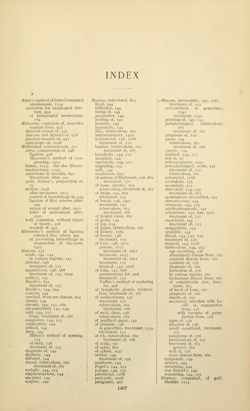 INDEX Abbe's method of lateral intestinal anastomosis, 1104 operation for esophageal stric- tvire, 929 of intracranial neurectomy, 784 Abdomen, contusion of, muscular rupture from, 937 desmoid tumor of, 351 diseases and injuries of, 936 gunshot-wounds of, 947 operations on, 1048 Abdominal actinomycosis, 311 aorta, compression of. 446 ligation, 498 Macewen's method of com- pressing, 1415 hernia, 1123. See also Hernj'a. nephrectomy, 1293 operations in insanity, 841 thrombosis after, 202 pads, Ashton's, preparation of, section, 1048 after-treatment, 1053 control of hemorrhage in, 454 ligation of iliac arteries after, 494 suture of wound after, 1052 toilet of peritoneum after, 1051 wall, contusion, without injury of viscera, 936 wounds of, 945 Abernethy's method of ligating external iliac artery, 495 of preventing hemorrhage in amputation of hip-joint, 1414 Abscess, 137 acute, 142, 144 in various regions, 145 alveolar, 148 treatment of, 151 appendiceal, 146, 988 treatment of, 152, 1059 axillary, 147 Bezold's, 822 treatment of, 153 Brodie's, 144, 504 caseous, 144 cerebral, from ear disease, 822 cheesy, 144 chronic, 144, 155. 160 circumscribed, 142, 144 cold, 144, 155 large, treatment of, 166 congestive, 144, 155 consecutive, 144 critical, 144 deep, 144 Hilton's method of opening, 154 of neck, 146 treatment of, 153 diagnosis of, 149 diathetic. 144 diffused, 144 dorsal, tuberculous, 162 treatment of, 167 embolic, 144, 213 emphysematous, 144 encysted, 144 epiploic, 949 Abscess, extradural, 823 fecal, 144 follicular, 144 forms of, 144 gravitative, 144 healing of, 143 hematic, 144 hypostatic. 144 iliac, tuberculous, 162 intramammary, 1422 ischiorectal, 148, 1168 treatment of, 152 lumbar, tuberculous, 162 treatment of, 167 lymphatic, 144, 155 marginal, 144 metastatic, 144, 213 migrating, 155 milk, 144 mushroom, 820 of antrum of Highmore, 148, 881 treatment. 152 of bone, chronic, 504 tuberculous, treatment of, 165 of brain, 145, 819 treatment, 152 of breast, 148, 1421 treatment, 152 tuberculous, 163 treatment, 166 of frontal sinus, 882 of groin, 149 of hip, 634 of joints, tuberculous, 162 of kidney, 1284 of larynx, 148 treatment. 153 of liver, 146, 1017 pyemic, 1017 treatment of, 1021 traumatic, 1017 treatment of, 1021 treatment, 151 tropical, 144, 1018 of lung, 147, 898 pneumotomy for, 908 treatment, 151 Tuffier's method of exploring for, go8 of lymphatic glands, tubercu- lous, treatment of, 165 of mediastinum, 147 treatment, 151 tuberculous, 162 treatment, 166 of neck, deep, 146 tuberculous, 162 of popliteal space, 149 of prostate. 148 in gonorrhea, treatment, 1350 treatment, 153 of rib, tuberculous, 162 treatment of, 166 of scalp, 791 of spine, 864 of spleen. 1047 orbital, 149 treatment of, 152 ossifluent, 144 Paget's, 144, 253 palmar, 149, 735 pelvirectal, 1168 pericystic, 1028 perigastric, 957 1467 • Abscess, perinephric, 147, 1285 treatment of, 152 peri-urethral, in gonorrhea, 1341 treatment, 1350 pointing of, 140, 143 postpharyngeal, tuberculous, 161 treatment of, 167 prognosis of, 150 psoas, 144 tuberculous, 162 treatment of, 166 pyemic, 144 residual, 144, 157 rest in, 97 retromammary, 1422 retropharyngeal, acute, 147 treatment of, 152 tuberculous, 161 retrorectal, 1168 scrofulous, 155 secondary, 213 shirt-stud, 154, 159 treatment of, 163 spontaneous evacuation, 143 stercoraceous, 144 strumous, 144, 155 subdiaphragmatic, 147 subphrenic, 147, 890, 1012 treatment of, 151 superficial, 144 treatment of, 153 sympathetic, 144 syphilitic, 144 thecal, 144, 735, 739 treatment of, 150 tropical, 144, 1018 tuberculous, 144, 153 age occurring, 156 albuminoid disease from, i6o amyloid disease from, 160 contents of, 156 diagnosis of, 160 formation of, 156 in various regions, 161 lardaceous disease from. 160 of considerable size, treat- ment, 163 of head of bone, 161 prognosis of, 160 results of, 160 secondary infection with ba- cilli of, suppuration from, 157 with bacteria of, putre- faction from, 158 signs of, 158 situation of, 156 small superficial, treatment, 163 symptoms of, 158 terminations of, 157 treatment of, 163 general, 165 wall of, 156 waxy disease from, 160 tympanitic, 144 urinary, 144 verminous, 144 von Bezold's, 149 wandering, 144, 155 Absence, congenital, of gall- bladder, H13