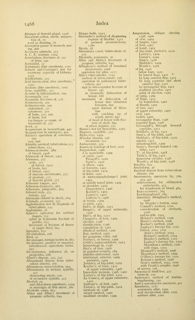 Absence of thyroid gland, 1226 Absorbent cotton, sterile, prepara- tion of, 75 wool as dressing, 76 Absorptive power of stomach, test- ing, q66 Accessory adrenals, 375 A. C. E. mixture, 1204 Acetabulum, fractures of, 552 of brim, 592 Acetanilid, .51 Acetonuria after anesthesia, 1202 Achard and Castaign's test for excretory capacity of kidneys, 1271 Achillodynia, 355 , Acid intoxication after anesthesia, 1202 Acidosis after anesthesia, 1202 Acne, syphilitic, 321 Aconite in inflammation, 109 Acromegaly, 515 Acromion, fractures of, 558 Actinomyces, 300 Actinomycosis, 309 abdominal, 311 cutaneous, 310 of bone, 311, 500 of brain, 826 ray-fungus as cause, 18 treatment of, 311 Actol, 32 Acupressure in hemorrhage, 445 Acupuncture in aneurysm, 429 Adams's operation of osteotomy, 700 saw, 698 Adenitis, cervical, tuberculous, 253 tuberculous, 253 Adenocarcinoma 389 of breast, 1428 Adenocele of breast, 1425 Adenoma, 377 cystic, 377 of breast, 1425 of brain, 827 of breast, 1425 of mucous membranes, 377 of prostate, 377 of thyroid gland, 377 Adherent tongue, 921 Adhesion-dyspepsia, 963 Adhesions, perigastric, 963 Adrenal rests, 375 tumors, 374 Adrenalin chlorid in shock, 264 Adrenals, accessory, 375 Agglutination test in diagnosis of tuberculosis, 243 Agglutinins, 38 Agnew's operation for webbed lingers, 755 splint in transverse fracture of patella, 613 treatment of fracture of femur at upper third, 603 Agraphia, 831 Air-embolism, 208 Airol, 32 Air-passages, foreign bodies in, 883 Air-pressure, positive or negative, intrathoracic operations under, 901 Air-resistance, influence of, on projectiles, 288 Albert's disease, 355, 741 Albuminoid disease from tuber- culous abscess, 160 Albuminous expectoration, 904 Albuminuria in tertiary syphilis, 327 obstructing repair, 120 of secondary syphilis, 323 Alcohol, 29 and chloroform anesthesia, 1204 in neuralgia of fifth nerve, 780 Alcoholic coma, 803 Alden and Allen's treatment of pyogenic arthritis, 644 Aleppo boils, 1223 Alexander's method of diagnosing rupture of bladder, 1312 of perineal prostatectomy, 1380 Alexin, 38 Alimentary canal, tuberculosis of, 251 Alkaloids, poisonous, 3O Allen and Alden's treatment of pyogenic arthritis, 644 Allingham's method of intestinal anastomosis, 1098 operation for piles, 1177 AUis's ether-inhaler, 1193 method of nerve-suture, 776 operation in pulmonary tuber- culosis, 901 sign in intracapsular fracture of femur, 591 in traumatic dislocation of femur, 688 treatment of dislocation of femur into obturator foramen, 690 upon dorsum of ilium, 690 with catching up of sciatic nerve, 691 of head of femur with frac- ture of shaft, 692 of elbow injuries, 571 Almen's test for hematuria, 1265 Alopecia, syphilitic, 322 Alpha-rays, 1459 Alveolar abscess, 148 treatment, isi Amboceptor, 329 American bandage of foot, 1252 Amputation, 1396 4 la manchette, 1399 at ankle, 1410 Pirogoff's, 1410 Syme's, 1410 at elbow, 1404 at forearm, 1403 at hip-joint, 1414 at knee, 1412 at metacarpophalangeal joint, 1402 at middle tarsal joint, 1409 at shoulder, 1404 Dupuytren's, 1406 Kocher's, 1405 Larrey's, 1405 Lisfranc's, 1406 at tarsus, 1409 at wrist, 1402 Bell's, of thigh, 1413 Bergcr's, of upper extremity, 1406 Bier's, of leg, 1411 Chopart's, of foot, 1409 circular, 1398 classification, 1396 completion of, 1401 elliptical method, 1400 flap, method, 1400 for gangrene, rules, 198 Forbes's, at tarsus, 1409 Gritti's supracondyloid, 1413 hemorrhage in, 1396 Hey's, of foot, 1408 in gunshot-wounds, 284 interilio-abdominal, 1419 intertarsal, anterior, 1409 posterior, 1409 Jordan's, of hip-joint, 1419 Kocher's, of knee, 1412 of upper extremity, 1406 lanceolate incision, 1398, 1400 Larrey's, of hip-joint, 1419 Le Conte's, of upper extremity, 1407 Lisfranc s, of foot, 1407 Liston's, of hip-joint, 1419 methods of, 1398 mixed method, 1400 modified circular, 1399 Amputation, oblique circular, 1398, 1400 of arm, 1404 of fingers, 1401 of foot, 1407 of hand, 1401 of hip-joint, Jordan's, 1419 Larrey's, 1419 Liston's, 1419 Senn's, 1418 Sheldon's, 1419 VVyeth's, 1416 of leg, 1410 below knee, 1412 by lateral flaps, 1412 * by long anterior flap, 1411 by long posterior and short anterior flap, 1411 by rectangular flap, 14H modified circular, 1411 point of election, 1410 of penis, 1369 of thigh, 1413 by transfixion, 1401 of thumb, 1402 of toes, 1407 of upper extremity, 1405 oval, 1400 racket, 1400 rectangular flaps, 1398 rounded flaps, 1398 Sabanejeff's, through femoral condyles, 1413 Sedillot's, of leg, 1411 Senn's, of hip-joint, 1418 Sheldon's, of hip-joint, 1419 special, i4oi_ subastragaloid, 1409 Syme's, through femoral con- dyles, 1412 T-, of hip-joint, 1418 Teale's, of leg, 1411 transverse circular, 1398 Wyeth's, of hip-joint, 1416 Amyelia, 852 Amyloform, 32 Amyloid disease from tuberculous abscess, 160 Anastomosis, aneurysm by, 360, 415, 432 arteriovenous, for obhterative endarteritis, 414 for transfusion of blood, 464 facio-accessory, 784 faciohypoglossal, 784 intestinal, Allingham's method, 1008 by Murphy's button, 109S Connell's method, 1100 consideration of methods, 1106 end-to-side, 1003 Halsted's method, iioo Harris's method, 1098 Kocher's method, 1098 Laplace's forceps for, iioo lateral, 1093, 1102 Abbe's method, 1104 Halsted's method, 1104 Horsley's method, 1105 Laplace's forceps for, 1105 >Ioynihan's method, 1106 with rings, 1103 Maunsell's method, 1096 Moynihan's method, 1099 O'Hara's forceps for, iioi Robson's method, 1098 Senn's method, 1093, iioo with Prank's coupler, 1096 of nerves, 776 Anatomical snuff-box, 472 tubercle, 250 Anderson's method of tendon- lengthening, 750 Anel's operation for aneurysm, 422 Anesthesia, 1187 acetonuria after, 1202 acid intoxication after, 1202 acidosis after, 1202