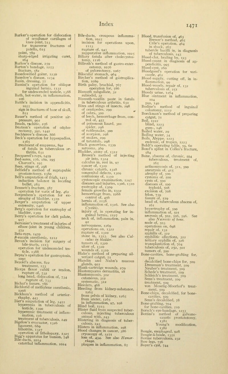 Barker's operation for dislocation of semilunar cartilages of knee-joint, 723 for transverse fractures of patella, 615 point, 789 sharp-edged irrigating curet, 164 Barlow's disease, 259 Barton's bandage, 1253 fracture, 582 Basedowitied goiter, 1230 Basedow's disease, 1234 Basin, dressing, 77 Bassini's operation for oblique inguinal hernia, 1131 for undescended testicle, 1388 Bath, hot-water, in inflammation, 106 Battle's incision in appendicitis, 1055 sign in fractures of base of skull, 811 Bauer's method of positive air- pressure, 902 Beads, rachitic, 256 Beatson's operation of oopho- rectomy, 391, 1442 Bechterew's disease, 866 Beck's operation for hypospadias, 1365 treatment of empyema, 892 of fistula in tuberculous ar- thritis, 631 Becquerel's rays, 1459 Bed-sores, 176, iSo, 195 Charcot's. 195 Bees, stings of, 298 Belfield's method of suprapubic prostatectomy, 1380 Bell's amputation of thigh, 1413 induction balance in locating bullet, 283 Bennett's fracture, 587 operation for varix of leg, 462 Bergenhem's operation for ex- strophy of bladder, 1310 Berger's amputation of upper extremity, 1406 Berg's operation for exstrophy of bladder, 1309 Berry's operation for cleft palate, 91? Bertonier's treatment of injuries of elbow-joint in young children, 572 Beta-rays, 1459 P-eucain anesthesia, 1212 Sevan's incision for surgery of bile-tracts, 1113 operation for undescended tes- ticle, 1388 Beyea's operation for gastroptosis, 1091 Bezold's abscess, 822 treatment, 153 Biceps flexor cubiti or tendon, rupture of, 732 long head, dislocation of, 734 rupture of, 733 Bichat's tissure, 786 Bichlorid of methylene anesthesia, 120S Bickham's method of arterior- rhaphy, 443 Bier's amputation of leg, 1411 hyperemia in tuberculosis of testicle. 1390 hyperemic treatment of inflam- mation, 116 treatment of tuberculosis, 249 Bigelow's evacuator, 1326 ligament, 6S9 lithotrite, 1327 operation of litholopaxy, 1325 Bigg's apparatus for bunion, 748 Bile-ducts, 1014 catarrhal inflammation, 1024 Bile-ducts, croupous inflamma- tion, 1025 incision for operations upon, 1113 rupture of, 945 suppurative inflammation, 1025 Biliary fistula after cholecystos- tomy, 1116 Billroth's method of gastro-enter- ostomy, 1076 of pylorectomy, 1067 Bilocular stomach, 964 Bircher's method of gastroplica- tion, 1089 Birth palsy, brachial, 767 operation for, 786 Bismuth subgallate, 32 subiodid, 32 Bismuth-vaselin paste in fistula in tuberculous arthritis, 631 Bites and stings of insects, 298 of centipedes. 299 ^ of cobra, 300 of leech, hemorrhage from, con- trol of, 455 of poisonous lizard, 301 spider, 298 of rattlesnake, 300 of scorpion. 298 of snakes, 299 of tarantula. 298 Black gonorrhea, 1339 sarcoma, 369 Bladder, atony of, 1312 Brown's method of injecting air into, 1324 calculus in, rest in, 97 cancer of, 1320 chronic catarrh, 1318 congenital defects, 1309 contusions of, 1310 cystoscopic examination, 1297 diseases and injuries, 1306, 1310 exstrophy of, 1309 female growths in, 1332 hemorrhage from, 1268 control of, 456 hernia of, 1158 inflammation of, 1316. See also Cystitis. injury of, in operating for in- guinal hernia, 1127 neck of, inflammation, pain in, 91 nervousness, 1269 operations on. 1322 rupture of, 1310 stone in, 1313. See also Cal- culus in bladder. tumors of, 1320 ulcer of, 1320 wounds of, 1310 Blake's method of preparing sil- verized catgut, 71 Blandin and Xuhn's mucous glands, 922 Blank-cartridge wounds, 279 Blastomycetes dermatitis, 18 Blastomycosis, 312 cutaneous, 312 systematic, 312 Bleeders, 468 Bleeding from kidney-substance, 1265 from pelvis of kidney, 1265 from ureter, 1265 in inflammation, 97, 108 Blind boil, 1223 Blister fluid from suspected tuber- culosis, injecting tuberculous animal with, 243 Blistering in diagnosis of tuber- culosis, 243 Blisters in inflammation, 108 Blood changes in cancer, 386 cryoscopy of, 1271 loss of, 434. See also Hemor- rhage. plaques in inflammation, 85 Blood, transfusion of, 463 Brewer's method, 465 Crile's operation, 464 in sh<ick, 265 tubercle bacilli in, in diagnosis of tuberculosis, 243 Blood-clot, healing by, 123 Blood-count in diagnosis of ap- pendicitis, 995 Blood-cyst, 260 Bloodgood's operation for vari- cocele, 462 Bloofl-supply, cutting off, in in- flammation, 99 Blood-vessels, repair of, 132 tuberculosis of, 251 Bloody urine, 1264 Blue ointment in inflammation, 104 pus, 140 Bodine's method of inguinal colostomy, 1112 Boeckman's method of preparing catgut, 71 Boil, 1222 blind, 1223 gum-, 148 Boiled water, 29 Boiling water, 34 Boils, Aleppo, 1223 endemic, of tropics, 1223 Boldt's operating table, 59, 60 Bond's splint in Colles's fracture, 584 Bone, abscess of, chronic, 504 tuberculous, treatment of, . 165 actinomycosis of, 311, 500 aneurysm of, 415 atrophy of, 500 cystoma of, 500 cysts of, SCO diseases of, 500 typhoid, 508 excision of, 708 felon, 739 fissure of, 519 head of, tuberculous abscess of, 161 hypertrophy of, 500 inflammation of, 501 necrosis of, 502, 506, 506. See also Necrosis oj bane. node of, 503 operations on, 698 repair of, 132 syphilis of, 322 syphilitic affections, 322 tertiary syphilis of, 326 transplantation of, 704 tuberculosis of, 252, 501 tumors of, 500 Bone-cavities, bone-grafting for, , Sio. decalcified bone-chips for, 509 Dressman's treatment, 509 Xeuber's treatment, 509 Schede's treatment, 509 Schleich's treatment, 509 Senn's treatment, 509 treatment, 509 von Mosetig-Moorhof's treat- ment, 509 Bone-chips, decalcified, for bone- cavities, 509 Senn's decalcified, 78 Bone-grafting, 704 for bone-cavities, 510 Borsch's eye-bandage, 1253 Bottini's method of galvano- caustic prostatotomy, 1381 Young's modification, 1382 Bougie, esophageal, 928 Bougie-a-boule, 1351 Bov-ine tuberculosis, 232 Bow-legs, 756 Boyer's cyst, 744