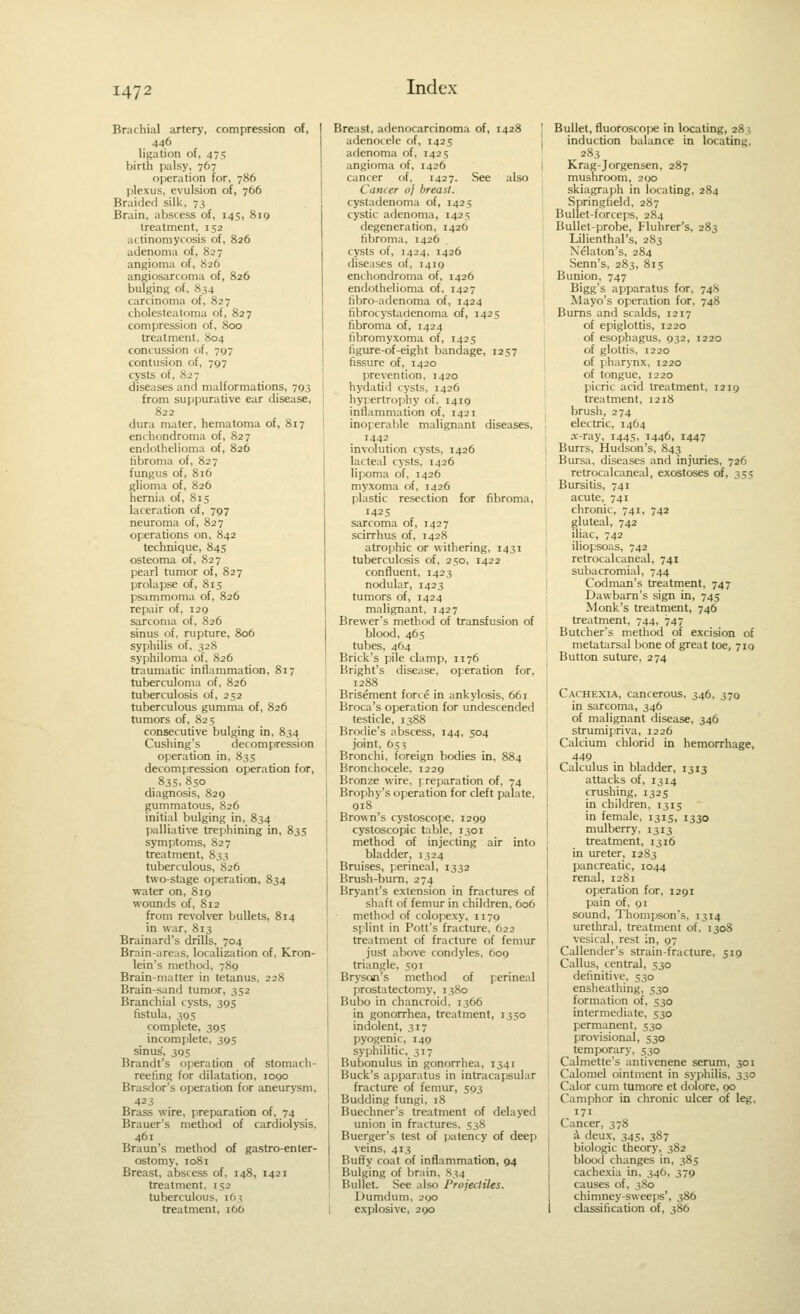 Brachial artery, compression of, 446 ligation of, 475 birth palsy, 767 operation for, 786 plexus, evulsion of, 766 Braided silk, 73 Brain, abscess of, 145, 810 treatment, 152 actinomycosis of, 826 adenoma of, 827 angioma of, 826 angiosarcoma of, 826 bulging of, 834 carcinoma of, 827 cholesteatoma of, 827 compression of, 800 treatment. 804 concussion of, 797 contusion of, 797 cysts of, 827 diseases and malformations, 793 from suppurative ear disease, 822 dura mater, hematoma of, 817 enchondroma of, 827 endothelioma of, 826 fibroma of, 827 fungus of, 816 glioma of, 826 hernia of, 815 laceration of, 797 neuroma of, 827 operations on, 842 technique, 845 osteoma of, 827 pearl tumor of, 827 prolapse of, 815 psammoma of, 826 repair of, 129 sarcoma of, 826 sinus of, rupture, 806 syphilis of, 328 syphiloma of. 826 traumatic inflammation, 817 tuberculoma of, 826 tuberculosis of, 252 tuberculous gumma of, 826 tumors of, 825 consecutive bulging in, 834 Cushing's decompression operation in, 835 decompression operation for, . 83s. 850 diagnosis, 829 gummatous, 826 initial bulging in, 834 palliative trephining in, 835 symptoms, S27 treatment, 833 tuberculous, 826 two-stage operation, 834 water on, 819 woimds of, 812 from revolver bullets, 814 in war, 813 Brainard's drills, 704 Brain-areas, localization of, Kron- lein's method, 789 Brain-matter in tetanus, 228 Brain-sand tumor, 352 Branchial cysts, 395 fistula, 395 complete, 395 incomplete, 395 sinus, 305 Brandt's operation of stoniach- reeting for dilatation, 1090 Brasdor's operation for aneurysm, 423 Brass wire, preparation of, 74 Brauer's method of cardiolysis, 461 Braun's method of gastro-enter- ostomy, 1081 Breast, abscess of, 148, 1421 treatment, 152 tuberculous, 163 treatment, 166 Breast, adenocarcinoma of, 1428 ' adenocele of, 1425 adenoma of, 1425 angioma of, 1426 cancer of, 1427. See also Cancer oj breast. cystadenoma of, 1425 cystic adenoma, 1425 degeneration, 1426 fibroma, 1426 cysts of, 1424, 1426 diseases of. 1419 enchondroma of, 1426 endothelioma of. 1427 fibro-adenoma of, 1424 fibrocystiidenoma of, 1425 fibroma of, 1424 fibromyxoma of, 1425 figure-of-eight bandage, 1257 fissure of, 1420 prevention. 1420 hydatid cysts, 1426 hypertrophy of. 1419 inflammation of, 1421 inoperable malignant diseases. 1442 involution cysts, 1426 lacteal cysts, 1426 lipoma of, 1426 myxoma of, 1426 plastic resection for fibroma, 1425 sarcoma of, 1427 scirrhus of, 1428 atrophic or withering. 1431 tuberculosis of. 250, 1422 confluent. 1423 ncxiular, 1423 tumors of, 1424 malignant. 1427 Brewer's method of transfusion of blood, 465 tubes, 464 Brick's pile clamp, 1176 Bright's disease, operation for, 1288 Brisement force in ankylosis, 661 Broca's operation for undescended testicle, 1388 Brodie's abscess, 144, 504 joint. 653 Bronchi, foreign bodies in, 884 Bronchocele. 1229 Bronze wire, preparation of, 74 Brophy's operation for cleft palate. 918 Brown's cystoscope, 1299 cystoscopic table, 1301 method of injecting air into bladder, 1324 Bruises, perineal, 1332 Brush-bum, 274 Bryant's extension in fractures of shaft of femur in children, 606 method of colopexy, 1179 splint in Pott's fracture. 622 treatment of fracture of femur just above condyles. 609 triangle, 591 Bryson's method of perineal prostatectomy, 1380 Bubo in chancroid. 1366 in gonorrhea, treatment, 1350 indolent, 317 pyogenic, 149 syphilitic, 317 Bubonulus in gonorrhea, 1341 Buck's apparatus in intracapsular fracture of femur, 593 Budding fungi. 18 Buechner's treatment of delayed union in fractures. 538 Buerger's test of patency of deep veins, 413 Buffy coat of inflammation, 94 Bulging of brain. .S34 Bullet. See also Projectiles. Dumdum, 290 explosive, 290 Bullet, fluoroscope in locating, 28; induction balance in locating, 283 Krag-Jorgensen, 287 mushroom, 290 skiagraph in locating, 284 Springfield. 287 Bullet-forceps, 284 Bullet-probe, Fluhrer's, 283 Lilienthal's, 283 Nelaton's, 284 Senn's, 283, 815 Bunion, 747 Bigg's apparatus for, 748 Mayo's operation for, 748 Bums and scalds, 1217 of epiglottis, 1220 of esophagus, 932, 1220 of glottis. 1220 of pharynx. 1220 of tongue, 1220 picric acid treatment, 1219 treatment, 1218 brush, 274 electric, 1464 «-ray, 1445, 1446, 1447 Burrs, Hudson's, 843 Bursa, diseases and injuries, 726 retrocalcaneal, exostoses of, 355 Bursitis, 741 acute, 741 chronic, 741, 742 gluteal, 742 iliac, 742 iliopsoas, 742 retrocalcaneal, 741 subacromial. 744 Codman's treatment, 747 Dawbarn's sign in, 745 Monk's treatment, 746 treatment, 744, 747 Butcher's method of excision of metatarsal i)one of great toe, 710 Button suture, 274 Cachexia, cancerous, 346. 370 in sarcoma, 346 of malignant disease, 346 strumipriva, 1226 Calcium chlorid in hemorrhage, 449 Calculus in bladder, 1313 attacks of, 1314 crushing, 1325 in children, 1315 in female, 1315, 1330 mulberry. 1313 treatment, 1316 in ureter, 1283 pancreatic, 1044 renal, 1281 operation for, 1291 pain of, 91 sound, Thompson's, 1314 urethral, treatment of. 1308 vesical, rest in, 97 Callender's strain-fracture, 519 Callus, central, 530 definitive. 530 ensheathing, 530 formation of, 530 intermediate, 530 permanent, 530 provisional, 530 temporary. 530 Calmette's antivenene serum, 301 Calomel ointment in syphilis, 330 Calor cum tumore et dolore, 90 Camphor in clironic ulcer of leg, 171 Cancer, 378 i deux, 345, 387 biologic theory, 382 blood changes in, 385 cachexia in, 346, 379 causes of, 380 chimney-sweeps', 386 ( classification of, 386