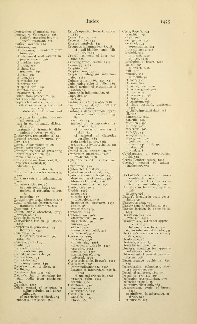 Contractions of muscles, 734 Contracture, Volkmann's, 728 Collcy's oijeration for, 7,51 Jones's treatment, 730 Contused wounds, 274 Contusions, 250 of abdomen, muscular rupture from, 037 of abdominal wall without in- jury of viscera, 936 of bladder, 1310 of brain, 707 of chest, 804 treatment, 805 of head, 797 of lunR, 805 of musdes, 731 of nerves, 77; of spinal cord, 869 symptoms of, 260 treatment of, 2(10 wind, from projectiles, 294 Cook's speculum, 1163 Cooper's hemiotome, 1150 method of reducing dislocated humerus, 677 dislocation of radius and ulna, 681 operation for ligating abdomi- nal aorta, 498 rule in old traumatic disloca- tions, 668 treatment of traumatic dislo- cations of lower jaw, 669 Copper wire, preparation of, 74 Coracoid process, fractures, 558 Com, 1225 Cornea, inflammation of, 86 Corneal corpuscles, 87 Coming's method of preventing nerve regeneration, 777 Corona veneris, 320 Corpus striatum, tumors of, 832 Corpuscles, corneal, 87 educated, 42 third, in inflammation, 85 Corradi's operation for aneurysm, 429 Corrigan cautery in inflammation, 108 Corrosive sublimate, 26 in acute gonorrhea, 1344 method of preparing catgut, poisoning, 27 Cortical motor area, lesions in, 830 Costal cartilages, fractures, 549 traumatic dislocation, 686 Costotome, 720 Cotton, sterile absorbent, prep- aration of, 75 Coup de fouet, 733 Courvoisier's law in gall-stones, Cowperitis in gonorrhea, 1341 treatment, 1350 Coxa valga, 762 Galeazzi's treatment, 763 vara, 762 Coxalgia, pain of, 91 Coxitis, 633 Crab cellulitis, 214 Crampton's line, 495 Cranial pneumatocele, 792 Cranioschisis, 794 Craniotabes, 256 Craniotomy, linear, 849 Crede's ointment of silver, 32 Creolin, 29 Crepitus in fractures, 526 Crequy's plan of removing for- eign bodies from esophagus, 934 Cretinism, 1227 Crile's method of injection of saline solution and adren- alin, 468 of transfusion of blood, 464 rubber suit in shock, 264 Cripp's operation for rectal cancer, ii8s Crises, Dietl's, 1274 Crookes' lube, 1443 Crossed paralysis, 832 Croupous inflammation, 87, 88 of gall-bladder and bile- ducts, I02S Crucial ligaments of knee, rup- ture, 658 Crushing vesical calculi, 1325 Cryoscopy, 12 71 Cryptitis, 1181 Cryptorchism, 1387 Crypts of ^lorgagni, inflamma- tion, 1181 Cuirass cancer, 386, 1431, 1433 Culminating point of bullet, 289 Cumol methofl of preparation of catgut, 70 Cupping in inflammation, 98 Cups, dry, 99 wet, 00 Curling's ulcer, 177, 979, 1218 Curvature, spinal, 858. See also Spinal curvature. Cushing's decompression opera- tion in tumors of brain, 83s, 850 electrode, 847 method of decompressive tre- phining, 850 of osteoplastic resection of skull, 843 of removal of Gasserian ganglion, 783 right-angled suture, 1062 treatment of hydrocephalus, 797 Cut throat, 882 Cyanid gauze, preparation, 75 Cyanosis in anesthesia, 1197 treatment, 1198 Cylindrical-celled epithelioma, 387 Cylindroma, 370 Cyrtometer, Horsley's, 789 Cystadenoma of breast, 1425 Cystic adenoma of breast, 1425 degeneration of breast, 1426 fibroma of breast, 1426 tumors, multilocular, 355 Cysticotomy, 1037 Cystitis, 1316 acute, 1317 chronic, 1318 tuberculous, 1318 in gonorrhea, treatment, 1350 rest in, 97 treatment, 1319 Cystocele, 1124 Cystoma, 391, 396 atheromatous, 392, 394 mesoblastic, 392 mucous, 392 of bone, 500 traumatic epithelial, 392 varieties of, 392 Cystoscope, 1297 Brown's, 1299 catheterizing, 1298 collection of urine by, 1303 operative, 1304 removal of, 1303 sterilization of, 1300 universal, 1299 Cystoscopic table. Brown's, 1301 Cystoscopy, 1297 contraindications to, 1300 location of interureteral bar in, 1301 of ureteral orifices in, 1302 practical value, 1304 technic, 1300 Cystotomy, 1330 median, 1332 suprapubic, 1331 Cysts, 396, 410 anosacral, 853 blood-, 260 Cysts, Boyer's, 744 branchial, 395 chyle, 398 dentigerous, 355 dermoid, 394 sequestration, 394 from softening, 398 hydatid, 399 of breast, 1426 of liver, 1016 involution, of breast, 1426 lacteal, 397 of breast, 1426 milk, 397 mucous, 397 of mouth, 922 of bone, 500 of brain, 827 of breast, 1424, 1426 of incisive gland, 922 of liver, 1015 of mesentery, 948 of nipple, 1423 of omentum, 948 of sinus pocuiaris, treatment, 1308 of vitello-intestinal duct, 398 oil, 397 pancreatic, 1044 parasitic, 399 retention-, 396 salivary, 397 sebaceous, 396 solitary, 354 subhyoid, 922 thyroglossal, 922 thyrolingual, 922 traumatic epithelial, 394 tubulo-, 398 urachal, 398 Cytodiagnosis of cerebrospinal fluid, 879 Czerny-Lembert suture, 1062 Czemy's method of tendon- lengthening, 750 Da Costa's method of bowel- identification, 942 modification of Senn's opera- tion for fixing kidney, 1293 Dactylitis in hereditary syphilis, 338 tertiary, 326 Dalton's formula in acute gonor- rhea, 1345 Dangerous area, 791 Danger-zone of projectiles, 289 Davis's incision in appendicitis, 1055 Davy's director, 702 lever, 446, 1414 Dawbam's operation for appendi- citis, 1058 for sarcoma of tonsil, 372 sign in subacromial bursitis, 745 De Guise's operation for salivary fistula, 909 Dead space, 56 Deafness, word-, 832 Death by inhibition, 262 Deaver's operation for appendi- ceal abscess, 1060 Decollenient of parietal pleura in abscess, 908 Decompressive trephining, 835, 850 Decortication, pulmonary, Fow- ler's operation, 907 Decubital gangrene, 180, 195 Decubitus, 176, 180, 195 Defecation-spermatorrhea, 1371 Defensive proteid, 38 Deformity, silver-fork, 582 Degeneration, cystic, of breast, 1426 gelatiniform, in tuberculous ar- thritis, 629 of muscles, 727