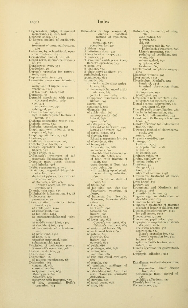 Degeneration, pulpy, of synovial membrane, 253, 626, 628 Delirious shock, 263 D lorme's method of cardiolysis, 461 treatment of ununited fractures, 530 Delusions, hypochondriacal, oper- ative treatment, 840 Demarcation, line of, 181, 182 Dental nerve, inferior, neurectomy of, 779 Dentigerous cysts, 355 Deodorizer, 26 Depage's operation for enterop- tosis, 1002 Depression-fracture, 519 Dermatitis gangraenosa infantum, 180 malignant, of nipple, 1424 venenata, 1222 ar-ray, 1445, 1446, 1447 Dermatol, 32 Dermoid associated with sacro- coccygeal region, 1160 cyst, 394 sequestration, 394 sublingual, 922 Desault's bandage, 1256 sign in intracapsular fracture of femur, 591 Diabetes obstructing repair, 120 Diabetic coma, 804 Diabetics, operations on, 190 Diaphragm, eventration of, 1159 rupture of, 805 Diaphragmatic hernia, 1158 Diastasis, 521 Diathesis, hemorrhagic, 467 Dichotomy of bacilli, 21 Diday's operation for webbed finders, 75s Dietl's crises, 1274 Diffenbach's treatment of old traumatic dislocations, 668 Digestive tract, upper, diseases and injuries, 908 Digits, supernumerary, 755 Dilatation, congenital idiopathic, of colon, 1000 digital, of pylorus, for cicatricial stenosis, 1063 of stomach, acute, 966 Brandt's operation for, logo chronic, 965 Dimple, j ost-anal, 853 Diphtheritic inflammation, 87, 88 Diplococcus, 20 pneumoniae, 52 Disarticulation, anterior inter- tarsal, 1409 at ankle-joint, 1410 at elbow-joint, 1404 at hip-joint, 1414 at metacarpophalangeal joint, 1402 at middle tarsal joint, 1409 at shoulder-joint, 1404 at tarsometatarsal articulation, 1407 at wrist-joint, 1402 of knee, 1412 posterior intertarsal, 1400 subastragaloid, 1409 Discission of pulmonary pleura, Ransohoff's operation, 908 Disease production, 35 Disinfectant, 26 Disinfection, 26 of mucous membranes, 68 Dislocation. 664 congenital, 665 consecutive, 665 in typhoid fever, 665 Monteggia's, 691 Nelaton's, 696 occurring with fractures, 535 of hip, congenital, Hoffa's operation, 724 Dislocation of hip, congenital, Lorenz's bloodless method of reduction, 723 operation, 725 operation for, 723 of kidney, 1273 of latissimus dorsi. 734 of long head of biceps, 734 of muscles, 734 of semilunar cartilages of knee. Barker's operation, 723 of spine, 871 of tendons, 734 of ulnar nerve at elbow. 774 pathological, 665 spontaneous, 665 traumatic, 664 at inferior radio-ulnar articu- lations, 61S4 at metacarpophalangeal artic- ulations, 685 joint of thumb, 685 at superior tibiofibular artic- ulation, 695 causes, 665 compound, 668 diagnosis, 667 of ankle-joint. 696 anteroposterior, 696 lateral, 696 upward, 696 of astragalus, 697 forward or backward, 697 lateral and rotary, 697 of carpal bones, 684 of clavicle, 670 Rhoad's apparatus for, 670 of elbow-joint, 680 of femur, 687 AUis's sign in, 688 anomalous, 691 into obturator foramen, 690 into sciatic notch, 689 of head, with fracture of shaft, 692 upon dorsum of ilium, 688 upon pubis, 691 with catching up of sciatic nerve during reduction, 691 with fracture of shaft of bone, 692 of fibula, 695 of hip-joint, 687. See also Dislocation, traumatic, oj jemur. of humerus, 672. See also Humerus, traumatic: dislo- cation. of knee, 692 backward, 692 fomard, 692 inward, 693 outward, 693 of lower jaw, 668 Cooper's treatment, 669 Nelaton's treatment, 669 of metacarpal bones, 685 of metatarsal bones, 698 of patella, 693 edgewise, 604 inward, 693 outward, 693 of pelvis, 686 of phalanges, 686, 698 of radius, 682 and ulna, 681 of ribs and costal cartilages, 686 of scapula, 672 of semilunar cartilages of knee-joint, 694 of shoulder-joint, 672. See also Humerus, traumatic dislocation. of sternum, 686 of tarsal bones, 698 of ulna, 682 Dislocation, traumatic, of ulna, 682 2and radius, 681 of wrist, 683 old, 668 Cooper's rule in. 668 Diffenbach's treatment. 668 Lister's treatment. 668 pathological conditions, 666 recent, 667 . subastragaloid, 697 I symptoms, 666 treatment, 667 Displacement in plastic surgery, 1260 Dissection-wounds, 297 Diver goiter, 1230 Diverticulum, Meckel's, 970 hernia of, 1158 intestinal obstruction from. 969 of esophagus. 932 pharyngeal, 305 Divulsion in rectal stricture. 1182 of uretlira for stricture, 1361 Dorsal abscess, tuberculous. 162 treatment of. 167 Dorsalis pedis artery, ligation. 488 , Douche in inflammation, 104 I Scotch, in inflammation, 104 I Dowd and McBumey's fracture- hook, 536 Dowd's operation for undescended testicle. 1388 Downes's method of electrohemo- stasis. 450 suture, 1062 Doyen's vasotribe, 440 I Drainage, 76 Cathcart, 1325 of hepatic duct, 1118 of pus, 77 of woimds, 268 Drainage-tubes, 77 Drains, capillary, 77 Dressing basin, 77 Dressings, 75 change of, 77 fixed, 1258 silicate of sodium, 1258 Dressman's treatment of bone- ca\nties, 509 Drop-finger, 756 Dropsy, 626 Drummond and Morison's epi- plopexy, 1108 Drumstick bacterium, 23 Dugas's sign in dislocation of shoulder-joint, 674 I Dumdum bullet. 290 i Dunham's treatment of fracures of shaft of femur in children, 606 Duodenocholedochotomy, 1121 for gall-stones, 1037 Duodenostomy, 1091 Duodenum, peptic ulcer. 970 Dupuytren's amputation at shoul- der-joint, 1406 aneurysm needles. 470 contraction, 754 Keen's operation for, 754 Lexer's operation for, 754 fracture, 696 splint in Pott's fracture, 621 suture, 1062 Duret's operation for gastroptosis, 1090 Dyspepsia, adhesion-, 963 Ear disease, cerebral abscess from, 822 suppurative, brain disease from, 822 hemorrhage from, control of 45.S syphilitic affections. 322 Eberth's bacillus, Si Ecchondroses, 353