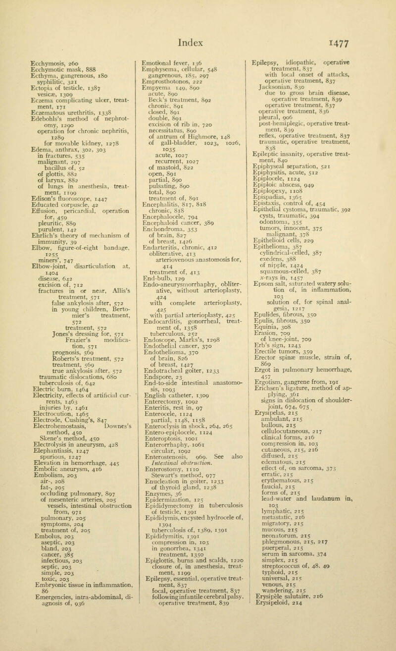 Ecchymosis, 260 Ecchymotic mask, 888 Ecthym:i, gangrenous, 180 syphilitic, ,521 Ectopia of testicle, 1387 vesicae, 1300 Eczema complicating ulcer, treat- ment, 171 Eczematous urethritis, 1338 Edebohls's method of nephrot- omy, I2QO operation for chronic nephritis, 1289 for movable kidney, 1278 Edema, anthrax, 302, 303 in fractures, 535 malignant, 207 bacillus of, 52 of glottis, K82 of larynx, 882 of lungs in anesthesia, treat- ment, IIQ9 Edison's fluoroscope, 1447 Educated corpuscle, 42 Effusion, pericardial, operation for, 459 pleuritic, 889 purulent, 142 Ehrlich's theory of mechanism of immunity, 30 Elbow, figure-of-eight bandage, 1255 miners', 747 Elbow-joint, disarticulation at, 1404 disease, 642 excision of. 712 fractures in or near, Allis's treatment, 571 false ankylosis after, 572 in young children, Berto- mier's treatment, 572 treatment, 572 Jones's dressing for, 571 Frazier's modifica- tion, 571 prognosis, 569 Roberts's treatment, 572 treatment, 569 true ankylosis after. 572 traumatic dislocations, 6S0 tuberculosis of, 642 Electric bum, 1464 Electricity, effects of artificial cur- rents, 1463 injuries by, 1461 Electrocution, 1465 Electrode, Cushing's, 847 Electrohemostasis, Downes's method, 450 Skene's method, 450 Electrolysis in aneurysm, 428 Elephantiasis. 1247 spurious, 1247 Elevation in hemorrhage, 445 Embolic aneurysm, 416 Embolism, 203 air-, 208 fat-, 205 occluding pulmonary, 897 of mesenteric arteries, 205 vessels, intestinal obstruction from, 971 pulmonary, 205 symptoms, 204 treatment of, 205 Embolus, 203 aseptic, 203 bland, 203 cancer, 385 infectious, 203 septic, 203 simple, 203 toxic, 203 Embryonic tissue in inflammation, 86  Emergencies, intra-abdominal, di- agnosis of, 936 Emotional fever, 136 Emphysema, cellular, 548 gangrenous, 185, 297 Emprosthotonos, 222 Empyema 149, 890 acute, H90 Heck's treatment, 892 chronic, X91 closed, 891 double, 891 excision of rib in, 720 netessitiitus, 800 of antrum of Highmore, 148 of gall-bladder, 1023, 1026, I03S acute, 1027 recurrent, 1027 of mastoid, 822 open, 891 partial, 890 pulsating, 890 total, 890 treatment of, 891 Encephalitis, 817, 818 chronic, 818 Encephalocele, 794 Encephaloid cancer, 389 Enchondroma, 353 of brain, 827 of breast, 1426 Endarteritis, chronic, 412 obliterative, 413 arteriovenous anastomosis for, 414 treatment of, 413 End-bulb, 129 Endo-aneurysmorrhaphy, obliter- ative, without arterioplasty, 424 with complete arterioplasty, 425 with partial arterioplasty, 425 Endocarditis, gonorrheal, treat- ment of, 1358 tuberculous, 252 Endoscope, Marks's, 1298 Endothelial cancer, 370 Endothelioma, 370 of brain, 826 of breast, 1427 Endotracheal goiter, 1233 Endspore, 23 End-to-side intestinal anastomo- sis, 1093 English catheter, 1309 Enterectomy, 1092 Enteritis, rest in, 97 Enterocele, 1124 partial, 1148, 1158 Enteroclysis in shock, 264, 265 Entero-epiplocele, 1124 Enteroptosis, 1001 Enterorrhaphy, 1061 circular, 1092 Enterostenosis, 969. See also Intestinal obstruction. Enterostomy, mo Stewart's method, 977 Enucleation in goiter, 1233 of thyroid gland, 1238 Enzymes, 36 Epidermization, 125 Epididymectomy in tuberculosis of testicle, 1391 Epididymis, encysted hydrocele of, 1304 tuberculosis of. 1389. '391 Epididymitis, 1391 compression in, 103 in gonorrhea, 1341 treatment, 1350 Epiglottis, burns and scalds, 1220 closure of, in anesthesia, treat- ment, 1199 Epilepsy, essential, operative treat- ment, 837 focal, operative treatment, 837 following infantile cerebral palsy, operative treatment, 839 Epilepsy, idiopathic, operative treatment, 837 with local onset of attacks, operative treatment, 837 Jacksonian, 830 due to grc»s brain disease, oijerative treatment, 839 operative treatment, 837 operative treatment, 836 pleural, 906 post-hemiplegic, operative treat- ment, 839 reflex, operative treatment, 837 traumatic, operative treatment, 83S Epileptic insanity, operative treat- ment, 840 Epiphyseal separation, 521 Epiphysitis, acute, 512 Epiplocele, 1124 Epiploic abscess, 949 Epiplopexy, 1108 Epispadias, 1365 Epistaxis, control of, 454 Epithelial cystoma, traunuitic, 392 cysts, traumatic, 394 odontoma, 35s tumors, innocent, 375 malignant, 378 Epithelioid cells, 229 Epithelioma, 387 cylindrical-celled, 387 exedens, 388 of nipple, 1424 squamous-celled, 387 jc-rays in, 1457 Epsom salt, saturated watery solu- tion of, in inflammation, 103 solution of, for spinal anal- gesia, 1217 Epulides, fibrous, 350 Epulis, fibrous, 350 Equinia, 308 Erasion, 709 of knee-joint, 709 Erb's sign, 1243 Erectile tumors, 359 Erector spinas muscle, strain of, 869 Ergot in pulmonary hemorrhage, 457 Ergotism, gangrene from, 191 Erichsen's ligature, method of ap- plying, 361 signs in dislocation of shoulder- joint, 674, 67s Erysipelas, 215 ambulant, 215 bullous, 215 cellulocutaneous, 217 clinical forms, 216 compression in, 103 cutaneous, 215, 216 diffused, 215 edematous, 215 effect of, on sarcoma, 375 erratic, 215 erythematous, 215 faucial, 215 forms of, 215 lead-water and laudanum in, 103 lymphatic, 215 metastatic, 216 migratory, 215 mucous, 215 neonatorum, 215 phlegmonous, 215, 217 puerperal, 215 serum in sarcoma, 374 simplex, 215 streptococcus of, 48. 49 typhoid, 215 universal, 215 venous, 215 wandering, 215 Erysipele salutaire, 216 Erysipeloid, 214