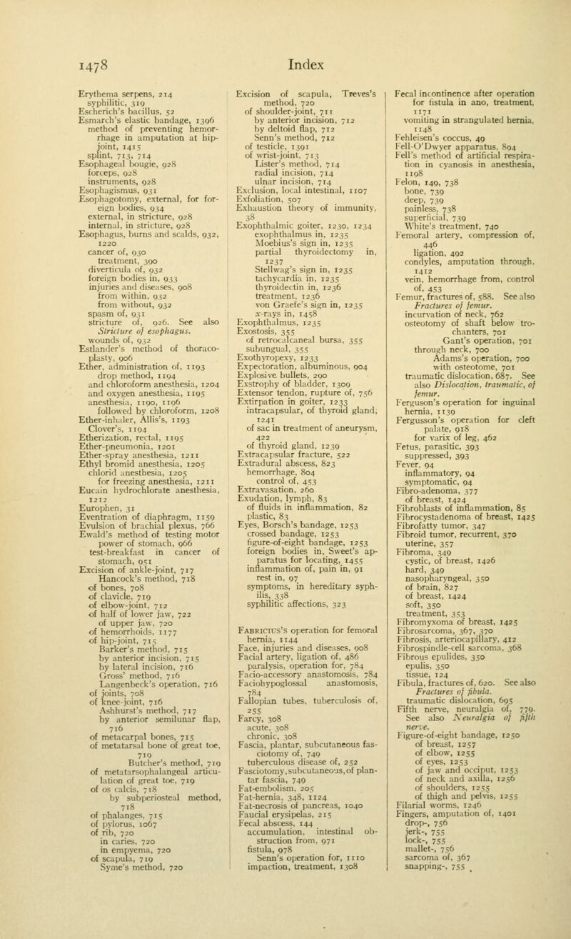 Erythema serpens, 214 syphilitic, 319 Escherich's bacillus, 52 Esmarch's elastic bandage, 1306 method of preventing hemor- rhage in amputation at hip- joint, 1415 splint, 713, 714 Esophageal bougie, 928 forceps, Q28 instruments, 928 Esophagismus, 931 Esophagotomy, external, for for- eign bodies, 934 external, in stricture, 928 internal, in stricture, 928 Esophagus, bums and scalds, 932, 1220 cancer of, 930 treatment, 390 diverticula of, 932 foreign bodies in, 933 injuries and diseases, 908 from within, 932 from without, 932 spasm of, 931 stricture of, 926. See also Slriclure of esopliagus. wounds of, 932 Estlander's method of thoraco- plasty, 906 Ether, administration of, 1193 drop method, 1194 and chloroform anesthesia, 1204 and oxygen anesthesia, 1195 anesthesia, 1190, 1106 followed by chloroform, 1208 Ether-inhaler, AUis's, 1193 Clover's, 1104 Etherization, rect;il, 1195 Ether-pneumonia, 1201 Ether-spray anesthesia, 1211 Ethyl bromid anesthesia, 1205 chlorid anesthesia, 1205 for freezing anesthesia, 1211 Eucain hydrochlorate anesthesia, 1212 Europhen, 31 Eventration of diaphragm, 1159 Evulsion of brachial plexus, 766 Ewald's method of testing motor power of stomach, 966 test-breakfast in cancer of stomach, 951 Excision of ankle-joint, 717 Hancock's method, 718 of bones, 708 of cla%'icle, 719 of elbow-joint, 712 of half of lower jaw, 722 of upper jaw, 720 of hemorrhoids, 1177 of hip-joint, 715 Barker's method, 715 by anterior incision, 715 by lateral incision, 716 Gross' method, 716 Langcnbeck's or«ration, 716 of joints, 708 of knee-joint, 716 Ashhurst's method, 717 by anterior semilunar flap, 716 of metacarpal bones, 715 of metatarsal bone of great toe, 710 Butcher's method, 719 of metatarsophalangeal articu- lation of great toe, 719 of OS calcis, 718 by subijeriosteal method, 718 of phalanges, 715 of pylorus, 1067 of rib, 720 in caries, 720 in empyema, 720 of scapula, 719 Syme's method, 720 Excision of scapula, Treves's method, 720 of shoulder-joint, 711 by anterior incision, 712 by deltoid flap, 712 Senn's method, 712 of testicle, 1391 of wrist-joint. 713 Lister's method, 714 radial incision, 714 ulnar incision, 714 Exclusion, local intestinal, 1107 Exfoliation, 507 Exhaustion theorv of immunity, 38 Exophthalmic goiter, 1230, 1234 exophthalmus in, 1235 Moebius's sign in, 1235 partial thyroidectomy in, 1237 Stellwag's sign in, 1235 tachycardia in, 1235 thvToidectin in, 1236 treatment, 1236 von Graefe's sign in, 1235 .Y-rays in, 1458 Exophthalmus, 1235 Exostosis, 355 of retrocalcaneal bursa, 355 subungual, 355 ExothjTopexy, 1233 Expectoration, albuminous, 904 Explosive bullets, 290 Exstrophy of bladder, 1309 Extensor tendon, rupture of, 756 Extirpation in goiter, 1233 intracapsular, of thjToid gland, 1241 of sac in treatment of aneurysm, 422 of thyroid gland, 1239 Extracapsular fracture, 522 Extradural abscess, 823 hemorrhage, 804 control of, 453 Extravasation, 260 Exudation, lymph, 83 of fluids in inflammation, 82 plastic, 83 Eyes, Borsch's bandage, 1253 crossed bandage, 1253 figure-of-eight bandage, 1253 foreign bodies in. Sweet's ap- paratus for locating, 1455 inflammation of, pain in, 91 rest in, 97 symptoms, in hereditary syph- ilis, 338 syphilitic affections, 323 Fabricics's operation for femoral hernia, 1144 Face, injuries and diseases, 908 Facial artery, ligation of, 486 paralysis, operation for, 784 Facio-accessory anastomosis, 784 Faciohypoglossal anastomosis, 784 Fallopian tubes, tuberculosis of. 255 Farcy, 308 acute. 308 chronic, 308 Fascia, plantar, subcutaneous fas- ciotomy of, 749 tuberculous disease of, 252 Fasciotomy,subcutaneous,of plan- tar fascia, 749 Fat-embolism, 205 Fat-hernia, 348, 1124 Fat-necrosis of pancreas, 1040 Faucial erysipelas, 215 Fecal abscess, 144 accumulation, intestinal ob- struction from, 971 fistula, 978 Senn's operation for, 1110 impaction, treatment, 1308 Fecal incontinence after oj^ration for tistula in ano, treatment, 1171 vomiting in strangulated hernia, 1148 Fehleisen's coccus, 49 Fell-O'Dwyer apparatus, 894 Fell's method of artificial respira- tion in cyanosis in anesthesia, 1198 Felon, 149, 738 bone, 739 deep, 739 painless, 738 superficial. 739 White's treatment, 740 Femoral artery, compression of, 446 ligation, 492 condyles, amputation through, 1412 vein, hemorrhage from, control of, 453 P'cmur, fractures of, 588. See also Fractures oj femur. incurvation of neck, 762 osteotomy of shaft below tro- chanters, 701 Gant's operation, 701 through neck, 700 Adams's operation, 700 with osteotome, 701 traumatic dislocation, 687. See also Dislocation, traumatic, of femur. Ferguson's operation for inguinal hernia, 1139 Fergusson's operation for cleft palate, 918 for varix of leg, 462 Fetus, parasitic, 393 suppressed, 393 Fever, 94 inflammatory, 94 symptomatic, 94 Fibro-adenoma, 377 of breast, 1424 Fibroblasts of inflammation, 85 Fibrocystadenoma of breast, 1425 Fibrofatty tumor, 347 Fibroid tumor, recurrent, 370 uterine, 357 Fibroma, 349 cystic, of breast, 1426 hard, 349 nasopharjTigeal, 3so of brain, 827 of breast, 1424 soft, 350 treatment, 353 Fibromyxoma of breast, 1425 Fibrosarcoma, 367, 370 Fibrosis, arteriocapillary, 412 Fibrospindle-cell sarcoma, 368 Fibrous epulides, 350 epulis, 350 tissue, 124 Fibula, fractures of, 620. See also Fractures of fibula. traumatic dislocation, 69.!; Fifth nerve, neuralgia of, 779. See also Neuralgia of fiflh nerve. Figure-of-eight bandage, 1250 of breast, 1257 of elbow, 1255 of eyes, 1253 of jaw and occiput, 1253 of neck and axilla, 1256 of shoulders, 1255 of thigh and pelvis, 1255 Filarial worms, 1246 Fingers, amputation of, 1401 drop-, 756 jerk-, 755 lock-, 755 mallet-, 756 sarcoma of, 367 snapping-, 755