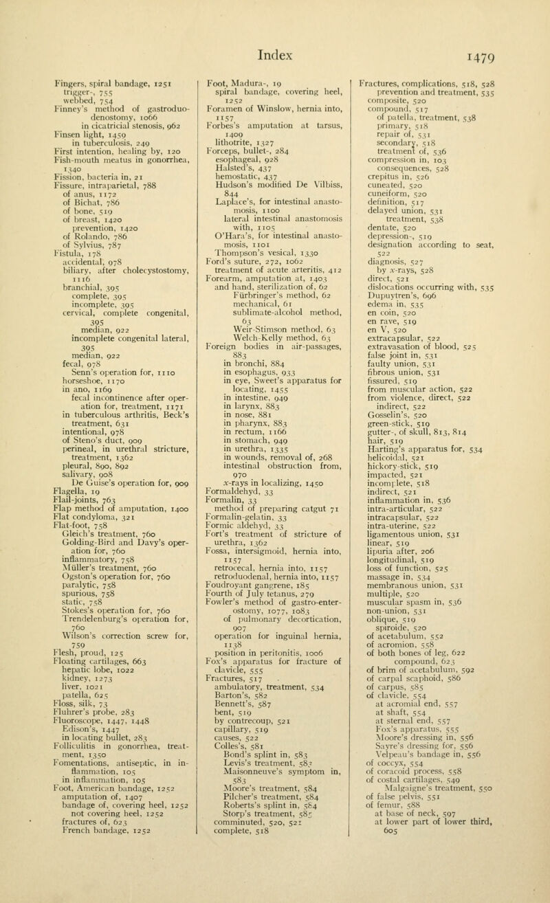 Finders, spiral bandage, 1251 trigger-, 755 webbed, 754 Finney's method of Kastroduo- denostomy, 1066 in cicatricial stenosis, 962 Finsen light, 1450 in tuberculosis, 249 First intention, healing by, 120 Fish-mouth meatus in gonorrhea, 1340 Fission, bacteria in, 21 Fissure, intrajiarietal, 788 of anus, 1172 of Bichat, 786 of bone, 519 of breast, 1420 prevention, 1420 of Rolando, 786 of Sylvius, 787 Fistula, 178 accidental, 978 biliary, after cholecystostomy, 1116 branchial, 395 complete, 395 incomplete, 395 cervical, complete congenital, 395 median, 922 incomplete congenital lateral, 395 median, 922 fecal, 078 Senn's operation for, mo horseshoe, 1170 in ano, 1169 fecal incontinence after oper- ation for, treatment, 1171 in tuberculous arthritis. Beck's treatment, 631 intentional, 978 of Steno's duct, 909 perineal, in urethral stricture, treatment, 1362 pleural, 890, 892 salivary, 908 De Guise's operation for, 909 Flagella, 19 Flail-joints, 763 Flap method of amputation, 1400 Flat condyloma, 321 Flat-foot, 758 Gleich's treatment, 760 Golding-Bird and Davy's oper- ation for, 760 inflammatory, 758 Miiller's treatment, 760 Ogston's operation for, 760 paralytic, 758 spurious, 758 static, 758 Stokes's operation for, 760 Trendelenburg's operation for, 760 Wilson's correction screw for, 759 Flesh, proud, 125 Floating cartilages, 663 hepatic lobe, 1022 kidney, 1273 liver, 1021 patella, 625 Floss, silk, 73 Fluhrer's probe, 283 Fluoroscope, 1447, 1448 Edison's, 1447 in locating bullet, 283 Folliculitis in gonorrhea, treat- ment, 1350 Fomentations, antiseptic, in in- flammation, 105 in inflammation, 105 Foot, American bandage, 1252 amputation of, 1407 bandage of, covering heel, 1252 not covering heel, 1252 fractures of, 623 French bandage, 1252 Foot, Madura-, 19 spiral bandage, covering heel, 1252 Foramen of Winslow, hernia into, 1157 Forbes's amputation at tarsus, 1409 lithotrite, 1327 Forceps, bullet-, 284 esophageal, 928 Halsted's, 437 hemostatic, 437 Hudson's moditied De Vilbiss, 844 Laplace's, for intestinal anasto- mosis, 1100 lateral intestinal anastomosis with, 1105 O'Hara's, for intestinal anasto- mosis, IIOI Thompson's vesical, 1330 Ford's suture, 272, 1062 treatment of acute arteritis, 412 Forearm, amputation at, 1403 and hand, sterilization of, 62 Furbringer's method, 62 mechanical, 61 sublimate-alcohol method, 63 Weir-Stimson method, 63 Welch-Kelly method, 63 Foreign bodies in air-passages, 883 in bronchi, 884 in esophagus, 933 in eye. Sweet's apparatus for locating, 1455 in intestine, 949 in larynx, 883 in nose, 881 in pharynx, 883 in rectum, 1166 in stomach, 949 in urethra, 1335 in wounds, removal of, 268 intestinal obstruction from, 970 x-rays in localizing, 1450 Formaldehyd, 3$ Formalin, 33 method of preparing catgut 71 Formalin-gelatin, 33 Formic aldehyd, i^ Fort's treatment of stricture of urethra, 1362 Fossa, intersigmoid, hernia into, 1157 retrocecal, hernia into, 1157 retroduodenal, hernia into, 1157 Foudroyant gangrene, 185 Fourth of July tetanus, 279 Fowler's method of gastro-enter- ostomy, 1077, 1083 of pulmonary decortication, 907 operation for inguinal hernia, 1138 position in peritonitis, 1006 Fox's apparatus for fracture of clavicle, 555 Fractures, 517 ambulatory, treatment, 534 Barton's, 582 Bennett's, 587 bent, 519 by contrecoup, 521 capillary, 519 causes, 522 CoUes's, 581 Bond's splint in, 583 Levis's treatment, 583 Maisonneuve's symptom in, 583 Moore's treatment, 584 Pilcher's treatment, 584 Roberts's splint in, 584 Storp's treatment, 585 comminuted, 520, 521 complete, 518 Fractures, complications, 518, 528 [jrevention and treatment, 535 composite, 520 compound, 517 of patella, treatment, 538 primary, 51X repair of, 531 secondary, 518 treatment of, 536 compression in, 103 consequences, 528 crepitus in, 526 cuneated, 520 cuneiform, 520 definition, 517 delayed union, 531 treatment, 538 dentate, 520 depression-, 519 designation according to seat, 522 diagnosis, 527 by x-rays, 528 direct, 521 dislocations occurring with, 535 Dupuytren's, 696 edema in, 535 en coin, 520 en rave, 519 en V, 520 extracapsular, 522 extravasation of blood, 525 false joint in, 531 faulty union, 531 fibrous union, 531 fissured, 519 from muscular action, 522 from violence, direct, 522 indirect, 522 Gosselin's, 520 green-stick, 519 gutter-, of skull, 813, 814 hair, 519 Harting's apparatus for, 534 helicoidal, 521 hickory-stick, 519 impacted, 521 inconi] lete, 518 indirect, 521 inflammation in, 536 intra-articular, 522 intracapsular, 522 intra-uterine, 522 ligamentous union, 531 linear, 519 lipuria after, 206 longitudinal, 519 loss of function, 525 massage in, 534 membranous union, 531 multiple, 520 muscular spasm in, 536 non-union, 531 oblique, 519 spiroide, 520 of acetabulum, 552 of acromion, 558 of both bones of leg, 622 compound, 623 of brim of acetabulum, 592 of carpal scaphoid, 586 of carpus, 585 of clavicle, 554 at acromial end, 557 at shaft, 554 at sternal end, 557 Fox's apparatus, 555 Moore's dressing in, 556 Sayre's dressing for, 556 Velpeau's bandage in, 556 of coccyx, 554 of coracoid process, 558 of costal cartilages, 549 Malgaigne's treatment, 550 of false pelvis, 551 of femur, 588 at base of neck, 597 at lower part of lower third, 60s