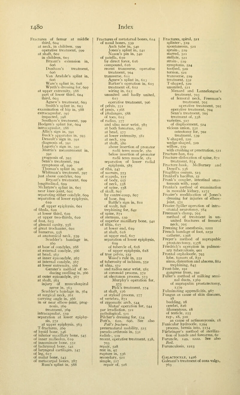 Fractures of femur at middle third, 604 at neck, in children, 590 operative treatment, 509 at shaft, 602 in children, 605 Bryant's extension in, 606 Dunham's treatment, 606 Van Arsdale's splint in, 606 Ware's splint in, 608 Wyeth's dressing for, 607 at upper extremity, 588 part of lower third, 604 third, 603 Agnew's treatment, 603 Smith's sjilint in, 603 examination of hip in, 588 extracapsular, 597 impacted, 598 Southam's treatment, 599 Hodgen's splint for, 604 intracapsular, 588 Allis's sign in, 591 Buck's apparatus in. 593 Desault's sign in, 591 diagnosis of, 591 Lagoria's sign in, 591 Morris's measurement in, 591 prognosis of, 503 Senn's treatment, 594 symptoms of, 590 Thomas's splint in, 596 Whitman's treatment, 597 just above contlyles, 609 Bryant's treatment, 609 longitudinal, 609 Mclntyre's splint in, 605 near knee-joint, 605 separating either condyle, 609 separation of lower epiphysis, 610 ef upper epiphysis, 601 of fibula, 620 at lower third, 620 at upper two-thirds, 620 of foot, 623 of glenoid cavity, 558 of great trochanter, 601 of humerus, 558 at anatomical neck, 559 Scudder's bandage in, 560 at base of condyles, 568 at external condyle, 566 at head, 562 at inner epicondyle, 567 at internal condyle, 567 at lower extremity, 566 Gerster's method of re- ducing swelling in, 566 at outer epicondyle, 567 at shaft, 563 injury of musculospiral nerve in, 563 Scudder's bandage in, 564 at surgical neck, 561 carrying angle in, 566 in or near elbow-joint, prog- nosis, 569 treatment, 569 intracapsular, 559 separation at lower epiphy- sis, 572 at upper epiphysis, 563 T-fractures, 569 of hyoid bone, 546 of inferior maxilLary bone, 545 of inner malleolus, 619 of innominate bone, 552 of lachrymal bone, 541 of laryngeal cartilages, 547 of leg, 617 of malar bone, 543 of metacarpal bones, 587 Russ's splint in, 588 Fractures of metatarsal bones, 624 of nasal bones, 539 Asch tube in, 540 Jones's splint in, 541 Nason's pin in, 540 of patella, 610 by direct force, 616 compound, 616 recent transverse, operative treatment, 704 transverse, 611 Agnew's spilint in, 613 Barker's operation in, 615 treatment of, 612 wiring in, 615 ununited and badly united, 617 operative treatment, 706 of pelvis, 551 of penis, 1368 of phalanges, 588 of toes, 625 of radius, 577 and ulna near wrist, 585 at both forearms, 581 at head, 577 at lower extremity, 581 at neck, 579 at shaft, 580 above insertion of pronator radii teres musde, 580 below insertion of pronator radii teres muscle, =;Ri separation of lower radial epiphysis, 585 of ribs, 547 of sacrum, 553 of scapula, 557 of body, 557 of neck, 558 of spine, 558 of skull, 807 by contre-coup, 807 of base, 809 Battle's sign in, 811 of vault, 80S trephining for, 842 of spine, 871 of sternum, 550 of superior maxillary bone, 541 of tibia, 617 at lower end, 619 at shaft, 618 at upper end, 617 separation of lower epiphysis, 619 of tubercle of, 6t8 of upper epiphysis, 618 of true pelvis, 552 Wood's rule in, 552 of tuberosity of ischium, 552 of ulna, 572 and radius near wrist, 585 at coronoid pirocess, 572 at olecranon process, 573 Murphy's operation for, 575 Pick's treatment, 574 at shaft, 576 at styloid process, 577 of vertebra, 871 of zygomatic arch, 544 Matas' operation for, 544 par iiTadiation, 521 pathological, 521 Pilcher's dressing for, 534 Pott's, 620, 696. See also Poll's jrarhtre. preternatural mobility, 525 pseudo-arthrosis in, 531 radish-, 519 recent, operative treatment, 538, 703 repair, 528 rest in, 97 rupture in, 536 secondary, 521 simple, 517 repair of, 528 Fractures, spiral, 521 splinter-, 519 spontaneous, 521 sprain-, 519 starred, 521 stellate, 521 strain-, 519 symptoms, 524 toothed, 520 torsion, 521 transverse, 519 treatment, 532 T-shaped, 520 ununited, 521 Menard and Lannelongue's treatment, 705 of femoral neck, Freeman's treatment, 705 oferative treatment, 705 operative treatment, 704 Senn's treatment, 70s treatment of, 538 varieties, 517 of displacement, 524 vicious union, 531 osteotomy for, 702 treatment, 539 V-shaped, 520 wedge-shafed, 520 willow, 519 w-ith crushing or penetration, 521 Fracture-box, 619 Fracture-dislocation of spine, 871 treatment, 874 Fracture-hook, McBumey and Dowd's, 536 Fragilitas ossium, 523 Frankel's bacillus, 52 Frank's coupler, intestinal anas- tomosis with, 1096 Franks's method of examination in movable kidney, 1275 Frazier's modification of Jones's dressing for injuries of elbow- joint, 571 Frazier-S[iller operation of intra- cranial neurotomy, 784 Freeman's clamp, 705 method of treatment in un- united fractures of femoral neck, 705 Freezing for anesthesia, 1211 French bandage of foot, 1252 catheter, 1308 Freyer's method of suprapubic prostatectomy, 1378 Frieclrich's operation in pulmon- ary tuberculosis, 901 Frontal cephalocele, 793 lobe, tumors of, 831 sinus, distention and abscess, 882 trephining, 845 Frost-bite, 191 gangrene from, 191 Fuller's method of milking semi- nal ducts, 1369 of suprapubic prostatectomy, 1379 Fulminating appendicitis, 987 Fungus as cause of skin diseases, 18 budding, 18 cerebri, 8i6 filamentous, 18 of testicle, 255 ray-, 18, 310 as cause of actinomycosis, 18 Funicular hydrocele, 1394 [irocess, hernia into, 1154 Fiirbringer's method of steriliza- tion of hands and forearms, 62 Furuncle, 149, 1222. See also Boil. Furunculosis, 1223 Galactocele, 1426 Galeazzi's treatment of coxa valga, 763