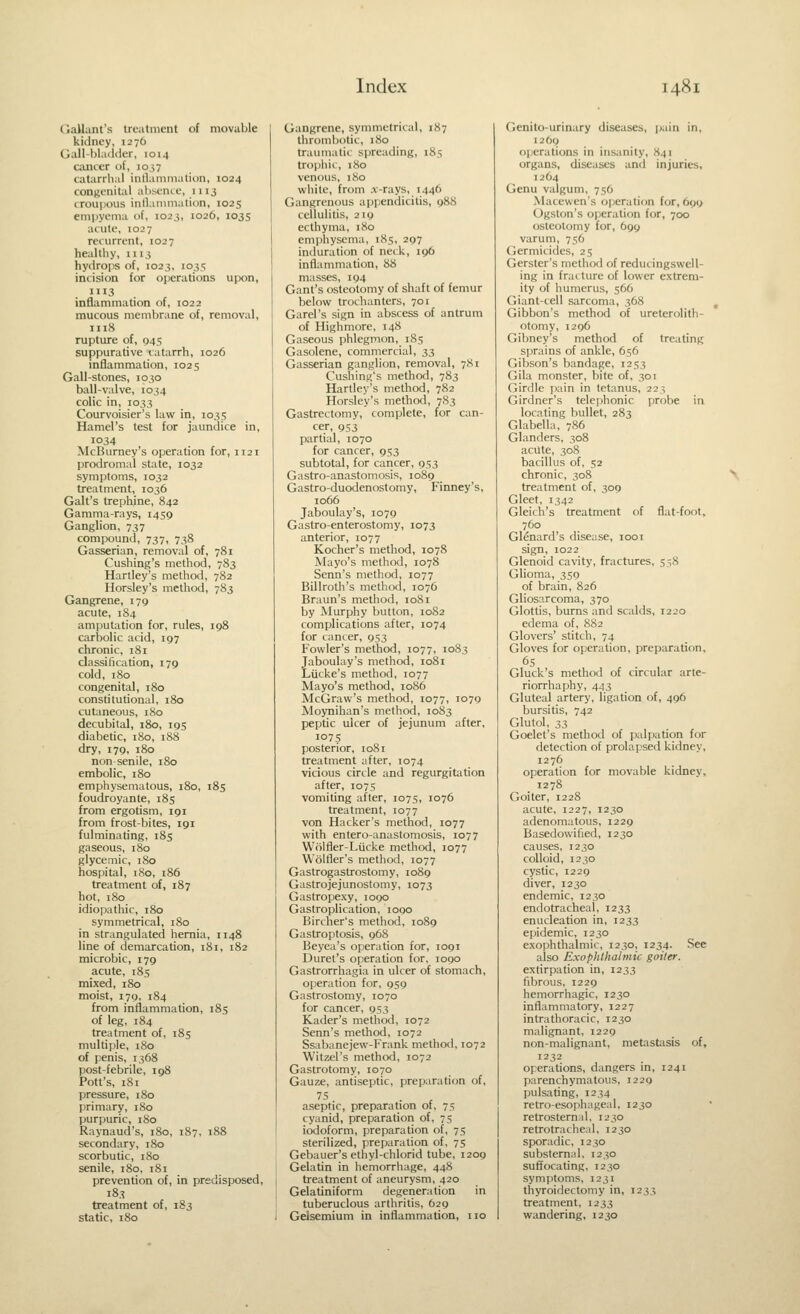 (lallant's Irt-atnient of movable kidney, 1276 Gall-bladder, 1014 cancer of, 1037 catarrhal inllainination, 1024 congenital absence, 1113 crouiious inllaiiimation, 1025 ernpyenia of, 102.3, 1026, 1035 acute, 1027 recurrent, 1027 healthy, 1113 hydrops of, 1023, 1035 incision for operations upon, 1113 inflammation of, 1022 mucous membrane of, removal, 1118 rupture of, 945 suppurative catarrh, 1026 inflammation, 1025 Gall-stones, 1030 ball-valve, 1034 colic in, 1033 Coiu-voisier's law in, 1035 Hamel's test for jaundice in, 1034 McBumey's operation for, 1121 prodromal state, 1032 symptoms, 1032 treatment, 1036 Gait's trephine, 842 Gamma-rays, 1459 Ganglion, 737 compound, 737, 738 Gasserian, removal of, 781 Cushing's method, 783 Hartley's method, 782 Horsley's method, 7S3 Gangrene, 179 acute, 1S4 amputation for, rules, ig8 carbolic acid, 197 chronic, 181 classification, 179 cold, 180 congenital, 180 constitutional, 180 cutaneous, 180 decubital, 180, 195 diabetic, 180, 188 dry, 179, 180 non-senile, 180 embolic, 180 emphysematous, 180, 185 foudroyante, 185 from ergotism, 191 from frost-bites, igi fulminating, 185 gaseous, 180 glycemic, 180 hospital, 180, i86 treatment of, 187 hot, 180 idiopathic, 180 symmetrical, 180 in strangulated hernia, 1148 line of demarcation, 181, 182 microbic, 179 acute, i8s mixed, 180 moist, 179, 184 from inflammation, 185 of leg, 184 treatment of, 185 multiple, 180 of penis, 1368 post-febrile, 198 Pott's, 181 pressure, 180 primary, 180 purpuric, 180 Raynaud's, 180, 187, 188 secondary, 180 scorbutic, 180 senile, 180, 181 prevention of, in predisposed, 183 treatment of, 183 static, 180 Gangrene, symmetrical, 187 thrombotic, 180 traumatic spreading, 185 trophic, 180 venous, 180 white, from .x-rays, 1446 Gangrenous appendicitis, 988 cellulitis, 2ig ecthyma, 180 emphysema, 185, 297 induration of neik, 196 inflammation, 88 masses, 194 Gant's osteotomy of shaft of femur below trochanters, 701 Garel's sign in abscess of antrum of Highmore, 148 Gaseous phlegmon, 185 Gasolene, commercial, 33 Gasserian ganglion, removal, 781 Cushing's method, 783 Hartley's method, 782 Horsley's method, 783 Gastrectomy, complete, for can- cer, 953 partial, 1070 for cancer, 953 subtotal, for cancer, 953 Gastro-anastomosis, 1089 Gastro-duodenostomy, Finney's, 1066 Jaboulay's, 1079 Gastroenterostomy, 1073 anterior, 1077 Kocher's method, 1078 Mayo's method, 1078 Scnn's method, 1077 Billroth's method, 1076 Braun's method, 1081 by Murphy button, 1082 complications after, 1074 for cancer, 953 Fowler's method, 1077, 1083 Jaboulay's method, 1081 Lucke's method, 1077 Mayo's method, 1086 McGraw's method, 1077, 1079 Moynihan's method, 1083 peptic ulcer of jejunum after, 1075 posterior, 1081 treatment after, 1074 vicious circle and regurgitation after, 1075 vomiting after, 1075, 1076 treatment, 1077 von Hacker's method, 1077 with entero-anastomosis, 1077 Wolfler-Liicke method, 1077 Wolfler's method, 1077 Gastrogastrostomy, 1089 Gastrojejunostomy, 1073 Gastropexy, logo Gastroplication, 1090 Bircher's method, 1089 Gastroptosis, 968 Beyea's operation for, 1091 Duret's operation for, 1090 Gastrorrhagia in ulcer of stomach, operation for, 959 Gastrostomy, 1070 for cancer, 953 Kader's method, 1072 Senn's method, 1072 Ssabanejew-Frank method, 1072 Witzel's method, 1072 Gastrotomy, 1070 Gauze, antiseptic, preparation of, aseptic, preparation 01, 75 cyanid, preparation of, 75 iodoform, preparation of, 75 sterilized, preparation of, 75 Gebauer's ethyl-chlorid tube, 1209 Gelatin in hemorrhage, 448 treatment of aneurysm, 420 Gelatiniform degeneration in tuberuclous arthritis, 629 Gelsemium in inflammation, no Genito-urinary diseases, pain in, 12O0 ojjerations in insanity, 841 organs, diseases and injuries, 1264 Genu valgum, 756 .Macewen's operation for, 699 Ogston's operation for, 700 osteotomy for, 699 varum, 756 Germicides, 25 Gerster's method of reducingswell- ing in fracture of lower e.xtrem- ity of humerus, 566 Giant-cell sarcoma, 368 Gibbon's method of ureterolith- otomy, 1296 Giljney's method of treating sprains of ankle, 656 Gibson's bandage, 1253 Gila monster, bite of, 301 Girdle pain in tetanus, 223 Girdner's telephonic probe in locating bullet, 283 Glabella, 786 Glanders, 308 acute, 308 bacillus of, 52 chronic, 308 treatment of, 309 Gleet, 1342 Gleich's treatment of flat-foot, 760 Glenard's disease, looi sign, 1022 Glenoid cavity, fractures, 558 Glioma, 350 of brain, 826 Gliosarcoma, 370 Glottis, bums and scalds, 1220 edema of, 882 Glovers' stitch, 74 Gloves for operation, preparation, 6s Gluck's method of circular arte- riorrhaphy, 443 Gluteal artery, ligation of, 496 bursitis, 742 Glutol, 33 Goelet's method of palpation for detection of prolapsed kidney, 1276 operation for movable kidney, 1278 Goiter, 1228 acute, 1227, 1230 adenomatous, 1229 Basedowified, 1230 causes, 1230 colloid, 1230 cystic, 1229 diver, 1230 endemic, 1230 endotracheal, 1233 enucleation in, 1233 epidemic, 1230 exophthalmic, 1230, 1234. See also Exophthalmic goiter. extirpation in, 1233 fibrous, 1229 hemorrhagic, 1230 inflammatory, 1227 intrathoracic, 1230 malignant, 1229 non-malignant, metastasis of, 1232 operations, dangers in, 1241 parenchymatous, 1229 pulsating, 1234 retro-esophageal, 1230 retrosternal. 1230 retrotracheal, 1230 sporadic, 1230 substernal, 1230 suffocating, 1230 symptoms, 1231 thyroidectomy in, 1233 treatment, 1233 wandering, 1230