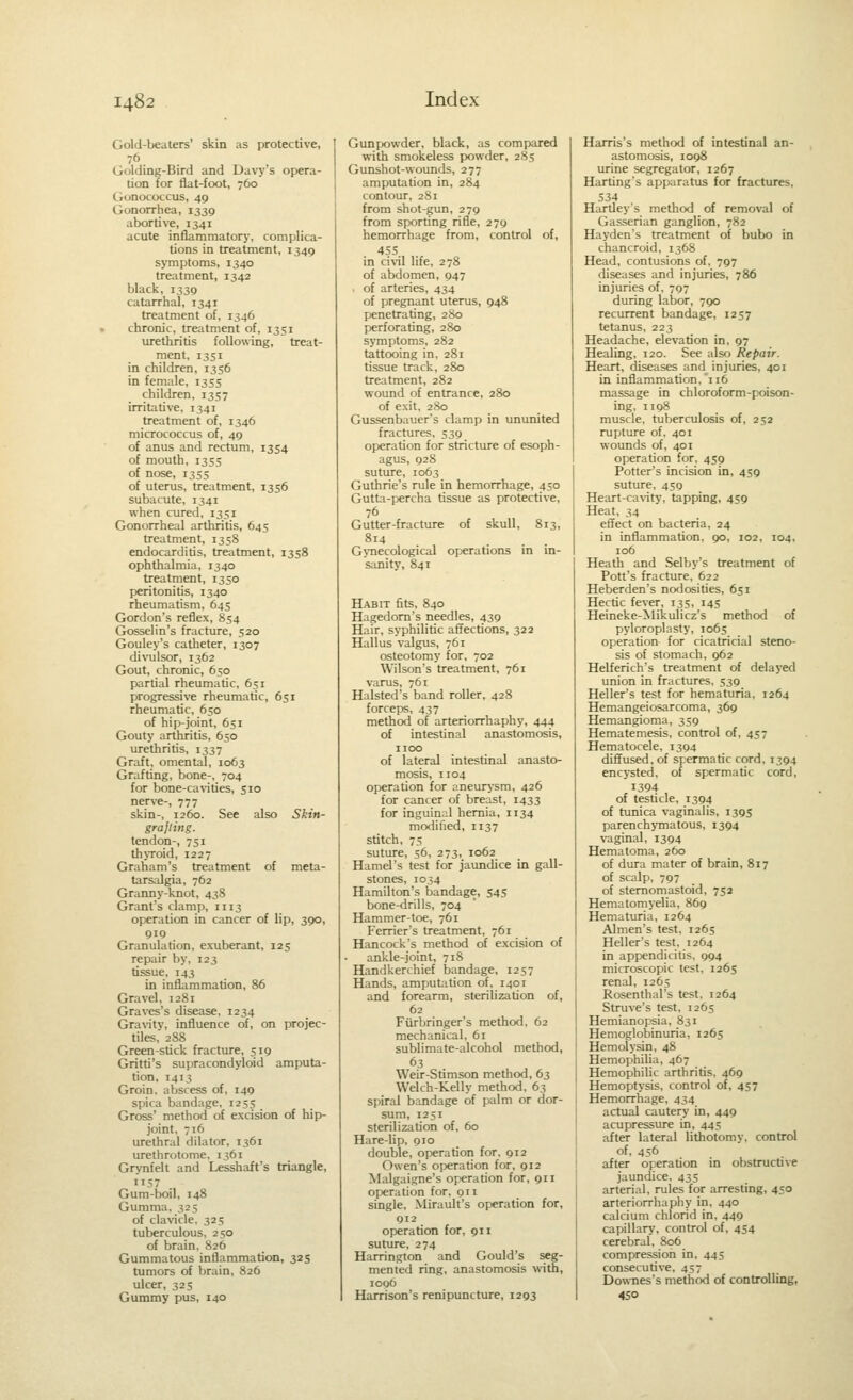 Gold-beaters' skin as protective, 76 Golding-Bird and Davy's opera- tion for flat-foot, 760 Gonococcus, 49 Gonorrhea, 1339 abortive, 1341 acute inflammatory, complica- tions in treatment, 1349 symptoms, 1340 treatment, 1342 black, 1339 catarrhal, 1341 treatment of, 1346 chronic, treatment of, 1351 urethritis following, treat- ment, 1351 in children, 1356 in female, 1355 children, 1357 irritative, 1341 treatment of, 1346 micrococcus of, 49 of anus and rectum, 1354 of mouth, 1355 of nose, I3S5 of uterus, treatment, 1356 subacute, 1341 when cured, 1351 Gonorrheal arthritis, 645 treatment, 1358 endocarditis, treatment, 1358 ophthalmia, 1340 treatment, 1350 peritonitis, 1340 rheumatism, 643 Gordon's reflex, S54 Gosselin's fracture, 520 Gouley's catheter, 1307 divulsor, 1362 Gout, chronic, 650 partial rheumatic, 651 progressive rheumatic, 651 rheumatic, 650 of hip-joint, 651 Gouty arthritis, 650 urethritis, 1337 Graft, omental, 1063 Grafting, bone-, 704 for bone-cavities, 510 nerve-, 777 skin-, 1260. See also Skin- grajling. tendon-, 751 thyroid, 1227 Graham's treatment of meta- tarsalgia, 762 Granny-knot, 438 Grant's clamp, 1113 operation in cancer of lip, 390, 919 Granulation, exuberant, 125 repair by, 123 tissue, 143 in inflammation, 86 Gravel, 1281 Graves's disease, 1234 Gravity, influence of, on projec- tiles, 2S8 Green-stick fracture, 519 Gritti's supracondyloid amputa- tion, 1413 Groin, abscess of, 149 spica bandage, 1255 Gross' method of excision of hip)- joint. 716 urethral dilator, 1361 urethrotome, 1361 Grynfelt and Lesshaft's triangle, 1157 Gum-boil, 148 Gumma, 325 of clavicle. 325 tuberculous, 250 of brain. 826 Gummatous inflammation, 325 tumors of brain, 826 ulcer, 325 Gummy pus, 140 Gunpowder, black, as compared with smokeless powder, 285 Gunshot-wounds, 277 amputation in, 284 contour, 281 from shot-gun, 279 from sporting rifle, 279 hemorrhage from, control of, 455 in civil life, 278 of abdomen, 947 > of arteries, 434 of pregnant uterus, 948 penetrating, 2S0 perforating, 280 symptoms, 282 tattooing in. 281 tissue track, 280 treatment, 282 wound of entrance, 280 of exit, 280 Gussenbauer's clamp in ununited fractures, 539 operation for stricture of esoph- agus, 92S suture, 1063 Guthrie's rule in hemorrhage, 450 Gutta-percha tissue as protective, 76 Gutter-fracture of skull, 813, 814 GjTiecological operations in in- s;mity, 841 Habit fits, 840 Hagedom's needles, 439 Hair, syphilitic affections, 322 Hallus valgus, 761 osteotomy for, 702 Wilson's treatment, 761 varus, 761 Halsted's band roller, 428 forceps, 437 method of arteriorrhaphy, 444 of intestinal anastomosis, HOC of lateral intestinal anasto- mosis, 1104 operation for aneurysm, 426 for cancer of breast, 1433 for inguinal hernia, 1134 modified, 1137 stitch, 75 suture, 56, 273, 1062 Hamel's test for jaimdice in gall- stones, 1034 Hamilton's bandage, S45 bone-drills, 704 Hammer-toe, 761 Ferrier's treatment, 761 Hancock's method of excision of ankle-joint, 718 Handkerchief bandage, 1257 Hands, amputation of, 1401 and forearm, sterilization of, 62 Furbringer's method, 62 mechanical, 61 sublimate-alcohol methcxl, 63 Weir-Stimson method, 63 Welch-Kelly method, 63 spiral bandage of palm or dor- sura, 1251 sterilization of, 60 Hare-lip, 910 double, operation for. 912 Owen's operation for, 912 Malgaigne's operation for, 911 operation for, 911 single, Mirault's operation for, 912 operation for, 911 suture, 274 Harrington and Gould's seg- mented ring, anastomosis with, ioqO Harrison's renipuncture, 1293 Harris's method of intestinal an- astomosis, 1098 urine segregator, 1267 Harting's apparatus for fractures, 534 Hartley's method of removal of Gasserian ganglion, 782 Hayden's treatment of bubo in chancroid, 1368 Head, contusions of, 797 diseases and injuries, 786 injuries of, 797 during labor, 790 recurrent bandage, 1257 tetanus, 223 Headache, elevation in, 97 Healing, 120. See also Repair. Heart, diseases and injuries, 401 in inflammation.'116 massage in chloroform-poison- ing, 1198 muscle, tuberculosis of, 252 rupture of. 401 wounds of, 401 operation for. 459 Potter's incision in, 459 sutiu'e, 459 Heart-cavity, tapping, 439 Heat, 34 effect on bacteria, 24 in inflammation. 90, 102, 104, 106 Heath and Selby's treatment of Pott's fracture, 622 Heberden's nodosities, 651 Hectic fever, 135, 145 Heineke-Mikulicz's methcxl of pyloroplasty, 1065 operation for cicatricial steno- sis of stomach, 962 Helferich's treatment of delayed union in fractures, 539 Heller's test for hematuria, 1264 Hemangeiosarcoma, 369 Hemangioma, 359 Hematemesis, control of, 457 Hematocele, 1394 diffused, of spermatic cord, 1394 encysted, of spermatic cord, I3Q4 of testicle, 1394 of tunica vaginalis, 1395 parenchymatous, 1394 vaginal, 1394 Hematoma, 260 of dura mater of brain, 817 of scalp, 797 of stemomastoid, 752 Hematomyelia, 869 Hematuria, 1264 Almen's test. 1265 Heller's test. 1264 in appendicitis, 994 microscopic test, 1265 renal, 1263 Rosenthal's test. 1264 Struve's test, 1265 Hemianopsia, 831 Hemoglobinuria, 1265 Hemolysin, 48 Hemophilia, 467 Hemophilic arthritis, 469 Hemoptysis, control of, 457 Hemorrhage, 434 actual cautery in, 449 acupressure in, 445 after lateral lithotomy, control of, 456 after operation in obstructive jaundice, 43s arterial, rules for arresting, 430 arteriorrhaphy in, 440 calcium chlorid in, 449 capillary, control of, 434 cerebral, 806 compression in, 443 consecutive, 437 Downes's method of controlling, 450