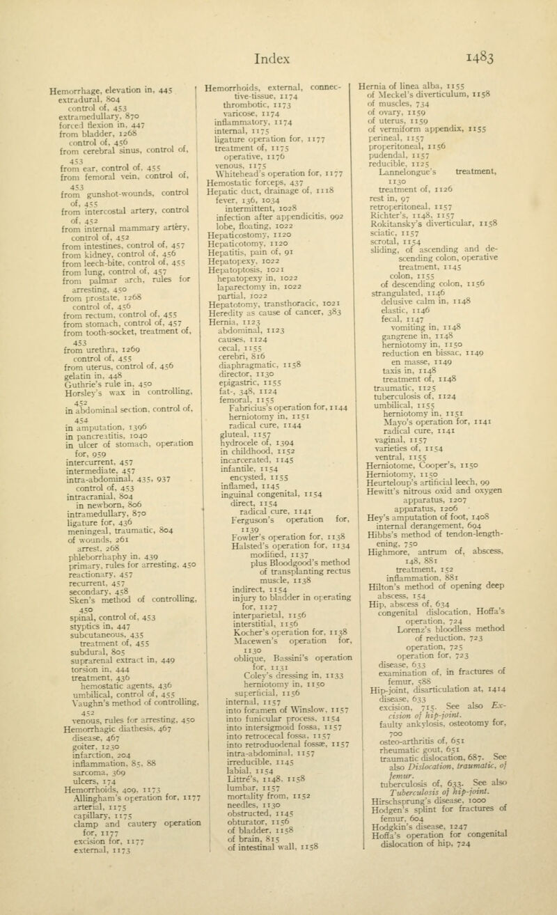 Hemorrhage, elevation in, 445 extradural, 804 control of, 453 extramedullary, 870 forced flexion in, 447 from bladder, 1268 control of, 456 from cerebral sinus, control of, 453 , , from ear, control of, 455 from femoral vein, control of, from gunshot-wounds, control °^' 455 , ^ , from intercostal artery, control of, 452 from internal mammary artery, control of, 452 from intestines, control of, 457 from kidney, control of, 456 from leech-bite, control of, 455 from lung, control of, 457 from palmar arch, rules for arresting, 45° from prostate. 1268 control of, 456 from rectum, control of, 455 from stomach, control of, 457 from tooth-socket, treatment of, 453 from urethra, 1209 control of, 45S from uterus, control of, 456 gelatin in, 448 Guthrie's rule in, 450 Horsley's wax in controUmg, in aMominal section, control of, 454 . in amputation, 13QO in pancreatitis, 1040 in ulcer of stomach, operation for, 959 intercurrent, 457 intermediate, 457 intra-abdominal, 435, 937 control of, 453 intracranial, 804 in newborn, 806 intramedullary, 870 ligature for, 436 meningeal, traumatic, 804 of wounds, 261 arrest. 268 phleborrhaphy in. 439 jMimary. rules for arresting, 450 reactionary, 457 recurrent, 457 secondary, 458 Sken's method of controlhng, 450 , . spinal, control ot, 453 styptics in, 447 subcutaneous, 435 treatment of, 455 subdural, 805 suprarenal extract in, 449 torsion in. 444 treatment, 436 hemostatic agents, 436 umbilical, control of, 455 Xaughn's method of controlling, 452 venous, rules for arresnng, 450 Hemorrhagic diathesis. 467 disease, 467 goiter. 1230 infarction, 204 inflammation, 85, 88 sarcoma, 369 ulcers, 174 Hemorrhoids, 409. 1173 Allingham's operation for, 1177 arterial, 1175 cajMUary, 1173 clamp and cautery operation for, 1177 excision for, 1177 external, 1173 Hemorrhoids, external, connec- tive-tissue, 1174 thrombotic, 1173 varicose, 1174 inflammatory, 1174 internal, 1175 ligature operation for, 1177 treatment of, 1175 operative, 1176 venous, 1175 Whitehead's operation for, 1177 Hemostatic forceps, 437 Hepatic duct, drainage of, 1118 fever. 136, 1034 intermittent, 1028 infection after appendicitis, 992 lobe, floating, 1022 Hepaticostomy, 1120 Hepaticotomy, 1120 Hepatitis, pain of, 91 Hepatopexy, 1022 Hepatoptosis, 1021 hepatopexy in, 1022 laparectomy in, 1022 ]5artial, 1022 Hepatotomy, transthoracic, 1021 Heredity as cause of cancer, 383 Hernia, 1123 abdominal, 1123 causes. 1124 cecal, 1135 cerebri, 816 diaphragmatic, 1158 director, 1130 epigastric, 1155 fat-, 348, 1124 femoral, 1155 Fabricius's operation for, 1144 herniotomy in, 1151 radical cure, 1144 gluteal. 1157 hydrocele of, 1394 in childhood. 1152 incarcerated, 1145 infantile, 1154 encysted, 1153 inflamed, 1145 inguinal congenital, 1154 direct, 1154 radical cure, 1141 Ferguson's operation for, 39 . , i Fowler's operation for, 1138 Halsted's operation for, 1134 moditied, 1137 ' plus Bloodgood's method of transplanting rectus muscle, 1138 indirect, 1154 injury to bladder in operating for, 1127 interparietal, 1156 interstitial, 1156 Kocher's operation for. 1138 Macewen's operation for, 1130 oblique, Bassini's operation for, 1131 Coley's dressing in. 1133 herniotomy in. 1150 superficial, 1156 internal, 1157 into foramen of Winslow, 1157 into funicular process. 1154 into intersigmoid fossa, 1157 into retrocecal fossa, 1157 into retroduodenal fossae, 1157 intra-abdominal. 1157 irreducible, 1145 labial. II54 Littre's, 1148. 1158 lumbar, 1157 mortality from, 1152 needles, 1130 obstructed, 1145 obturator, 1156 of bladder, 1158 of brain, 815 of intestinal wall, 1158 Hernia of linea alba, 1155 of Meckel's diverticulum, 1158 of muscles, 734 of ovary, 1159 of uterus, 1159 of vermiform appendix, 1155 p.erineal, 1157 pjroi-«ritoneal, 1156 pudendal, 1157 reducible, 1125 Lannelongue's treatment, 1130 treatment of, 1126 rest in, 97 retroperitoneal, 1157 Richter's, 1148, 1157 Rokitansky's diverticular, 1158 sciatic, 1157 scrotal, 1134 sliding, of ascending and de- scending colon, operative treatment, 1145 colon, 1153 of descending colon, 1136 strangulated, 1146 delusive calm in, 1148 elastic, 1146 fecal, 1147 vomiting in, 1148 gangrene in, 1148 herniotomy in, 1130 reduction en bissac, 1149 en masse, 1149 taxis in, 1148 treatment of, 1148 traumatic, 1125 tuberculosis of, 1124 umbilical, 1155 herniotomy in, 1131 Mayo's operation for, 1141 radical cure, 1141 vaginal, 1137 varieties of, 1154 ventral, 1155 Hemiotome, Cooper's, 1150 Herniotomy, 1150 Heurteloup's artificial leech, 99 Hewitt's nitrous oxid and oxygen apparatus, 1207 apparatus, 1206 Hey's amputation of foot, 1408 internal derangement, 694 Hibbs's method of tendon-length- ening, 750 Highmore, antrum of, abscess, 148, 881 treatment, 132 inflammation. 881 Hilton's method of opening deep abscess. 154 Hip, abscess of. 634 congenitiil dislocation. Hoffa's op'cration. 724 Lorenz's bloodless method of reduction. 723 operation, 725 operation for, 723 disease, 633 examination of, in fractures of femur, 588 Hip-joint, disarticulation at, 1414 disease, 633 excision, 713- %« also Ex- cision oj hip-joint. faulty ankylosis, osteotomy for, 700 osteo-arthritis of, 651 rheumatic gout. 631 traumatic dislocation, 687. See also Dislocation, traumatic, of femur. tuberculosis of, 633. See also Tuberculosis of hip-joint. Hirschsprung's disease, 1000 Hodgen's splint for fractures of femur, 604 Hodgkin's disease, 1247 Hoffa's operation for congenital dislocation of hip, 724