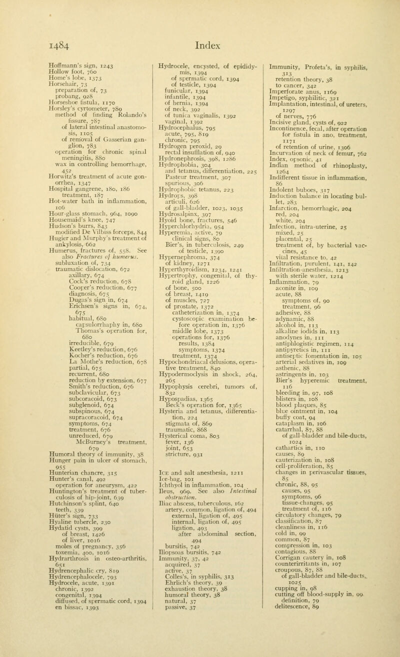 Hoffmann's sign, 1243 Hollow foot, 760 Home's lobf, 1373 Horsehair, 73 preparation of, 73 probang, 928 Horseshoe fistula, 1170 Horsley's cyrtometer, 789 method of finding Rolando's fissure, 7S7 of lateral intestinal anastomo- sis, 1105 of removal of Gasserian gan- glion, 783 operation for chronic spinal meningitis, 880 wax in controlling hemorrhage, 452 Horwitz's treatment of acute gon- orrhea, 1347 Hospital gangrene, 180, 186 treatment, 187 Hot-water bath in inflammation, 106 Hour-glass stomach, 964, 1090 Housemaid's knee, 747 Hudson's burrs, 843 modified De Vilbiss forceps, 844 Hugier and Murphy's treatment of ankylosis, 662 Humerus, fractures of, 558. See also Fractures oj humerus. subluxation of, 734 traumatic dislocation, 672 axillary, 674 Cock's reduction, 678 Cooper's reduction, 677 diagnosis, 67s Dugas's sign in, 674 Erichsen's signs in, 674, 675 habitual, 680 capsulorrhaphy in, 680 Thomas's operation for, 6S0 irreducible, 679 Keetley's reduction, 676 Kocher's reduction, 676 La Mothe's reduction, 678 partial, 675 recurrent, 680 reduction by extension, 677 Smith's reduction, 676 subclavicular, 673 subcoracoid, 673 subglenoid, 674 subspinous, 674 supracoracoid, 674 symptoms, 674 treatment, 676 unreduced, 679 McBumey's treatment, 679 Humoral theory of immunity, 38 Hunger pain in ulcer of stomach, 955 Hunterian chancre, 315 Hunter's canal, 492 operation for aneurysm, 422 Huntington's treatment of tuber- culosis of hip-joint, 639 Hutchinson's splint, 640 teeth, 339 Hater's sign, 733 Hyaline tubercle, 230 Hydatid cysts, 399 of breast, 1426 of liver, 1016 moles of pregnancy, 356 toxemia, 400, 1016 Hydrartlirosis in osteo-arthritis, 651 Hydrencephalic cry, 819 Hydrencephalocele, 793 Hydrocele, acute, 1391 chronic, 1392 congenital, 1394 diffused, of spermatic cord, 1394 en bissac, 1393 Hydrocele, encysted, of epididy- mis, 1394 of spermatic cord, 1394 of testicle, 1394 funicular, 1394 infantile, 1394 of hernia, 1394 of neck, 392 of tunica vaginalis, 1392 vaginal, 1392 Hydrocephalus, 795 acute, 795, 819 chronic, 795 Hydrogen peroxid, 29 rectal insufllation of, 940 Hydronephrosis, 398, 1286 Hydrophobia, 304 and tetanus, differentiation, 225 Pasteur treatment, 307 spurious, 306 Hydrophobic tetanus, 223 Hydrops, 398 articuli, 626 of gall-l)ladder, 1023, 1035 Hydrosalpinx, 397 Hyoid bone, fractures, 546 Hyperchlorhydria, 954 Hyperemia, active, 79 clinical signs, 80 Bier's, in tuberculosis, 249 of testicle, 1390 Hypernepliroma, 374 of kidney, 1271 Hyperth>Toidism, 1234, 1241 Hypertrophy, congenital, of thy- roid gland, 1226 of bone, 500 of breast, 1419 of muscles, 727 of prostate, 1372 catheterization in. 1374 cystoscopic examination be- fore operation in, 1376 middle lobe, 1373 operafions for, 1376 results, 1384 symptoms, 1374 treatment, 1374 Hypochondriacal delusions, opera- tive treatment, 840 Hypodermoclysis in shock, 264, 265 Hypophysis cerebri, tumors of, 832 Hypospadias, 1365 Beck's operation for, 1365 Hysteria and tetanus, differentia- tion, 224 stigmata of, 869 traumatic, 868 Hysterical coma, 803 fever, 136 joint, 653 stricture, 931 Ice and salt anesthesia, 1211 Ice-bag, loi Ichthyol in inflammation, 104 Ileus, 969. See also Intestinal obstruction. Iliac abscess, tuberculous. 162 artery, common, ligation of, 494 external, ligation of, 405 internal, ligation of, 495 ligation, 493 after abdominal section, 494 bursitis, 742 Iliopsoas bursitis, 742 Immunity, 37, 42 acquired, 37 active, 37 CoUes's, in syphilis, 313 Ehrlich's theory, 39 exhaustion theory, 38 humoral theory, 38 natural, 37 passive, 37 Immunity, Profeta's, in syphilis, 313 retention theory, 38 to cancer, 342 Imperforate anus, 1169 Impetigo, syphilitic, 321 Implantation, intestinal, of ureters, 1297 of nerves, 776 Incisive glancl, cysts of, 922 Incontinence, fecal, after operation for fistula in ano, treatment, 1171 of retention of urine, 1306 Incurvation of neck of femur, 762 Index, opsonic, 41 Indian method of rhinoplasty, 1264 Indifferent tissue in inflammation, 86 Indolent buboes, 317 Induction balante in locating bul- let, 283 Infarction, hemorrhagic, 204 red, 204 white, 204 Infection, intra-uterine, 25 mixed, 25 placental, 25 treatment of, by bacterial vac- cines, 45 vital resistance to. 42 Infiltration, purulent, 141, 142 Infiltration-anesthesia, 1213 with sterile water. 1214 Inflammation, 79 aconite in, log acute, 88 symptoms of, 90 treatment, 96 adhesive, 88 adynamic, 88 alcohol in, 113 alkaline iodids in, 113 anodynes in. iii antiphlogistic regimen, J14 antipjTetics in, 111 antiseptic fomentation in, 105 arterial sedatives in, 109 asthenic, 88 astringents in, 103 Bier's hyperemic treatment, 116 bleeding in, 97, 108 blisters in, 108 blood plaques, 85 blue ointment in, 104 buffy coat, 94 cataplasm in, 106 catarrhal, 87, 88 of gall-bladder and bile-ducts, 1024 cathartics in, no causes, 89 cauterization in, 108 cell-proliferation, 85 changes in perivascular tissues, 85 chronic, 88, 95 causes, 95 symptoms, 96 tissue-changes, 95 treatment of, 116 circulatory changes, 79 classification, 87 cleanliness in, 116 cold in, 99 common, 87 compression in, 103 contagious, 88 Corrigan cautery in, 108 counterirritants in, 107 croupous, 87, 88 of gall-blaclder and bile-ducts,, 102 s cupping in, 98 cutting off blood-supply in, 09 definition, 79 delitescence, 89