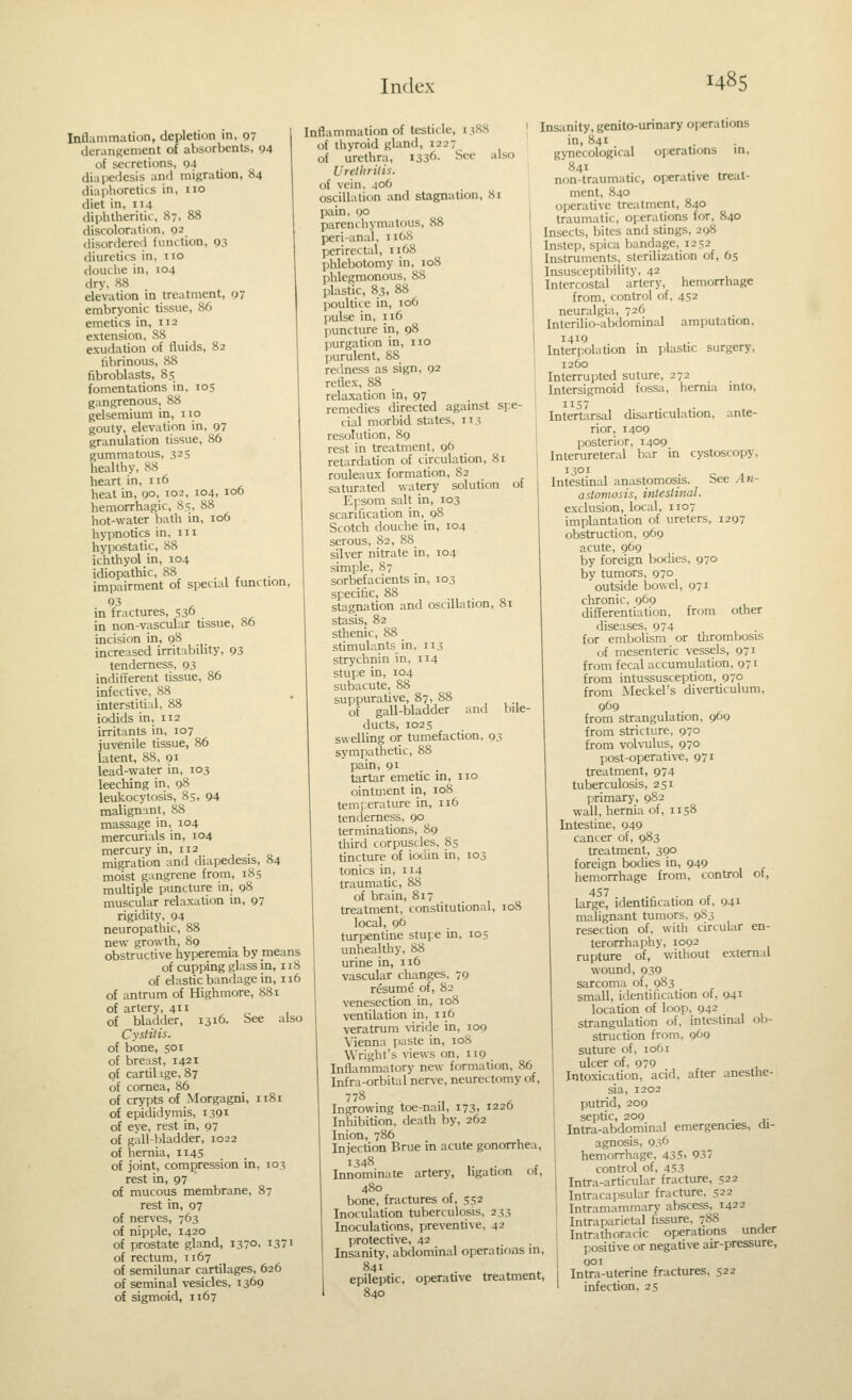 Inflammation, depletion in, 97 derangement of absorbents, 94 of secretions, 04 diapedesis and migration, 84 diaphoretics in, no diet in, 114 diphtheritic, 87, 88 discoloration, 92 disordered function, 93 diuretics in, no douche in, 104 drv, H8 elevation in treatment, 97 embryonic tissue, 86 emetics in, 112 extension, 38 exudation of fluids, 82 fibrinous, 88 fibroblasts, 85 fomentations in, 105 gangrenous, 88 gelsemium in, no gouty, elevation in, 97 granulation tissue, 86 gummatous, 325 healthy, 88 heart in, 116 heat in, 90, 102, 104, 106 hemorrhagic, 85, 88 hot-water bath in, 106 hypnotics in, ni hypostatic, 88 ichthyol in, 104 idiopathic, 88 . impairment of special function, in fractures, 530 . in non-vascular tssue, 86 incision in, 98 increased irritability, 93 tenderness, 93 indifferent tissue, 86 infective, 88 interstitial, 88 iodids in, 112 irritants in, 107 juvenile tissue, 86 latent, 88, gi lead-water in, 103 leeching in, 98 leukocytosis, 85, 94 malignant, 88 massage in, 104 mercurials in, 104 mercury in, 112 migration and diapedesis, 84 moist gangrene from, 185 multiple puncture in, 98 muscular relaxation in, 97 rigidity, 94 neuropathic, 88 new growth, 89 obstructive hyperemia by means of cupping glass in, 118 of elastic bandage in, 116 of antrum of Highmore, 881 of artery, 411 of bladder, 1316. See also Cyslilis. of bone, 501 of breast, 1421 of cartil ige, 87 of cornea, 86 of crypts of Morgagni, 1181 of epididymis, 1391 of eve, rest in, 97 of gall-l)ladder, 1022 of hernia, Ii45 of joint, compression in, 103 rest in, 97 of mucous membrane, 87 rest in, 97 of nerves, 763 of nipple, 1420 of prostate gland, 137°. i37i of rectum, 1167 of semilunar cartilages, 626 of seminal vesicles, 1369 of sigmoid, 1167 Inflammation of testicle, 1388 of thyroid gland, 1227 of urethra, 1336- See also Urethritis. of vein, 406 oscillation and stagnation, 81 pain, 90 parenchymatous, 88 peri-anal, 1168 perirectal, 1168 phlebotomy in, 108 phlegmonous, 88 plastic, 83, 88 fioultice in, 106 pulse in, 116 punctiu-e in, 98 purgation in, no purulent, 88 redness as sign, 92 reflex, 88 relaxation in, 97 remedies directed against spe- cial morbid states, 113 resolution, 89 rest in treatment, 96 retardation of circulation, 81 rouleaux formation, 82 saturated watery solution of Epsom salt in, 103 scarification in, 98 Scotch douche in, 104 serous, 82, 88 silver nitrate in, 104 simple, 87 sorbefacients in, 103 specific, 88 stagnation and oscillation, 8i stasis, 82 sthenic, 88 stimulants in, 113 strychnin in, 114 stupe in, 104 subacute, 88 suppurative, 87, 88 of gall-bladder ducts, 1025 swelling or tumefaction, 93 sympathetic, 88 pain, 91 tartar emetic in, no ointment in, 108 temi-erature in, 116 tenderness, 90 terminations, 89 third corpuscles, 85 tincture of iodin in, 103 tonics in, 114 traumatic, 88 of brain, 817 treatment, constitutional, 108 local, 96 turpentine stupe in, 105 unhealthy, 88 urine in, 116 vascular changes, 79 resume of, 82 venesection in, loS ventilation in, 116 veratrum \-iride in, 109 Vienna paste in, 108 Wright's views on, 119 Inflammatory new formation, 86 Infra-orbital nerve, neurectomy of, ^ •, A Ingrowing toe-nail, 173. 1220 Inhibition, death by, 262 Inion, 786 Injection Brue in acute gonorrhea Innominate artery, ligation ol and bile- bone, fractures of, 552 Inoculation tuberculosis, 233 Inoculations, preventive, 42 protective, 42 Insanity, abdominal operations in Insanity, genito-urinary operations in, 841 gynecological operations in, 841 non-traumatic, operative treat- ment, 840 operative treatment, 840 traumatic, operations for, 840 Insects, bites and stings, 298 Instep, spica bandage, 1252 Instruments, sterilization of, 65 Insusceptibility, 42 Intercostal artery, hemorrhage from, control of, 452 neuralgia, 726 Interilio-abdominal amputition, InterpolaUon in plastic surgery, 1260 Interrupted suture, 272 Intersigmoid fossa, hernia into, 1157 Intertarsal disarticulation, ante- rior, 1409 posterior, 1409 Inlerureteral bar in cystoscopy, 1301 . c ( Intestinal anastomosis. See Ati- I astomosis, intestinal. exclusion, local, 1107 implantation of ureters, 1297 obstruction, 969 acute, 969 by foreign bodies, 970 by tumors, 970 outside bowel, 971 cluronic, 969 differentiation, from other diseases, 974 for embolism or tlirombosis of mesenteric vessels, 971 from fecal accumulation, 071 from intussusception, 970 from Meckel's diverticulum, from strangulation, 969 from stricture, 970 from volvulus, 970 post-operative, 971 treatment, 974 tuberculosis, 251 primary, 9S2 wall, hernia of, 1158 Intestine, 949 cancer of, 983 treatment, 390 foreign bodies in, 949 hemorrhage from, control of, 457 .^ . , large, identification ot, 941 malignant tumors, 9S3 resection of, with circular en- terorrhaphy, 1092 rupture of, without external wound, 939 sarcoma of, 983 small, identification of, 941 location of loop, 942 strangulation of, intestinal ob- struction from, 969 suture of, 1061 ulcer of, 979 , Intoxication, acid, after anesthe- sia, 1202 putrid, 209 septic, 209 . ,. Intra-abdc)minal emergencies, di- agnosis, 936 hemorrhage, 43S. 937 control of, 453 Intra-articular fracture, 522 Intracapsular fracture, 522 Intramammary abscess, 1422 Intraparietal fissure, 788 Intrathoracic operations under positive or negative air-pressure. epileptic, operative treatment, 840 Intra-uterine fractures, 522 infection, 25