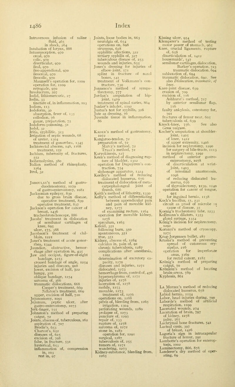 Intravenous infusion of saline fluid, 465 in shock, 264 Intubation of larynx, 888 Intussusception, 570 cecal, 970 colic, 970 diverticular, 970 ileal, 970 ileo-aprendiceal, 970 ileocecal, 970 ileocolic, 970 Maunsell's operation for, 1109 operation for, 1109 retrogade, 970 Involucrum, 507 lodid, lithiomercuric, 27 lodin, 33 . . tincture of, in inflammation, 103 lodism, 113 Iodoform, 30 absorption, fever of, 135 collodion, 76 gauze, preparation, 75 lodoform-poisoning, 31 lodol, 32 Iritis, syphilitic, 323 Irrigation of septic wounds, 68 of ureter, 1304 treatment of gonorrhea, 1345 Ischiorectal abscess, 148, 1168 treatment, 152 Ischium, tuberosity of, fractures, 552 Isohemolysins, 380 Italian method of rhinoplasty, 1264 Itrol, 32 Jaboulay's method of gastro- duodenostomy, 1079 of gastro-enterostomy, 1081 Jacksonian epilepsy, 830 due to gross brain disease, operative treatment, 839 operative treatment, 837 Jackson's operation for cancer of breast, 1436 tracheobronchoscope, 886 Jacobs' treatment in dislocation of semilunar cartilages of knee, 695 ulcer, 175, 388 Jacobson's treatment of chil- blain, 1221 Janet's treatment of acute gonor- rhea, 1344 Jaundice, obstructive, hemor- rhage after operation in, 435 Jaw and occiput, figure-of-eight bandage, 1253 crossed bandage of angle, 1254 injuries and diseases, goS lower, excision of half, 722 lumpy, 310 oblique bandage, 1254 sarcoma of, 366 traumatic dislocations, 668 Cooper's treatment, 669 Kelaton's treatment, 669 upfser, excision of half, 720 Jejunostomy, 1091 Jejunum, peptic ulcer, after gastro-enterostomy, 1075 Jerk-finger, 755 Johnston's method of preparing catgut, 72 Joints, abscess of. tuberculous, 162 aspiration of. 707 Brodie's. 653 Charcot's, 652 diseases of, 625 excision of, 708 false, in fracture. 531 hysterical, 653 inflammation of, compression in, 103 Test in, 97 Joints, loose bodies in, 663 neuralgia of, 654 operations on, 698 strumous, 628 syphilitic affections, 322 tertiary syphilis of, 327 tuberculous disease of. 253 wounds and injuries, 655 Jones's dressing for injuries of elbow-joint, 571 splint in fracture of nasal bones, 541 treatment of Volkmann's con- tracture, 730 Jonnesco's method of sympa- thectomy, 777 Jordan's amputation of hip- joint, 1419 treatment of spinal caries, 864 Junker's inhaler, 1192 Justus's test for syphilis, 328 Jute as dressing, 76 Juvenile tissue in inflammation, 86 Kader's method of gastrostomy. 1072 Kangaroo-tendon, 72 preparation of, 72 Marcy's method, 72 Truax's method, 72 Karyokinesis, 127 Keen's method of diagnosing rup- ture of bladder, 1312 operation for Dupuytren's con- traction, 754 siphonage apparatus, 1324 Keedey's method of reducing dislocated humerus, 676 treatment of dislocation of meta- carpophalangeal joint of thumb, 686 Keith's method of lithotrity, 1330 Kelly's method of differentiating between appendicular pain and pain of movable kid- ney, 1275 of examining rectum, 1164 operation for movable kidney, 1278 speculum, 1163 Keloid, 351 following bum, 350 spontaneous, 351 true, 351 Kidney, abscess of, 1284 calculus in, pain of, 91 chronic tuberculosis, 1287 complications after anesthesia, 1202 determination of excretory ca- pacity, 1270 diseases and injuries, 1271 dislocated, 1273 hemorrhage from, control of, 456 hypernephroma of, 1271 injuries of, 1278 laceration of, 1278 mobile, 1273 movable, 1273 treatment of, 1276 operations on. 12S8 pehis of, bleeding from, 1265 irrigation, 1304 perforating wounds, 1280 prolapse of, 1273 puncture of, 1293 repair of, 133 rupture of, 1278 sarcoma of, 1272 stone in, 1281 operation for, 1291 surgical, 1287 tuberculosis of, 25s tumors of, 1271 wandering, 1273 Kidney-substance, bleeding from, 1265 Kissing ulcer, 954 Klemperer's method of testing motor ix>wer of stomach, 965 Knee, crucial ligaments, rupture of, 658 disarticulation of, 1412 housemaids', 747 semilunar cartilages, dislocation. Barker's operation. 723 traumatic dislocation. 694 subluxation of, 694 traumatic dislocation. 692. See also Dislocalion, traumatk, 0} knee. Knee-joint disease, 639 crasion of, 709 excision of. 716 Ashhurst's method, 717 by anterior semilunar flap, 716 faulty ankylosis, osteotomy for, 701 fractures of femur near, 605 tuberculosis of, 639 Knock-knee, 756. See also Genu valgum. Kocher's amputation at shoulder- joint. 1405 of knee, 1412 of upper extremity. 1406 incision for nephrotomy, 1290 for surgery of bile-tracts. 1113 in nephrectomy, 1292 method of anterior gastro- enterostomy, 1078 of disarticulation at wrist- joint, 1403 of intestinal anastomosis, 1098 of reducing dislocated hu- merus, 676 of thjToidectomy, 1239. 1240 operation for cancer of tongue, 925 . , for inguinal hernia. 1138 Koch's bacillus, 51, 231 circuit as proof of microbe 'is cause of disease, 35 Koenig's tracheotomy tube. 1233 KoUmann's dilators. 1353 gland sjTinge, 1354 Konig's incision for nephrectomy. 1292 Koranyi's method of cryoscopy, 1271 Krag-Jorgensen bullet, 287 Kraske's method of preventing spread of cutaneous ery- sipelas, 216 operation for imperforate anus, 1169 for rectal cancer, 11S5 Kronig's method of preparing catgut, 70 Kronlein's method of locating brain-areas, 789 Kyphosis, 861 La Mothe's method of reducing dislocated humerus, 67S Labial hernia, 1154 Labor, head injuries during, 790 Laborde's method of artificial respiration, 1199 Lacerated wounds, 274 Laceration of brain, 797 of kidney, 12 78 palsy, 767 Lachrymal bone fractures, 541 Lacteal cysts, 397 of breast, 1426 Lagoria's sign in intracapsular fracture of femur, 591 Lambotte's operation for enterop- tosis, 1002 Laminectomy, 866, 878 Landerer's dry method of oper- ating, 69