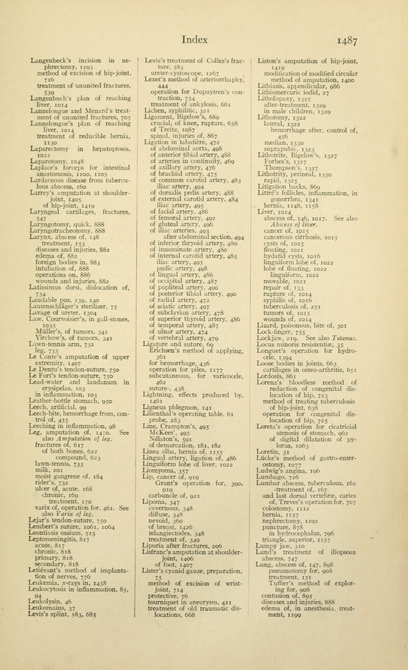Langenbeck's inrision in ne- phrectomy, 129 J method of excision of hip-joint, treatment of ununited fractures, 539 Langenbuch's plan of reaching liver. 1014 Lannclongue and Meniird's treat- ment of ununited fractures, 705 lannelongue's plan of reaching liver, 1014 treatment of reducible hernia, 1130 Laparectomy in hepatoptosis, 1022 Laparotomy, 1048 Laplace's forceps for intestinal anastomosis, iioo, 1105 Lardaceous disease from tubercu- lous abscess, 160 Larrey's amputation at shoulder- joint, 1405 of hip-joint, 1419 Laryngeal cartilages, fractures, 547 LarjTigotomy, quick, 888 Laryngotracheotomy. 888 Larynx, abscess of, 148 treatment, 153 diseases and injuries, 882 edema of, 882 foreign bodies in, 883 intubation of, 888 operations on, 886 wounds and injuries, 882 Latissimus dorsi, dislocation of, 734 Laudable pus, 139, 140 Lautenschlager's sterilizer, 75 Lavage of ureter. 1304 Law, Courvoisier's, in gull-stones, 1035 Miiller's, of tumors, 341 Virchow's, of tumors, 341 Lawn-tennis arm, 732 leg, 733 Le Conte's amputation of upf)er extremity, 1407 Le Dentu's tendon-suture, 750 Le Fort's tendon-suture, 750 Lead-water and laudanum in erysipelas, 103 in inflammation, 103 Leather-botde stomach, 950 Leech, artificial. 99 Leech-bite, hemorrhage from, con- trol of, 45; Leeching in inflammation, 98 Leg, amputation of. 14:0. See also Amputation of leg. fractures of, 617 of both bones. 622 compoimd, 623 lawn-tennis, 733 milk, 201 moist gangrene of. 184 rider's, 732 ulcer of, acute. 16S chronic, 169 treatment, 170 varLx of, operation for. 461. See also Varix oj leg. Lejar's tendon-suture, 750 Lembert's suture, 1061, 1064 Leontiasis ossium, 515 Leptomeningitis, 817 acute. 817 chronic, 818 primary, 818 secondary, 818 Letievant's method of implanta- tion of nerves, 776 Leukemia, .r-rays in, 1458 Leukocytosis in inflammation, 85, 94 Leukolysin, 46 Leukomains, 37 Levis's splint, 583, 685 ' Levis's treatment of Colles's frac- I ture, 583 ureter-cystoscof*, 1267 Lexer's method of arteriorrhaphy, 444 operation for Dupuytren's con- traction, 754 treatment of ankylosis, 661 Lichen, syphilitic, 321 Ligament, Bigelow's, 689 crucial, of knee, rupture, 658 of Treitz, 1087 spinal, injuries of, 867 Ligation in tabaticre, 472 of abdominal aorta, 498 of anterior tibial artery, 488 of arteries in continuity, 469 of axillary artery, 476 of brachial artery, 475 of common carotid artery, 483 iliac artery, 494 of dorsalis pedis artery, 488 of external carotid artery, 484 iliac artery, 495 I of facial artery, 486 of femoral artery, 492 ! of gluteal artery, 496 of iliac aileries, 493 after abdominal section, 494 of inferior thryoid artery, 480 of innominate artery, 480 of internal carotid artery, 485 iliac artery, 495 pudic artery, 498 of lingual artery, 486 of occipital artery. 487 I of popliteal artery, 490 ■ of posterior tibial artery. 490 I of radial artery, 472 j of sciatic artery, 497 ' of subcla\-ian artery, 478 of superior thyxoid artery, 486 of temporal artery, 487 of ulnar artery, 474 of vertebral artery, 479 Ligature and suture, 69 Enchsen's method of applying, 361 for hemorrhage, 436 operation for piles, 1177 subcutaneous, for varicocele, 462 suture-, 438 Lightning, effects produced by, 1461 Ligneus phlegmon, 141 Lilienthal's operating table. 61 probe, 2S3 Line, Crampton's, 495 McKees', 495 Xelaton's, 591 of demarcation, 181, 182 Linea alba, hernia of, 1155 Lingual artery, ligation of, 486 Linguiform lobe of liver, 1022 Liomyoma, 357 Lip, cancer of, 919 Grant's operation for, 390, 919 carbuncle of, 921 Lipoma, 347 cavernous, 348 diffuse, 348 nevoid, 360 of breast, 1426 telangiectodes, 348 treatment of, 349 Lipuria after fractures, 206 Lisfranc's amputation at shoulder- joint, 1406 of foot, 1407 Lister's cyanid gauze, preparation, 75 method of excision of wrist- joint, 714 protective, 76 tourniquet in aneurysm, 421 treatment of old traumatic dis- locations, 668 Listen's amputation of hip-joint, 1419 modification of modified circular method of amputation, 1400 Lithiasis, apj^ndicular, 986 Lithiomercuric iodid, 27 Litholopaxy, 1325 after-treatment, 1329 in male children, 1329 Lithotomy, 1322 lateral, 1322 hemorrhage after, control of, 456 median, 1330 suprapubic, 1323 Lithotrite, Bigelow's, 1327 Forbes's, 1327 Thompson's. 1327 Lithotrity, jjerineal, 1330 rapid, 1325 Litigation backs, 869 Littre's follicles, inflammation, in gonorrhea, 1341 hernia, 1148, 1158 Liver, 1014 abscess of, 146, 1017. See also Abscess oj liver. cancer of, 1015 cancerous cirrhosis, 1015 cysts of, 1015 floating, 1021 hydatid cysts, 1016 linguiform lobe of, 1022 lobe of floating, 1022 linguiform, 1022 movable, 1021 repair of, 133 rupture of, 1014 syphilis of, 1016 tuberculosis of, 251 tumors of, 1015 wounds of, 1014 Lizard, poisonous, bite of, 301 Lock-finger, 755 Lockjaw, 219. See also Tetanus. Locus minoris resistentise, 35 Longuet's operation for hydro- cele, 1394 Loose bodies in joints, 663 cartilages in osteo-arthritis, 651 Lordosis, 861 Lorenz's' bloodless method of reduction of congenital dis- location of hip, 723 method of treating tuberculosis of hif)-joint. 63S operation for congenital dis- location of hip, 725 Loreta's operation for cicatricial stenosis of stomach, 962 of digital dilatation of py- lorus, 1063 Loretin, 31 Liicke's method of gastro-enter- ostomy, 1077 Ludwig's angina, 196 Lumbago, 726 Lumbar abscess, tuberculous, 162 • treatment of, 167 and last dorsal vertebra, caries of, Treves's operation for, 707 colostomy, 1112 hernia, 1157 nephrectomy, 1292 puncture, 878 in hydrocephalus, 796 triangle, superior, 1157 Lumpy jaw, 310 Lund's treatment of iliopsoas abscess, 747 Lung, abscess of, 147, 898 pneumotomy for, 908 treatment, 151 Tuffier's method of explor- ing for, 908 contusion of, 895 diseases and injuries, 888 edema of, in anesthesia, treat- ment, 1199