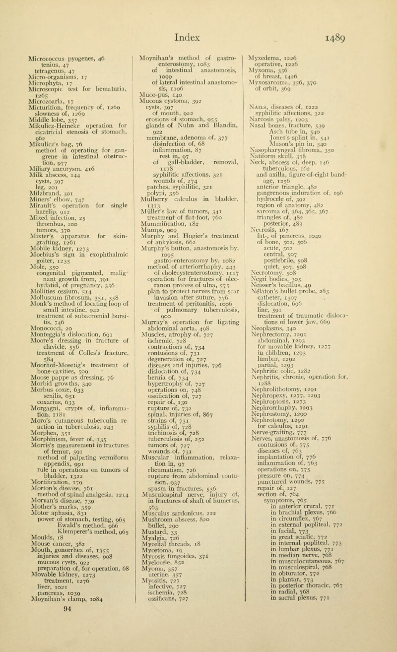 Mirrococciis pyogenes, 46 tcnius, 47 IctraHcnus, 47 Miiro-organisnis, 17 MiiTophyta, 17 Microscopic lest for hematuria, 1265 Microzoaria, 17 Micturition, frequency of, i26<) slowness of, 1269 Middle lobe, 357 Mikulicz-Heinckc operation for cicatricial stenosis of stomach, p62 Mikulicz's bag, 76 method of operating for gan- grene in intestinal obstruc- tion, 977 Miliary aneurysm. 416 Milk abscess, 144 cysts, 307 leg, 201 Milzbrand, 301 Miners' elbow, 747 Mirault's operation for single harelip, 012 Mixed infection, 25 thrombus, 200 tumors, 370 Mixter's apparatus for skin- grafting, 1261 Mobile kidney, 1273 Moebius's sign in exophthalmic goiter, 1235 Mole, 350 congenital pigmented, malig- nant growth from, 391 hydatid, of iiregnancy, 356 Moliities ossium, 514 MoUuscum fibrosum, 351, 358 Monk's method of locating loop of small intestine, 042 treatment of subacromial bursi- tis, 746 Monococci, 20 Monteggia's dislocation, 691 Moore's dressing in fracture of clavicle, 556 treatment of Colles's fracture, 584 Moorhof-Mosetig's treatment of bone-cavities, 509 Moose pappe as dressing, 76 Morbid growths, 340 Morbus coxae, 633 senilis, 651 coxarius, 633 Morgagni, crypts of, inflamma- tion, iiSi Moro's cutaneous tuberculin re- action in tuberculosis, 243 Morphea, 351 Morphinism, fever of, 135 Morris's measurement in fractures of femur, 591 method of palpating vermiform appendix, 991 rule in operations on tumors of bladder, 1322 Mortification, 179 Morton's disease, 761 method of spinal analgesia, 1214 Morvan's disease, 739 Mother's marks, 359 Motor aphasia, 831 power of stomach, testing, 965 Ewald's method, 966 Klemperer's method, 965 Moulds, 18 Mouse cancer, 382 Mouth, gonorrhea of, 1355 injuries and diseases, 908 mucous cysts, 922 preparation of, for operation, 68 Movable kidney, 1273 treatment, 1276 liver, 1021 pancreas, 1039 Moynihan's clamp, 1084 94 Moynihan's method of gastro- enterostomy, 1083 of intestinal anastomosis, 1099 of lateral intestinal anastomo- sis, 1106 Muco-pus, 140 Mucous cystoma, 392 cysts, 397 of mouth, 922 erosions of stomach, 955 glands of Nuhn and Blandin, 922 membrane, adenoma of, 377 disinfection of, 68 inllanimation, 87 rest in, 97 of gall-bladder, removal, 1118 syphilitic affections, 321 wounds of, 274 patches, syphilitic, 321 polypi, 356 Mulberry calculus in bladder, 1313 Miiller's law of tumors, 341 treatment of flat-foot, 760 Mummification, 182 Mumps, 909 Murphy and Hugier's treatment of ankylosis, 662 Murphy's button, anastomosis by, 1095 gastro-enterostomy by, 1082 method of arteriorrhaphy, 443 of cholecystenterostomy, 1117 operation for fractures of olec- ranon process of ulna, 575 plan to protect nerves from scar invasion after suture, 776 treatment of peritonitis, 1006 of pulmonary tuberculosis, 900 Murray's operation for ligating abdominal aorta, 498 Muscles, atrophy of, 727 ischemic, 72S contractions of, 734 contusions of, 731 degeneration of, 727 diseases and injuries, 726 dislocation of, 734 hernia of, 734 hypertrophy of, 727 operations on, 748 ossification of, 727 repair of, 130 rupture of, 732 spinal, injuries of, 867 strains of, 731 syphilis of, 728 trichinosis of, 728 tuberculosis of, 252 tumors of, 727 wounds of, 731 Muscular inflammation, relaxa- tion in, 97 rheumatism, 726 rupture from abdominal contu- sion, 937 spasm in fractures, 536 Musculospiral nerve, injury of, in fractures of shaft of humerus, 563 Musculus sardonicus, 222 Mushroom abscess, 820 bullet, 290 Mustard, 33 Myalgia, 726 Mycelial threads, 18 Mycetoma, 19 Mycosis fungoides, 371 Myelocele, 852 Myoma, 357 uterine, 357 Myositis, 727 infective, 727 ischemia, 728 ossificans, 727 Myxedema, 1226 operative, 1226 Myxoma, 356 of breast, 1426 Myxosarcoma, 356, 370 of orbit, 369 Nails, diseases of, 1222 syphilitic affections, 322 Narcosis palsy, 1203 Nasal bones, fracture, 539 Asch tube in, 540 Jones's splint in, 541 Mason's pin in, 540 Nasopharyngeal fibroma, 350 Natiform skull, 338 Neck, abscess of, deep, 146 tuberculous, 162 and axilla, figure-of-eight band- age, 1256 anterior triangle, 482 gangrenous induration of, 196 hydrocele of, 392 region of anatomy, 482 sarcoma of, 364, 365, 367 triangles of, 482 posterior, 483 Necrosis, 167 fat-, of pancreas, 1040 of bone, 502, 506 acute, 502 central, 507 postfebrile, 508 quiet, 507, 508 Necrotomy, 508 Negri bodies, 305 Neisser's bacillus, 49 Nelaton's bullet probe, 283 catheter, 1307 dislocation, 696 line, 591 treatment of traumatic disloca- tions of lower jaw, 669 Neoplasms, 340 Nephrectomy, 1291 abdominal, 1293 for movable kidney, 1277 in children, 1293 lumbar, 1292 partial, 1293 Nephritic colic, 1282 Nephritis, chronic, operation for, 12SS Nephrolithotomy, 1291 Nephropexy, 1277, 1293 Nephroptosis, 1273 Neplirorrhaphy, 1293 Nephrostomy, 1290 Nephrotomy, 1290 for calculus, 1291 Nerve-grafting, 777 Nerves, anastomosis of, 776 contusions of, 775 diseases of, 763 implantation of, 776 inflammation of, 763 operations on, 77s pressure on, 774 punctured wounds, 775 repair of, 127 section of, 764 symptoms, 765 in anterior crural, 77T in brachial plexus, 766 in circumflex, 767 in external popliteal, 772 in facial, 773 in great sciatic, 772 in internal popliteal, 773 in lumbar plexus, 771 in median nerve, 768 in musculocutaneous, 767 in musculospiral, 768 in obturator, 772 in plantar, 773 in posterior thoracic, 767 in radial, 768 in sacral plexus, 771