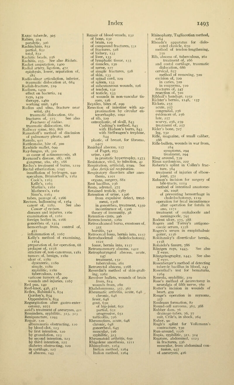Rabic tuljercle, .^05 Rabies, 304 paralytic, .506 Rachischisis, 852 partial, &^2 total, 852 kadiitic.- beails, 256 Raihilis, 255- See also Rickets. Racket amputation, 1400 Radial artery, ligation, 472 epiphysis, lower, separation of, 585 Radio-ulnar articulation, inferior, traumatic dislocation at, 684 Radish-fracture, 519 Radium, 1459 effect on bacteria, 24 rays, 1459 therapy, 1460 working unit, 1461 Radius and ulna, fracture near wrist, 585 traumatic dislocation, 681 fractures of, 577. See also Fractures of radius. traumatic dislocation, 682 Railway spine, 867, 868 Ransohoff's method of discission of pulmonary pleura, 908 Ranula, 921 Rattlesnake, bite of, 300 Rawhide mallet, 699 Ray-fungus, 18, 310 as cause of actinomycosis, i8 Raynaud's disease, 187, 188 gangrene, 180, 187, 188 Reclus's treatment of burns, T219 Rectal etherization, 1195 insufHation of hydrogen, 940 speculum, Brinkerhoff's, 1162 Cook's, 1163 Kelly's, 1163 Martin's, 1162 Mathews's, 1162 Sims's, 1163 tubes, pass ige of, 1166 Rectum, ballooning of, 1164 cancer of, 1182. See also Cancer of rectum. diseases and injuries, 1160 examination of, 1161 foreign bodies in, 1166 gonorrhea of, 1354 hemorrhage from, control of, 4S5 y inflammation of, 1167 Kelly's method of examining, 1164 preparation of, for operation, 68 prolapse of, 1178 stricture of, non-cancerous, n8i tumors of, benign, 1180 ulcer of, 11 So dysenteric, 1180 simple, 1180 syphilitic, 1180 tuberculous, 1180 varicose tumors of, 409 wounds and injuries, 1167 Red pus, 140 Reef-knot, 438, 471 Reflex, Babinski's, 854 Gordon's, 854 Oppenheim's, 8s4 Regurgitation after gastro-enter- ostomy, 1075 jxeid's treatment of aneurysm, 421 Reminders, syphilitic, 313, 323 Renipuncture, 1293 Repair, 120 albuminuria obstructing, 120 by blood-clot, 123 by first intention, 120 by granulation, 123 by second intention, 123 by third intention, 125 diabetes obstructing, 120 in cartilage, 127 of abscess, 143 Repair of blrxxl-vessels, 132 of bone, 132 of brain, 129 of comiX)und fractures, 531 of fractures, 528 of kidney, 133 of liver, 133 of lymphatic tissue, 133 of muscles, 130 of nerve, 127 of simple fractures, 528 of skin, 133 of spinal cord, 129 of spleen, 133 of subcutaneous wounds, 126 of tendon, 132 of testicle, 133 of wounds in non-vascular tis- sues, 126 Reptiles, bites of, 299 Resection of intestine with ap- proximation by circular en- terorrhaphy, 1092 of rib, 720 osteoplastic, of skull, 843 Cushing's method, 843 with Hudson's burrs, 843 with Stellwagen's trephine, S44 plastic, of breast, for fibroma, 1425 Residual abscess, 157 of Paget, 253 urine, 1306 in prostatic hypertrophy, 1373 Resistance, vital, to infection, 42 Respiration, artificial, 1199. See also Artificial respiration. Respiratory disorders after anes- thesia, 1201 organs, surgery, 881 Rest bacillus, 236 Rests, adrenal. 375 Retained testicle, 1387 Retention of urine, 1306 from expulsive defect, treat- ment, 1308 in gonorrhea, treatment, 1350 incontinence of, 1306 theory of immunity, 38 Retention-cysts, 396 Retrenchment, 1260 Retrocalcaneai bursa, exostoses of, 355. bursitis, 741 Retrocecal fossa, hernia into, 1157 Retroduodenal choledochotomy, 1121 fossae, hernia into, 1157 Retromammary abscess, 1422 Retropharyngeal abscess, acute, 147 treatment, 152 tuberculous, 161 Retrorectal abscess, 1168 Reverdin's method of skin-graft- ing, 1261 Revolver bullets, wounds of brain from, 814 wounds from, 280 Rhabdomyoma, 357, 367 Rheumatic arthritis, acute, 648 chronic, 648 fever, 648 gout, 650 of hip-joint, 651 partial, 651 progressive, 651 torticollis, 726 Rheumatism, acute, 648 chronic, 648 gonorrheal, 645 muscular, 726 syphilitic, 323 Rheumatoid arthritis, 650 Rhigolene anesthesia, 1211 Rhinoplisty, 1264 Indian method, 1264 Italian method, 1264 Rhinoplasty, Tagliacotian method, 1264 Rhoads's a[)paratus for dislo- cated clavicle, 670 niethcKl of tendon-lengthening, 750 Rib, abscess of, tuberculous, 162 treatment of, 166 and costal cartilage, traumatic dislocation, 686 cervical, 857 method of removing, 720 excision of, 720 in caries, 720 in empyema, 720 fractures of, 547 resection of, 720 Ribbail's bandage, 1252 Richter's hernia, 1148, ' 157 Rickets, 255 acute, 257 congenital, 256 evidences of, 256 late, 257 scurvy, 256, 259 treatment of, 257 Rider's bone, 727 leg, 732 Rifle, magazine, of small caliber, 286 Rifle-bullets, wounds in war from, 2S4 symptoms, 294 treatment, 294 Ring around, 739 Risus sardonicus, 222 Roberts's splint in CoUes's frac- ture, 584 treatment of injuries of elbow- joint, 572 Robson's incision for surgery of bile-tracts, 1114 method of intestinal anastomo- sis, 1098 of preventing hemorrhage in choledochotomy, 1119 operation for fecal incontinence after operation for fistula in ano, 1171 treatment of cephalocele and meningocele, 795 Rodent ulcer, 175, 388 Rogers and Torrey's antigono- coccic serum, 1358 Rogers's serum in exophthalmic goiter, 1236 Rokitansky's diverticular hernia, 1158 Rolando's fissure, 786 Rontgen rays, 1443. See also X-rays. Rontgenography, 1443. See also X-rays. Rosenberger's method of detecting tubercle bacillus in blood, 243 Rosenthal's test for hematuria, 1264 Roseola, syphilitic, 319 Rose's method of neurectomy in neuralgia of fifth nerve, 780 Rotter's incision in wounds of heart, 459 Rouge's operation in myxoma, 357 Rouleaux formation, 82 Round-cell sarcoma, 365, 368 Rubber dam, 76 drainage-tubes, 76, 77 suit, Crile's, in shock, 264 Rubor, 90 Rugh's splint for Volkmann's contracture, 730 Run-around, 1226 Rupia, syphilitic, 321, 324 Rujjture, abdominal, 1123 in fractures, 536 muscular, from abdominal con- tusion, 937 I of aneurysm, 416
