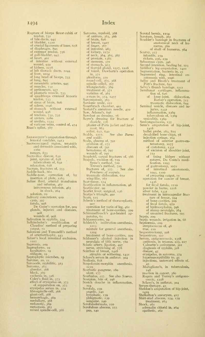 Rupture of biceps flexor cubiti or tendon, 732 of bile-ducts, 945 of bladder, 1310 of crucial ligaments of knee, 658 of diaphragm. 895 of extensor tendon, 756 of gall-bladder, 945 of heart, 401 of intestine without external wound, 930 of kidney, 1278 of left thoracic ducts, 1244 of liver, 1014 of long head of biceps, 733 of lung, 895 of mesenteric arteries, 945 of muscles, 732 of peritoneum, 937 of plantaris muscle, 733 of quadriceps extensor femoris tendon, 733 of sinus of brain, 806 of spleen, 1046 of stomach without external wound, 938 of tendons, 732, 735 of ureters, 1280 of urethra, 1333 of varicose veins, control of, 454 Russ's splint, 5S7 Sabanejeff's amputation through femoral condyles, 1413 Sacrococcygeal region, teratoids and dermoids associated with, 1160 tumors, 853 Sacro-iliac ciisease, 632 joint, sprains of, 658 tuberculosis of, 632 relaxation, 658 Sacrum, fractures of, 553 Saddle-back, 861 Saddle-nose, correction of, by insertion of plate, 1263 Saline fluid, arterial transfusion and infusion, 467 intravenous infusion, 465 in shock, 264 solution, 29 Salivary concretions, 910 cysts, 397 fistula, 908 De Guise's operation for, 909 glands, injuries and diseases, 908 wounds of, 908 Salivation in syphilis, 334 Salkindsohn's modification of Claudius' method of preparing catgut. 71 Salomoni and Tomaselli's method of arteriorrhaphy, 443 Salzer's local intestinal exclusion, 1107 Sapremia, 200 Saprophytes, 19 facultative. 19 obligate, 19 Saprophytic microbes, 19 Sarcinje, 20, 22 Sarcocele, syphilitic, 323 Sarcoma. 363 alveolar. 368 black, 360 cachexia in, 346 Coley's fluid in, 373 effect of erysipelas on, 373 of suppuration on, 373 erysipelas serum in, 374 fibrospindle-cell, 368 giant-cell, 368 hemorrhagic, 369 medullary, 368 melanotic, 369 metastasis, 363 mixed spindle-cell, 368 Sarcoma, myeloid, 368 of antrum, 363, 366 of brain, 826 of breast, 1427 of finger, 367 of intestine, 983 of kidney, 1272 of neck, 364, 363, 367 of prostate, 1385 of sternum, 370 of stomach, 953 of thyToid gland, 1227, 1228 of tonsil, Dawbam's operation in. 372 plexiform, 370 round-cell, 365, 368 spindle-celled, 367 telangiectatic, 369 treatment of, 371 varieites of, 365 -v-rays in. 374. 1457 Sarcomatosis. 363 Sardonic smile. 222 Sauerbruch chamber. 901 Saviard's aneurysm needle, 470 Saw, Adams's. 60S Sawdust as dressing. 76 Sayre's dressing for fracture of clavicle. 556 plaster-of-Paris jacket and jury- mast. 863 solint. 637, 640 Scalds, 1217. See also Burns and scalds. Scalp, abscess of, 791 a^-ulsion of, 275 diseases of, 791 hematoma of, 797 wounds of, 707 Scaphoid, carpal fractures of, s86 Scapula, excision of, 719 Syme's method, 720 Treves's method. 720 fractures of, 537. See also Fractures of scapula. traumatic dislocation, 672 wing-like, 767 Scar-tissue, 124 Scarification in inflammation, 98 Scarificator, 99 Scarlet fever, surgical, 136 Scarpa's triangle, 492 Scars, 125 Schede's methcxl of thoracoplasty, 907 _ operation for varix of leg, 461 treatment of bone-ca^nties, 509 Schimmelbusch's gas-heated ap- paratus, 65 Schizomycetes, 19 Schleich's infiltration-anesthesia, 1213 mixture for general anesthesia, 1204 treatment of bone-cavities, 509 Schlosser's alcohol injection in neuralgia of fifth nerve, 780 Sciatic artery, ligation, 497 nerve, stretching of, 778 Scirrhus of breast, 1428 atrophic or withering, 1431 Sclavo's serum in anthrax. 304 Scoliosis, 858 Scopolamin-morphin anesthesia, 1210 Scorbutic gangrene, 180 ulcer, 177 Scorbutus, 257. See also Scurvy: Scorpion, bite of, 298 Scotch douche in inflammation, 104 Scrofula, 230 angelic, 240 lymphatic. 239 phlegmatic. 239 sanguine, 240 Scrofulodermata, 250 Scrofulous abscess, 155 pus, 140 Scrotal hernia, 1154 Scrotum, lymph, 362 Scudder's bandage in fractures of anatomical neck of hu- merus, 560 of shaft of humerus, 564 Scurvy, 257 infantile, 259 rickets, 256, 259 Sebaceous cysts. 396 Second intention, healing by, 123 Sedillot's leg-amputation. 1411 Segmentation, bacteria in, 21 Segmented ring, intestinal an- astomosis with, 1096 Selby and Heath's treatment of Pott's fracture, 622 Selva's thumb bandage, 1251 Semilunar carfilages, inflamma- tion of, 626 of knee-joint, dislocation. Barker's operation, 723 traumatic dislocation. 694 Seminal vesicle, diseases and in- juries, 1332 inflammation, 1369 tuberculosis of, 1369 vesiculitis, 1369 Senkungsabscess, 155 Serm's amputation of hip-joint, 1418 bullet probe, 283, 8x5 decalcified bone-chips, 78 injection s>Tinge, 164 method of anterior gastro-en- terostomy, 1077 of cystotomy, 1331 of excision of shoulder-joint, 712 of fixing kidney without sutures. Da Costa's modi- fication, 1293 of gastrostomy, 1072 of intestinal anastomosis, 1093, 1100 of preparing catgut, 71 operation for cancer of breast, 1436 for fecal fistula, 1110 powder in bums, 1218 silver tube, 1331 treatment in intracapsular frac- ture of femur, 594 of bone-cavities, 509 of fecal fistula, 979 of hydrocephalus, 796 of stump neiu-algia, 764 of ununited fractures, 705 Sepsis, 209 Septic wounds, irrigation in, 68 Septicemia, 209 streptococcus of, 48 true, 210 Sequestrectomy, 508 Sequestrum, 507 Serum, antigono( occic, 1358 antito.xin, in tetanus, 225, 227 Calmette's antivenene, 301 diagnosis of syphilis, 328 disease, 45 erysipelas, in sarcoma, 374 hypersusceptibility to, 45 injections, untoward effects of, Maragliano's, in tuberculosis, 248 reaction in cancer, 380 Rogers and Torrey's antigono- coccic, 1358 Sclavo's, in anthrax, 304 Serum-therapy, 43 Sheldon's amputation of hip-joint, 1419 Shelkelton's aneury.sm, 415 Shirt-stud abscess, 154. 159 treatment, 163 Shock, 261 adrenalin chlorid in, 264 apathetic, 262