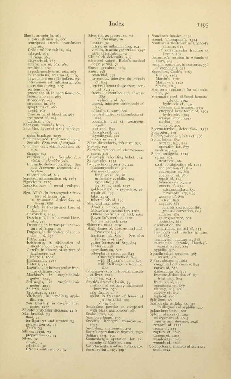 Shock, atropin in, 265 autotransfusion in, 266 centripetal arterial transfusion in, 265 Crile's rubber suit in, 264 delayed, 263 flelirions, 263 diagnosis of, 263 enteroilysis in, 264, 265 erethistic, 263 hypodermoclysis in, 264, 265 in anesthesia, treatment, 1107 in wounds from rifle-bullets, 294 intravenous s;dt infusion in, 264 operation during, 267 peritoneal, 937 prevention of, in operations, 263 resuscitation in, 265 secondary, 263 strychnin in, 265 symptoms of, 262 torpid, 262 transfusion of blood in, 265 treiitment of. 264 urethral, 1362 Shot-gun, wounds from, 279 Shoulder, figure-of-eight bandage, 1255 spica bandage, 1255 Shoulder-blade, fractures of, 557. See also Fractures oj scapula. Shoulder-joint, disarticulation ;•.!, 1404 disease, 641 excision of, 711. See also £.v- cision nj shoulder-jninl. traumatic dislocation, 672. See also Humerus, traumatic dis- location. tuberculosis of, 641 Sigmoid, inflammation of, 1167 Sigmoiditis, 1167 Sigmoidopexy in rectal prolapse, 1180 Sign, AUis's, in intracapsular frac- ture of femur, 591 in traumatic dislocation of femur, 688 Battle's, in fractures of base of skull, 811 Chvostek's, 1243 Dawbam's, in subacromial bur- sitis, 745 Desault's, in intracapsular frac- ture of femur, 591 Dugas's, in dislocation of shoul- der-joint, 674 Erb's, 1243 Erichsen's, in dislocation of shoulder-joint, 674, 675 Garel's, in abscess of antrum of High more, 148 Glenard's, 1022 Hoffmann's, 1243 Hater's, 733 . Lagoria's, in intracapsular frac- ture of femur, 591 Moebius's, in exophthalmic goiter, 1235 Stellwag's, in exophthalmic goiter, 1235 Stiller's, 1002 Trousseau's, 1243 V'irchow's, in hereditary syph- ilis, 339 von Graefe's, in exophthalmic goiter, 1235 Sihcate of sodium dressing, 1258 Silk, braided, 73 floss, 73 for ligatures and sutures, 73 preparation of, 73 Tait's, 73 Silkworm-gut, 73 preparation of, 74 Silver, 32 citrate, 32 colloidal, 32 Crede's ointment of, 32 j Silver foil as protective, 76 for dressmgs, 76 lactate, i2 nitrate in infl;immation, 104 vitellin, in acute gonorrhea, 1347 wire, preparation, 74 Silver-fork deformity, 582 Silverizcd citgut, Blake's method of prcp;iring, 71 Sims's speculum, 1163 Sinus, 178 branchial, 395 cavernous, infective tlirombosis of, 824 cerebral hemorrhage from, con- trol of, 453 frontal, distention and abscess, 882 trephining of, 845 lateral, infective thrombosis of, 823 of brain, rupture, 806 petrosal, infective thrombosis of, 824 pocularis, cyst of, treatment, 1308 post-anal, 853 thjToglossal, 922 thjTolingual, 922 .r-rays in, 1458 Sinus-thrombosis, infective, 823 Siphon, 102 Skene's method of electrohemo- stasis, 450 Skiagraph in locating bullet, 284 Skiagraphy, 1443 Skin, actinomycosis of, 310 blastomycosis of, 312 diseases of, 1222 fungi as cause, 18 in tertiary syphilis, 324 syphilitic, 318 .r-rays in, 1456, 1457 gold-beaters', as protective, 76 repair of, 133 tabs, 1174 tuberculosis of. 249 Skin-grafting. 1260 Amot's method, 1261 Mixter's apparatus for, 1261 Ollier-Thiersch's method, 1261 Reverdin's method, 1261 Wolfe's method, 1262 Skinner's mask, 1192 Skull, bones of, diseases and mal- formations, 792 fractures of, 807. See also Fractures oj skull. gutter-fracture of, 813, 814 natiform, 338 operations on, 842 osteoplastic resection, 843 Cushing's method, 843 with Hudson's burrs, 843 with Stellwagec's trephine, 844 Sleeping-sweats in tropical abscess of liver, 1019 Sloughing, 194 • Smith's dressing basin, 77 methixl of reducing dislocated humerus, 676 pile clamp, 1177 splint in fracture of femur ut upper third, 603 of leg, 623 Smokeless powder as compared with black gunpowder, 285 Snake-bites, 299 Snapping-finger, 755 Snook's Rontgen transformer, 1444 Snuff-box, anatomical, 472 Socin's operation on th\Toid, 1238 Solitary cyst, 354 Sonnenberg's operation for ex- strophy of bladder, 1309 Sorbefacients in inflammation, 103 Sores, splint-, 195, 729 ' Souchon's inhaler, 1192 Sound, Thomj^son's, 1314 Soulham's treatment in Charcot's disease, 653 of extracapsular fracture of femur, 509 Spangaro's incision in wounds of heart, 403 Spasm, muscular, in fractures, 536 of esor)hagus, 931 Speculum, Cook's, 1163 Kelly's, 1163 Martin's, 1162 Mathew.s's, 1162 Sims's, 1163 Spencer's apparatus for salt solu- tion, 467 Spermatic cord, difl'used hemato- cele of, 1394 hydrocele of, 1394 diseases and injuries, 1332 encysted hematocele of, 1394 hydrocele, 1394 strangulation, 1392 torsion, 1392 varix of, 409 Spermatorrhea, defecation-, 1371 Sphacelus, 179 Spider, poisonous, bites of, 298 Spina bifida, 852 occulta, 852, 853 operation for, 877 ventrosa, 253 Spinal analgesia, 1214 caries, 861 treatment, 864 cord, cocainization of, 1214 compression of, 870 concussion of, 869 contusion of, 869 repair of, 129 tuberculosis of, 252 tumors of, 854 e.xtramedullary, 854 intramedullary, 855 wounds of, 870 curvature, 858 angular, 861 forcible correction, 865 gradual correction, 865 anterior, 861 anteroposterior, 861 posterior, 861 excurvation, 861 hemorrhage, control of, 453 ligaments and muscles, injuries of, 867 meninges, puncture of, 878 meningitis, chronic, Horsley's operation for, 880 syphilis, 328 Spindle-celled sarcoma, 367 mixed, 368 Spine, abscess of, 864 congenital deformities, 852 ciu^'es of, 858 dislocations of, 871 fracture-dislocation of, 871 tre;itment, 874 fractures of, 871 operations on, 877 railway, 867, 868 surgery of, S52 typhoid, 856 Spirillum, 20 Spirochaeta p-allida, 54, 312 in diagnosis of syphilis, 330 Splanchnoptosis, looi Spleen, abscess of. 1047 enl-.irgement of, 1047 injuries and diseases, 1046 removal of, 1122 repair of. 133 rupture of, 1046 tumors of. 1047 wandering, 1048 wounds of, 1046 Splenectomy, changes after, 1123 total, 1122