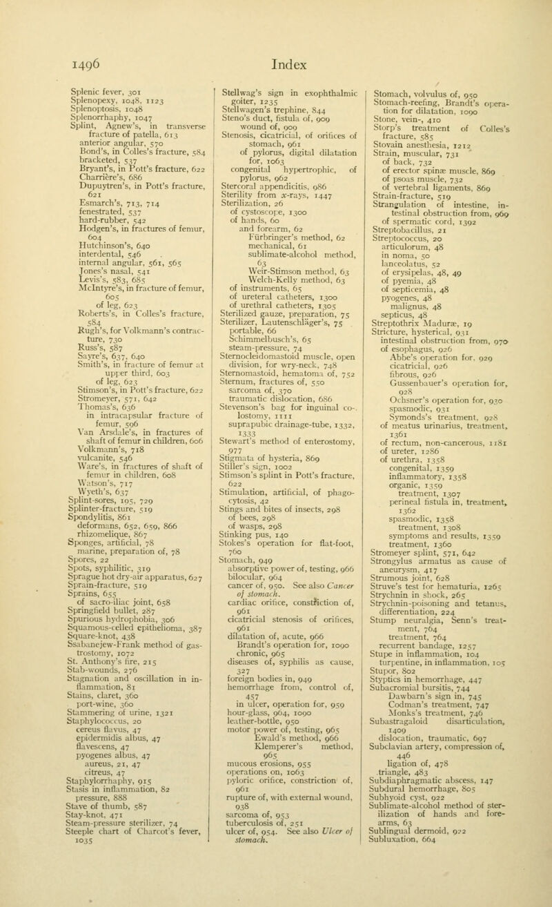Splenic fever, 301 Splenopexy, 1048. 1123 Splenojitosis, 1048 Splenorrhaphy, 1047 Splint, Agnew's, in transverse fracture of patella, 613 anterior angular, 570 Bond's, in Colles's fracture, 584 bracketed, 537 Bryant's, in Pott's fracture, 622 Charrifere's, 686 Dupuytren's, in Pott's fracture, 621 Esmarch's, 713, 714 fenestrated, 537 hard-rubber, 542 Hodgen's, in fractures of femur, 604 Hutchinson's, 640 interdental, 546 internal angular, 561, 56s Jones's nasal, 541 Levis's, 583, 68s Mclntyre's, in fracture of femur, 60s of leg, 623 Roberts's, in Colles's fracture, 584 Rugh's, for \'olkmann's contrac- ture, 730 Russ's, 587 SajTe's, 637, 640 Smith's, in fracture of femur at upper third, 603 of leg, 623 Stimson's, in Pott's fracture, 622 Stromeyer, 571, 642 Thomas's, 636 in intracapsular fracture of femur, S96 \'an Arsdale's, in fractures of shaft of femur in children, 606 Volkmann's, 718 vulcanite, 546 Ware's, in fractures of shaft of femur in children, 608 Watson's, 717 Wyeth's, 637 Splint-sores, 105, 729 Splinter-fracture, 519 Spondylitis, 861 deformans, 652, 659, 866 rhizomelique, 867 Sponges, artificial, 78 marine, preparation of, 78 Spores, 22 Spots, syphilitic, 319 Sprague hot dry-air apparatus, 627 Sprain-fracture, 519 Sprains, 655 of sacroiliac joint, 658 Springfield bullet, 287 Spurious hyflrophobia, 306 Squamous-celled epithelioma, 387 Square-knot, 438 Ssabanejew-Frank method of gas- trostomy, 1072 St. Anthony's fire, 215 Stab-wounds, 276 Stagnation and oscillation in in- flammation, 81 Stains, claret, 360 port-wine, 360 Stammering of urine, 1321 Staphylococcus, 20 cereus flavus, 47 epidermidis albus, 47 fiavescens, 47 pyogenes albus, 47 aureus, 21, 47 citreus, 47 Staphylorrhaphy, 915 Stasis in inflammation, 82 pressure, 888 Stave of thumb, 587 Stay-knot, 471 Steam-pressure sterilizer, 74 Steeple chart of Charcot's fever, 103s Stellwag's sign in exophthalmic goiter, 123s Stellvvagen's trephine, S44 Steno's duct, fistula of, 909 wound of, 900 Stenosis, cicatricial, of oritices of stomach, 961 of pylorus, digital dilatation for, 1063 congenit;il hyijertropliic, of pylorus, 962 Stercoral appendicitis. 986 Sterility from a;-rays, 1447 Sterilization, 26 of cystoscope, 1300 of hands, 60 and forearm, 62 Fiirbringer's method, 62 mechanical, 61 sublimate-alcohol methwl, 63 Weir-Stimson method, 63 Welch-Kelly method, 63 of instruments, 6s of ureteral catheters, 1300 of urethral catheters, 1305 Sterilized gauze, preparation, 75 Sterilizer, Lautenschlager's, 75 portable, 66 Schimmelbusch's, 65 steam-pressure, 74 Sternocleidomastoid muscle, open division, for wTy-neck, 748 Sternomastoid, hematoma of, 752 Sternum, fractures of, 550 sarcoma of, 370 traumatic dislocation, 686 Stevenson's bag for inguinal co-. lostomy, iiii suprapubic drainage-tube, 1332, 13.53 Stewart's method of enterostomy, 977 Stigmata of hysteria, 869 Stiller's sign, 1002 Stimson's splint in Pott's fracture, 622 Stimulation, artificial, of phago- cytosis, 42 Stings and bites of insects, 298 of bees, 298 of wasps, 298 Stinking pus, 140 Stokes's operation for flat-foot, 760 Stomach, 949 absorptive power of, testing, 966 bilocular, 9O4 cancer of, 9so. See also Cancer of stomach. cardiac oritice, constJiction of, 961 cicatricial stenosis of oritices, 961 dilatation of, acute, 966 Brandt's operation for, 1090 chronic, 965 diseases of, syphilis as cause, 327 foreign bcxlies in, 949 hemorrhage from, control of, 457 in ulcer, operation for, 959 hour-glass, 964, 1090 leather-bottle, 9S0 motor power of, testing, 965 Ewald's methcxi, 966 KJemperer's method, 96s mucous erosions, gss operations on, 1063 pyloric orifice, constriction of, 961 rupture of, with external wound, 938 sarcoma of, 953 tuberculosis of, 251 ulcer of, 954. See also Ulcer of stomach. Stomach, volvulus of, 950 Stomach-reefing, Brandt's opera- tion for dilatation. 1090 Stone, vein-, 410 Storp's treatment of Colles's fracture, 585 Stovain anesthesia, 1212 Strain, muscular, 731 of back. 732 of erector spinas muscle, 869 of psoas muscle, 732 of vertebral lig.iments, 869 Strain-fracture, 519 Strangulation of intestine, in- testinal obstruction from, 969 of spermatic cord, 1392 Streptobacillus, 21 Streptococcus, 20 articulorum, 48 in noma, 50 lanceolatus, 52 of erysipelas, 48, 49 of pyemia, 48 of septicemia, 48 pyogenes, 48 malignus, 48 septicus, 48 Streptothrix Madurae, 19 Stricture, hysterical, 931 intestinal obstruction from, 070 of esophagus, 926 Abbe's operation for. 929 cicatricial, 926 fibrous, 926 Gussenbauer's operation for, 928 Ochsner's operation for, 930 spasmodic, 931 Symonds's treatment, 92S of meatus urinarius, treatment, 1361 of rectum, non-cancerous, 1181 of ureter, 1286 of urethra, 1358 congenital, 1359 inflammatory, 1358 organic, 1359 treatment, 1307 perineal fistula in, treatment, 1362 spasmodic, 1358 treatment, 1308 symptoms and results, 13S9 treatment, 1360 Stromeyer spjlint, 571, 642 Strongylus armatus as cause f>f aneurysm, 417 Strumous joint, 628 Struve's test for hematuria, 1265 Strychnin in shock, 265 Strychnin-poisoning and tetanus, differentiation, 224 Stxunp neuralgia, Senn's treat- ment, 764 treatment, 764 recurrent bandage, 1257 Stupe in inflammation, 104 turpentine, in inflammation, io> Stupor, 802 Styptics in hemorrhage, 447 Subacromial bursitis, 744 Dawbam's sign in, 745 Codman's treatment, 747 Monks's treatment, 746 Subastragaloid disarticulation, 1409 dislocation, traumatic, 697 Subclavian artery, compression of, . 446 ligation of, 478 -triangle, 483 Subdiaphragmatic abscess, 147 Subdural hemorrhage, S05 Subhyoid cyst, 922 Sublimate-alcohol method of ster- ilization of hands and fore- arms, 63 Sublingual dermoid, 922 Subluxation, 664