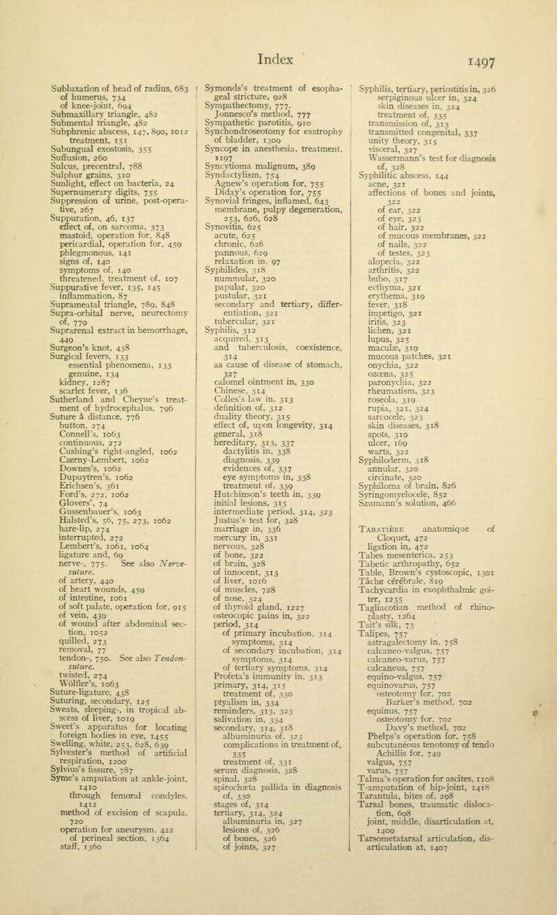 Subluxation of head of radius, 683 of humerus, 734 of knee-joint. 604 SubmaxilLiry triangle, 482 Submental triangle, 482 Subphrenic abscess, 147,890, 1012 treatment, 151 Subungual exostosis, 355 Suffusion, 260 Sulcus, precentral, 788 Sulphur grains, 310 Sunlight, effect on bacteria, 24 Sui:)emumerary digits, 755 Suppression of urine, post-opera- tive, 267 Suppuration, 46, 137 effect of, on sarcoma. 373 mastoid, operation for, 848 pericardial, operation for, 459 phlegmonous. 141 signs of, 14D symptoms of. 140 threatened, treatment of. 107 Suppurative fever, 135, 145 inflammation, 87 Suprameatal triangle, 789, 848 Supra-orbital nerve, neurectomy of, 779 Suprarenal extract in hemorrhage, 449 Surgeon's knot, 438 Siu-gical fevers, 133 essential phenomena, 133 genuine, 134 kidney, 1287 scarlet fever, 136 Sutherland and Cheyne's treat- ment of hydrocephalus, 796 Suture i distance, 776 button. 274 Connell's, 1063 continuous, 272 Cushing's right-angled, 1062 Czemy-Lembert, 1062 Downes's, 1062 Dupuytren's, 1062 Erichsen's. 361 Ford's, 272, 1062 Glovers', 74 Gussenbauer's, 1063 Halsted's, 56, 75, 273, 1062 hare-lip, 274 interrupted, 272 Lembert's, 1061, 1064 ligature and, 69 nerve-, 775. See also Nerve- suture. of artery, 440 of heart wounds, 459 of intestine, 1061 of soft palate, operation for, 915 of vein, 439 of wound after abdominal sec- tion, 1052 quilled, 273 removal, 77 tendon-, 750. See also Tendon- sultire. twisted, 274 Wolfler's, 1063 Suture-ligature, 438 Suturing, secondary, 125 Sweats, sleeping-, in tropical ab- scess of liver, 1019 Sweet's apparatus for locating foreign bodies in eye, 1455 Swelling, white, 253, 628, 639 Sylvester's method of artificial respiration, 1200 Syhius's fissure, 7S7 Syme's amputation at ankle-joint, 1410 through femoral condyles. 1412 method of excision of scapula, 720 operation for aneurysm. 422 of perineal section. 1364 staff, 1360 Symonds's treatment of esopha- geal stricture, 928 Sympathectomy, 777. Jonnesco's metliod, 777 Sympathetic parotitis, 910 Synchondroseotomy for exstrophy of bladder, 1309 Syncope in anesthesia, treatment, 1197 Syncytioma malignum, 389 SjTidactylism, 754 Agnew's operation for, 75s Diday's operation for, 75s SjTiovial fringes, inflamed, 643 membrane, pulpy degeneration, 253, 626, 628 S)Tio\'itis, 625 acute, 62s chronic, 626 pannous, 629 relaxation in, 97 Syphilides, 318 nummular, 320 papular, 320 pustular, 321 secondary and tertiary, differ- entiation, 321 tubercular, 321 Syphilis, 312 acquired, 313 and tuberculosis, coexistence. 314 as cause of disease of stomach, 327 , calomel ointment m, 330 Chinese. 314 CoUes's law in. 313 definition of, 312 duality theory, 315 effect of, upon longevity, 314 general, 318 hereditary, 313, 337 dactj-litis in, 338 diagnosis, 339 evidences of, 337 eye symptoms in, 338 treatment of, 339 Hutchinson's teeth in, 339 initial lesions, 315 intermediate period, 314, 323 Justus's test for, 328 marriage in, 336 mercury in, 331 nervous, 328 of bone, 322 of brain, 328 of innocent, 313 of liver, 1016 of muscles, 728 of nose, 324 of thjToid gland, 1227 osteocopic pains in, 322 period, 314 of primary incubation, 314 symptoms, 314 of secondary incubation, 314 symptoms, 3r4 of tertiary symptoms, 314 Prof eta's immunity in, 313 primary, 314, 315' treatment of, 330 ptj'alism in, 334 reminders, 313, 323 salivation in, 334 secondary, 314, 318 albuminuria of. 323 comphcations in treatment of, 335 treatment of, 33r serum diagnosis, 328 spinal, 328 spirochaeta pallida in diagnosis of, 330 stages of, 314 tertiary, 314, 324 albuminuria in, 327 lesions of, 326 of bones, 326 of joints, 327 Syphilis, tertiary, periostitis in, 326 serpiginous ulcer in, 324 skin diseases in, 324 treatment of, 335 transmission of, 313 transmitted congenital, 337 unity theory, 315 visceral, 327 Wassermann's test for diagnosis of, 328 Syphilitic abscess, 144 acne, 321 affections of bones and joints, 322 of ear, 322 of eye, 323 of hair, 322 of mucous membranes, 321 of nails, 322 of testes. 323 alopecia, 322 arthritis, 322 bubo, 317 ecthyma, 321 erythema, 319 fever, 318 impetigo, 321 iritis, 323 lichen, 321 lupus, 32 s maculas, 319 mucous patches, 321 onychia, 322 ozcena, 325 paronychia, 322 rheumatism, 323 roseola, 319 rupia, 321, 324 sarcocele, 323 skin diseases, 318 spots, 319 ulcer, 169 warts, 322 Syphiloderm. 318 annular, 320 circinate, 320 Syphiloma of brain, 826 SyTingomyelocele, 852 Szumann's solution, 466 Tabatiere anatomique of Cloquet, 472 ligation in, 472 Tabes mesenterica, 253 Tabetic arthropathy, 652 Table, Brown's cystoscopic, 1301 Tache cerebrale, 819 Tachycardia in exophthalmic goi- ter, 123s Tagliacotian method of rhino- plasty, 1264 Tait's silk, 73 Talipes, 737 astragalectomy in. 758 calcaneo-valgus, 757 calcaneo-varus, 757 calcaneus, 757 equino-valgus, 737 equinovarus, 757 osteotomy for, 702 Barker's method. 702 equinus, 757 osteotomy for. 702 Da\-y's method, 702 Phelps's operation for, 758 subcutaneous tenotomy of tendo Achillis for, 749 valgus, 757 varus, 757 Talma's opyeration for ascites, 1108 T-amputation of hip-joint, r4i8 Tarantula, bites of, 298 Tarsal bones, traumatic disloca- tion, 698 joint, middle, disarticulation at, 1409 Tarsometatarsal articulation, dis- articulation at, 1407