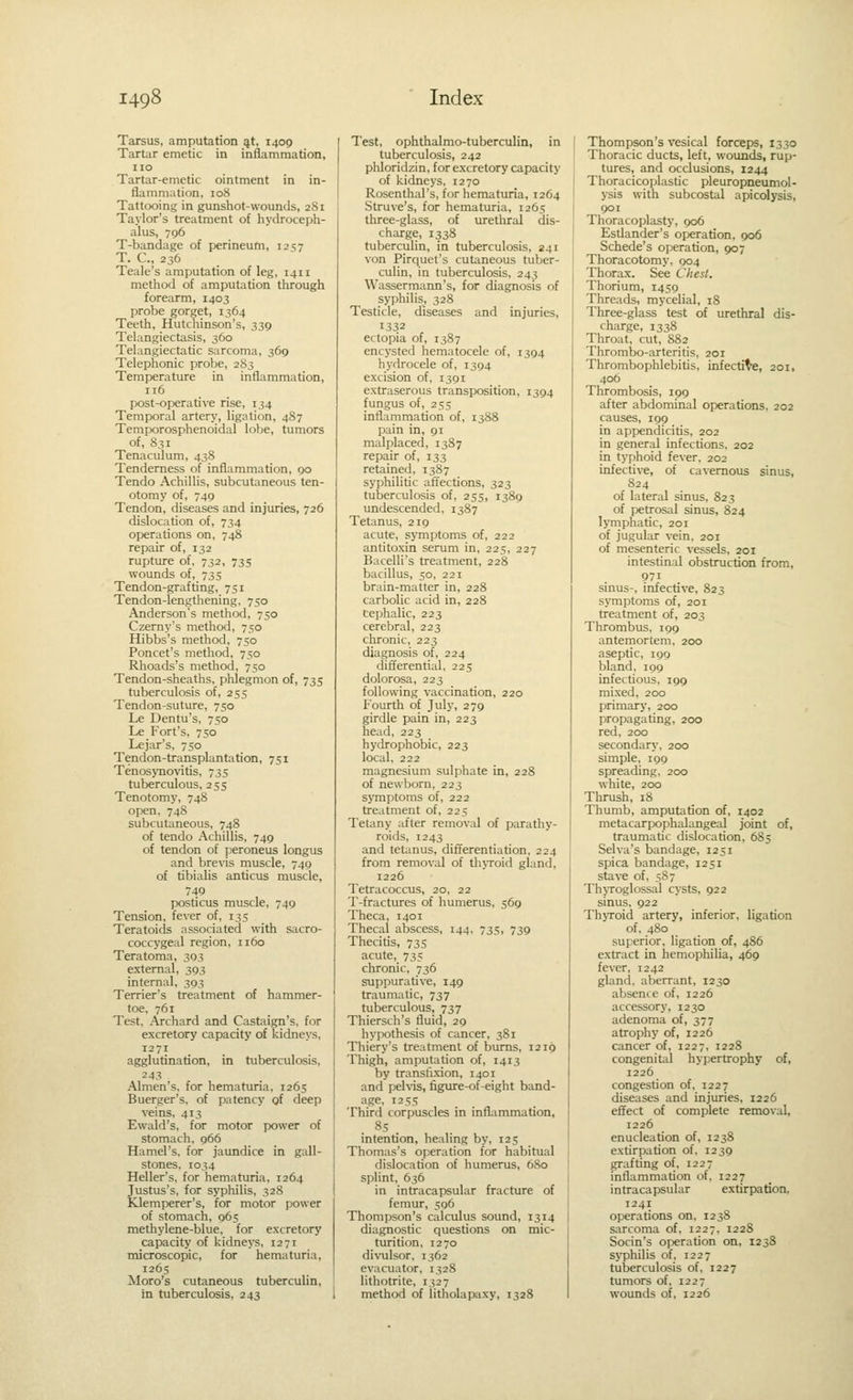 Tarsus, amputation ^t, 1409 Tartar emetic in inflammation, 1:0 Tartar-emetic ointment in in- flammation, 108 Tattooing in gunshot-wounds, 281 Taylor's treatment of hydroceph- alus, 796 T-bandage of perineum, 1257 T. C, 236 Teale's amputation of leg, 1411 method of amputation through forearm, 1403 probe gorget, 1364 Teeth, Hutchinson's, 339 Telangiectasis, 360 Telangiectatic sarcoma, 369 Telephonic probe, 283 Temperature in inflammation, 116 post-operative rise, 134 Temporal artery, ligation, 487 Temporosphenoidal lobe, tumors of, 831 Tenaculum, 438 Tenderness of inflammation, 90 Tendo Achillis, subcutaneous ten- otomy of, 749 Tendon, diseases and injuries, 726 dislocation of, 734 operations on, 748 repair of, 132 rupture of, 732, 735 wounds of, 735 Tendon-grafting, 751 Tendon-lengthening, 750 Anderson's method, 750 Czerny's method, 750 Hibbs's method, 750 Poncet's method, 750 Rhoads's method, 750 Tendon-sheaths, phlegmon of, 735 tuberculosis of, 255 Tendon-suture, 750 Le Dentu's, 750 Le Fort's, 750 Lejar's, 750 Tendon-transplantation, 751 Tenosynovitis, 735 tuberculous, 255 Tenotomy, 748 open, 748 subcutaneous, 748 of tendo Achillis, 749 of tendon of peroneus longus and brevis muscle, 749 of tibialis anticus muscle, 749 posticus muscle, 749 Tension, fever of, 135 Teratoids associated with sacro- coccygeal region, 1160 Teratoma, 303 external, 393 internal, 393 Terrier's treatment of hammer- toe, 761 Test, .\rchard and Castaign's, for excretory capacity of kidneys, 1271 agglutination, in tuberculosis, Almen's, for hematuna, 1265 Buerger's, of patency of deep veins, 413 Ewald's, for motor power of stomach, 966 Hamel's, for jaundice in gall- stones, 1034 Heller's, for hematuria, 1264 Justus's, for syphilis, 32S Klemperer's, for motor power of stomach, 965 methylene-blue, for excretory capacity of kidneys, 12 71 microscopic, for hematuria, 1265 Moro's cutaneous tuberculin, in tuberculosis, 243 Test, ophthalmo-tuberculin, in tuberculosis, 242 phloridzin, for excretory capacity of kidneys, 1270 Rosenthal's, for hematuria, 1264 Struve's, for hematuria, 1265 three-glass, of urethral dis- charge, 1338 tuberculin, in tuberculosis, 241 von Pirquet's cutaneous tuber- culin, in tuberculosis, 243 Wassermann's, for diagnosis of syphilis, 328 Testicle, diseases and injuries, 1332 ectopia of, 1387 encysted hematocele of, 1394 hydrocele of, 1394 excision of, 1391 extraserous transposition, 1394 fungus of, 255 inflammation of, 1388 pain in, 91 malplaced, 1387 repair of, 133 retained, 1387 syphilitic afiections, 323 tuberculosis of, 255, 1389 undescended, 1387 Tetanus, 219 acute, symptoms of, 222 antitoxin serum in, 225, 227 Bacelli's treatment, 228 bacillus, 50, 221 brain-matter in, 228 carbolic acid in, 228 Cephalic, 223 cerebral, 223 chronic, 223 diagnosis of, 224 differential, 225 dolorosa, 223 following vaccination, 220 Fourth of July, 279 girdle pain in, 223 head, 223 hydrophobic, 223 local, 222 magnesium sulphate in, 228 of newborn, 223 symptoms of, 222 treatment of, 225 Tetany after removal of parathy- roids, 1243 and tetanus, differentiation, 224 from removal of th>Toid gland, 1226 Tetracoccus, 20, 22 T-fractures of humerus, 569 Theca, 1401 Thecal abscess, 144, 735, 739 Thecitis, 735 acute, 735 chronic, 736 suppurative, 149 traumatic, 737 tuberculous, 737 Thiersch's fluid, 29 hypothesis of cancer, 381 Thiery's treatment of bums, 1219 Thigh, amputation of, 1413 by transfixion, 1401 and peh-is, figure-of-eight band- age, 1255 Third corpuscles in inflammation, 85 _ intention, healing by, 125 Thomas's operation for habitual dislocation of humerus, 680 splint, 636 in intracapsular fracture of femur, 596 Thompson's calculus sound, 1314 diagnostic questions on mic- turition, 1270 divulsor, 1362 evacuator, 1328 lithotrite, 1327 method of litholapaxy, 1328 Thompson's vesical forceps, 1330 Thoracic ducts, left, wounds, rup- tures, and occlusions, 1244 Thoracicoplastic pleuropneumol- ysis with subcostal apicolysis, 901 Thoracoplasty, 906 Esdander's operation, 906 Schede's operation, 907 Thoracotomy. 904 Thorax. See Chest. Thorium, 1459 Threads, mycelial, 18 Three-glass test of urethral dis- charge, 1338 Throat, cut, S82 Thrombo-arteritis, 201 Thrombophlebitis, infective, 201, 406 Thrombosis, 199 after abdominal operations. 202 causes, 199 in appendicitis, 202 in general infections, 202 in typhoid fever. 202 infective, of cavernous sinus, 824 of lateral sinus, 823 of petrosal sinus, 824 lymphatic, 201 of jugular vein. 201 of mesenteric vessels, 201 intestinal obstruction from, 971 sinus-, infective, 823 symptoms of, 201 treatment of, 203 Thrombus, 199 antemortem. 200 asepdc, 190 bland, 199 infectious, 199 mixed, 200 primary, 200 propagating, 200 red, 200 secondary, 200 simple, 199 spreading, 200 white, 200 Thrush, 18 Thumb, amputation of, 1402 metacarpophalangeal joint of, traumadc dislocation, 685 Selva's bandage, 1251 spica bandage, 1251 stave of, 5S7 ThjToglossal cysts, 922 sinus, 922 Thyroid artery, inferior, ligation of, 480 superior, ligation of, 486 extract in hemophilia, 469 fever, 1242 gland, aberrant, 1230 absence of, 1226 accessory, 1230 adenoma of, 377 atrophy of, 1226 cancer of, 1227, 1228 congenitiil hypertrophy of, 1226 congestion of, 1227 diseases and injuries, 1226 effect of complete removal, 1226 enucleation of, 1238 extirpation of. 1239 grafting of, 1227 inflammation of, 1227 intracapsular extirpation, 1241 operations on, 1238 sarcoma of. 1227. 1228 Socin's operation on, 1258 syphilis of, 1227 tuberculosis of. 1227 tumors of. 1227 wounds of, 1226