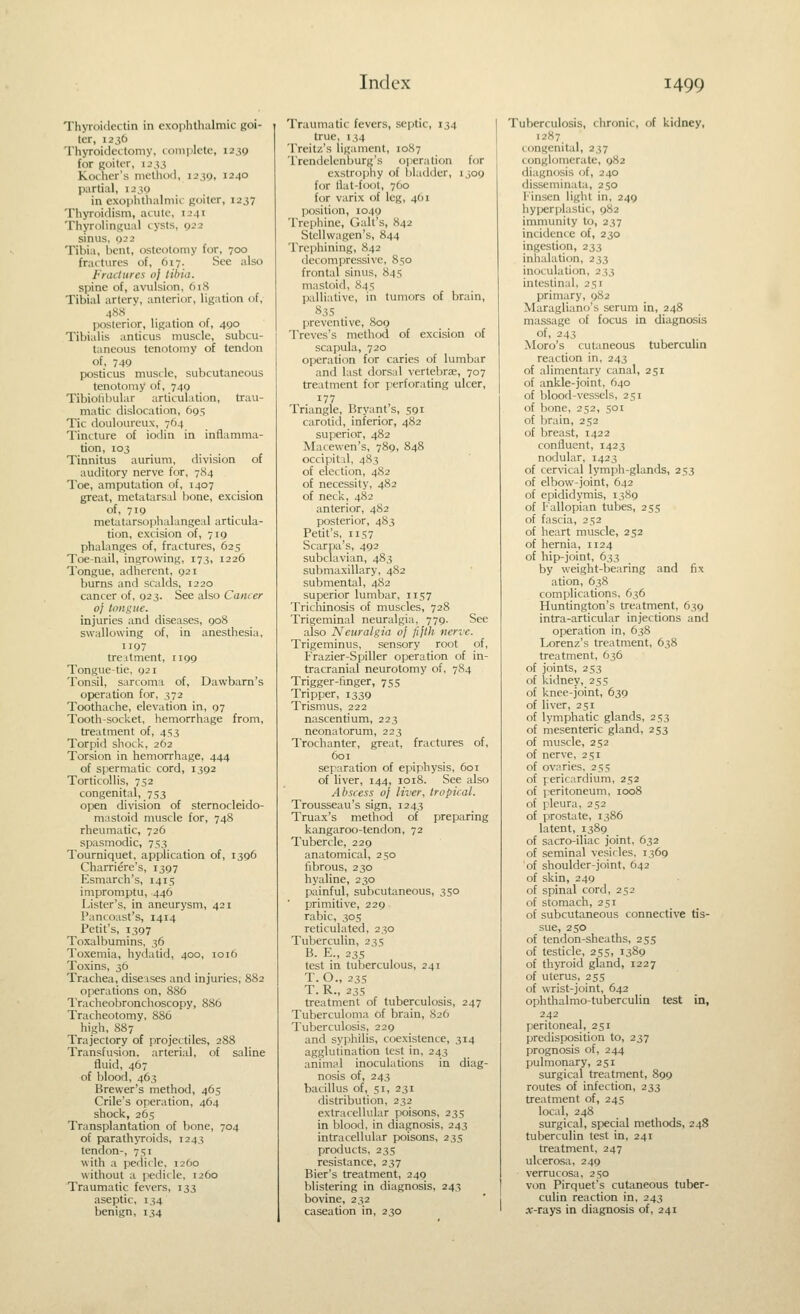 Thyroitlectin in exophthalmic goi- ter, 1236 Thyroidectomy, lomijlete, 1239 for goiter, 1233 Koihcr's method, 1239, 1240 partial, 1239 in exophthalmic goiter, 1237 Thyroidism, atule, 1241 Thyrolinijual cysts, 922 sinus, 022 Tibia, Ijent, osteotomy for, 700 fractures of, 617. See also Fractures oj tUtia. spine of, avulsion, 618 Tibial artery, anterior, ligation of, 48S posterior, ligation of, 490 Tibialis anticus muscle, subcu- taneous tenotomy of tendon of, 749 posticus muscle, subcutaneous tenotomy of, 749 Tibiofibular articulation, trau- matic dislocation, 695 Tic douloureux, 764 Tincture of iodin in inflamma- tion, 103 Tinnitus aurium, division of auditory nerve for, 784 Toe, amputation of, 1407 great, metatarsal bone, excision of, 719 met;Uarsophalangeal articula- tion, excision of, 719 phalanges of, fractures, 625 Toe-nail, ingrowing, 173, 1226 Tongue, adherent, 921 burns and scalds, 1220 cancer of, 923. See also Cancer of tongue. injuries and diseases, 908 swallowing of, in anesthesia, 1197 treatment, 1199 Tongue-tie, 921 Tonsil, sarcoma of, Dawbarn's operation for, 372 Toothache, elevation in, 97 Tooth-socket, hemorrhage from, treatment of, 453 Torpid shocl<-, 262 Torsion in hemorrhage, 444 of spermatic cord, 1392 Torticollis, 752 congenital, 753 open division of sternocleido- mastoid muscle for, 748 rheumatic, 726 spasmodic, 753 Tourniquet, application of, 1396 Charriere's, 1397 Esmarch's, 1415 impromptu, 446 Lister's, in aneurysm, 421 Pancoast's, 1414 Petit's, 1397 Toxalbumins, 36 Toxemia, hydatid, 400, 1016 Toxins, 36 Trachea, diseases and injuries, 882 operations on, 886 Tracheobronclioscopy, 886 Tracheotomy, 886 high, 887 Trajectory of projectiles, 288 Transfusion, arterial, of saline fluid, 467 of blood, 463 Brewer's method, 465 Crile's operation, 464 shock, 265 Transplantation of bone, 704 of parath\Toids, 1243 tendon-, 751 with a pedicle, 1260 without a pedicle, 1260 Traumatic fevers, 133 aseptic, 134 benign, 134 Traumatic fevers, septic, 134 true, 134 Treitz's ligament, 1087 Trendelenburg's operation for exstrophy of bladder, 1309 for flat-foot, 760 for varix of leg, 461 position, 1049 Trephine, Gait's, 842 Stellwagen's, 844 Trephining, 842 decompressive, 850 frontal sinus, 845 mastoid, 845 palliative, in tumors of brain, 835 . preventive, 8og Treves's method of excision of scapula, 720 operation for caries of lumbar and last dorsal vertebrae, 707 treatment for perforating ulcer, 177 Triangle, Bryant's, 591 carotid, inferior, 482 superior, 482 Macewen's, 789, 848 occipital, 483 of election, 4S2 of necessity, 482 of neck, 482 anterior, 482 posterior, 483 Petit's, 1157 Scarpa's, 492 subclavian, 483 submaxillary, 482 submental, 4S2 superior lumbar, 1157 Trichinosis of muscles, 728 Trigeminal neuralgia, 779. See also Neuralgia of fifth nerve. Trigeminus, sensory root of, Frazier-Spiller operation of in- tracranial neurotomy of, 784 Trigger-finger, 755 Tripper, 1339 Trismus, 222 nascentium, 223 neonatorum, 223 Trochanter, great, fractures of, 601 separation of epiphysis, 601 of hver, 144, 1018. See also Abscess of liver, tropical. Trousseau's sign, 1243 Truax's method of preparing kangaroo-tendon, 72 Tubercle, 229 anatomical, 250 librous, 230 hyaline, 230 painful, subcutaneous, 350 primitive, 229 rabic, 305 reticulated, 230 Tuberculin, 23s B. E., 235 test in tuberculous, 241 T.O., 235 T. R., 235 treatment of tuberculosis, 247 Tuberculoma of brain, 826 Tuberculosis, 229 and syphilis, coexistence, 314 agglutination lest in, 243 animal inoculations in diag- nosis of, 243 bacillus of, 51, 231 distribution, 232 extracellular poisons, 235 in blood, in diagnosis, 243 intracellular poisons, 23s products, 235 resistance, 237 Bier's treatment, 249 blistering in diagnosis, 243 bovine, 232 caseation in, 230 Tuberculosis, chronic, of kidney, 1287^ congenital, 237 conglomerate, 982 diagnosis of, 240 disseminata, 250 l-'inscn light in, 249 hyperplastic, 982 immunity to, 237 incidence of, 230 ingesticjn, 233 inhalation, 233 inoculation, 233 intestinal, 251 primary, 982 Maragliano's serum in, 248 massage of focus in diagnosis of, 243 Moro's cutaneous tubercuhn reaction in, 243 of alimentary canal, 251 of ankle-joint, 640 of blood-vessels, 251 of bone, 252, 501 of brain, 252 of breast, 1422 confluent, 1423 nodular, 1423 of cervical lymph-glands, 253 of elbow-joint, 642 of epididymis, 1389 of Fallopian tubes, 255 of fascia, 252 of heart muscle, 252 of hernia, 1124 of hip-joint, 633 by weight-bearing and fix ation, 638 complications, 636 Huntington's treatment, 639 intra-articular injections and operation in, 638 Lorenz's treatment, 638 treatment, 636 of joints, 253 of kidney, 255 of knee-joint, 639 of liver, 251 of lymphatic glands, 253 of mesenteric gland, 253 of muscle, 252 of nerve, 251 of ovaries, 255 of pericardium, 252 of peritoneum, 1008 of pleura, 252 of prostate, 1386 latent, 1389 of sacro-iliac joint, 632 of seminal vesicles, 1369 of shoulder-joint, 642 of skin, 249 of spinal cord, 252 of stomach, 251 of subcutaneous connective tis- sue, 250 of tendon-sheaths, 255 of testicle, 255, 1389 of thyroid gland, 1227 of uterus, 255 of wrist-joint, 642 ophthalmo-tuberculin test in, 242 peritoneal, 251 predisposition to, 237 prognosis of, 244 pulmonary, 251 surgical treatment, 899 routes of infection, 233 treatment of, 24s local, 248 surgical, special methods, 248 tuberculin test in, 241 treatment, 247 ulcerosa, 249 verrucosa, 250 von Pirquet's cutaneous tuber- culin reaction in, 243 x-Ta.ys in diagnosis of, 241