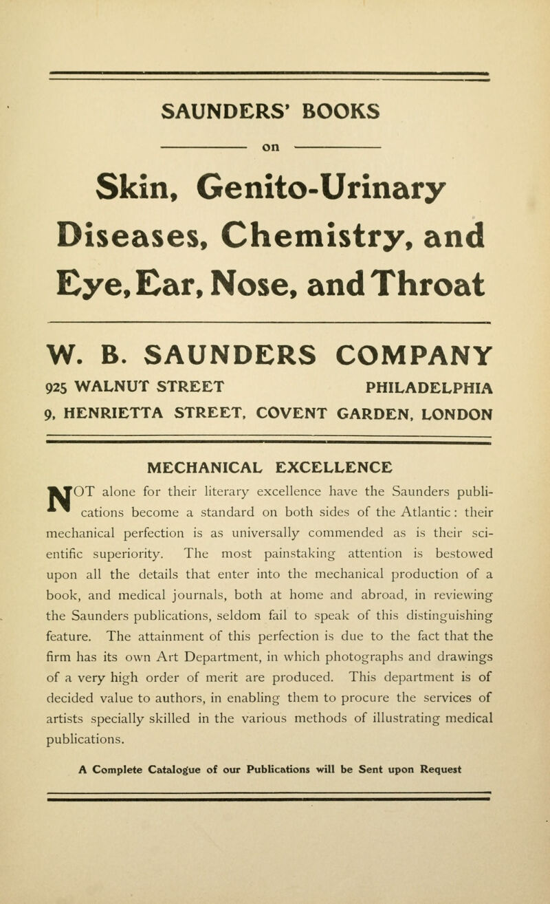 SAUNDERS' BOOKS on Skin, Genito-Urinary Diseases, Chemistry, and Eye, Ear, Nose, and Throat W. B. SAUNDERS COMPANY 925 WALNUT STREET PHILADELPHIA 9, HENRIETTA STREET, COVENT GARDEN, LONDON MECHANICAL EXCELLENCE |kTOT alone for their literary excellence have the Saunders publi- ^ cations become a standard on both sides of the Atlantic: their mechanical perfection is as universally commended as is their sci- entific superiority. The most painstaking attention is bestowed upon all the details that enter into the mechanical production of a book, and medical journals, both at home and abroad, in reviewing the Saunders publications, seldom fail to speak of this distinguishing feature. The attainment of this perfection is due to the fact that the firm has its own Art Department, in which photographs and drawings of a very high order of merit are produced. This department is of decided value to authors, in enabling them to procure the services of artists specially skilled in the various methods of illustrating medical publications. A Complete Catalogue of our Publications will be Sent upon Request