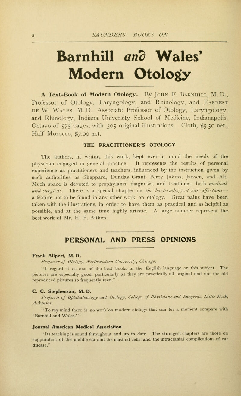 Barnhill and Wales* Modern Otolog(y A Text=Book of Modern Otology. By John F. Barnhill, M. D., Professor of Otology, Laryngology, and Rhinology, and Earnest DE W. Wales, M. D., Associate Professor of Otology, Laryngology, and Rhinology, Indiana University School of Medicine, Indianapolis. Octavo of 575 pages, with 305 original illustrations. Cloth, $5.50 net; Half Morocco, ^7.00 net. THE PRACTITIONER'S OTOLOGY The authors, in writing this work, kept ever in mind the needs of the physician engaged in general practice. It represents the results of personal experience as practitioners and teachers, influenced by the instruction given by such authorities as Sheppard, Dundas Grant, Percy Jakins, Jansen, and Alt. Much space is devoted to prophylaxis, diagnosis, and treatment, both medical and surgical. There is a special chapter on the bacteriology of ear affectiotis— a feature not to be found in any other work on otology. Great pains have been taken with the illustrations, in order to have them as practical and as helpful as possible, and at the same time highly artistic. A large number represent the best work of Mr. H. F. Aitken. PERSONAL AND PRESS OPINIONS Frank AUport. M. D. Professor of Otology, Northwestern University, Chicago.  I regard it as one of the best books in the English language on this subject. The pictures are especially good, particularly as they are practically all original and not the old reproduced pictures so frequently seen. C. C. Stephenson. M. D. Professor of Ophthalmology aud Otology, College of Physicians and Surgeons, Little Rock, Arkansas. To my mind there is no work on modern otology that can for a moment compare with * Barnhill and Wales.'  Journal American Medical Association  Its teaching is sound throughout and up to date. The strongest chapters are those on suppuration of the middle ear and the mastoid cells, and the intracranial complications of ear disease.