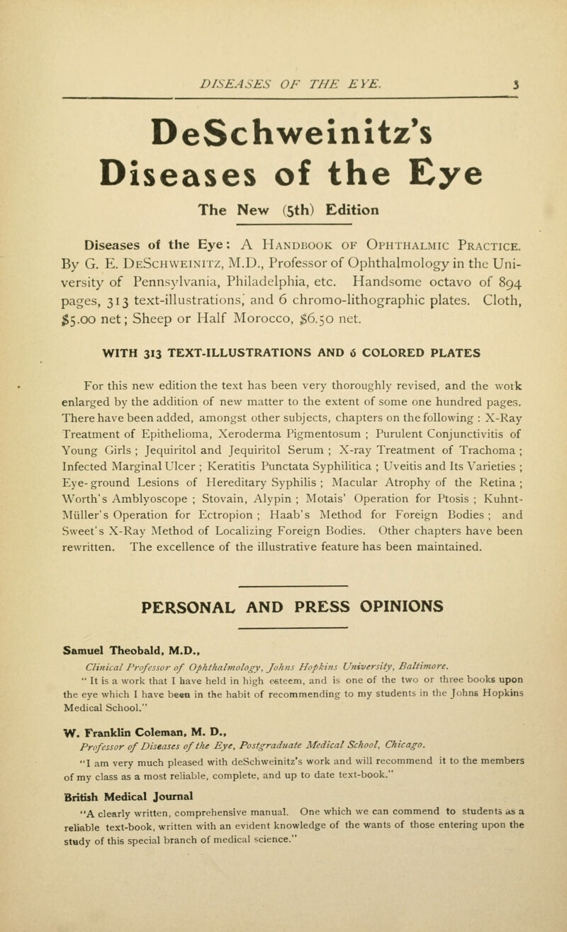 DeSchweinitz's Diseases of the Eye The New (5th) Edition Diseases of the Eye: A Handbook of Ophthalmic Practice. By G. E. DeSchweinitz, M.D., Professor of Ophthalmology in the Uni- versity of Pennsylvania, Philadelphia, etc. Handsome octavo of 894 pages, 313 text-illustrations,' and 6 chromo-lithographic plates. Cloth, ^5.00 net; Sheep or Half Morocco, ;$6.50 net. WITH 313 TEXT-ILLUSTRATIONS AND 6 COLORED PLATES For this new edition the text has been very thoroughly revised, and the vvotk enlarged by the addition of new matter to the extent of some one hundred pages. There have been added, amongst other subjects, chapters on the following : X-Ray Treatment of Epithelioma, Xeroderma Pigmentosum ; Purulent Conjunctivitis of Young Girls ; Jequiritol and Jequiritol Serum ; X-ray Treatment of Trachoma ; Infected Marginal Ulcer ; Keratitis Punctata Syphihtica ; Uveitis and Its Varieties ; Eye- ground Lesions of Hereditary Syphilis ; Macular Atrophy of the Retina ; Worth's Amblyoscope ; Stovain, Alypin ; Motais' Operation for Ptosis ; Kuhnt- Miiller's Operation for Ectropion ; Haab's Method for Foreign Bodies ; and Sweet's X-Ray Method of Localizing Foreign Bodies. Other chapters have been rewritten. The excellence of the illustrative feature has been maintained. PERSONAL AND PRESS OPINIONS Samuel Theobald. M.D., Clinical Professor of Ophthalmology, fohiis Hopkins University, Baltimore.  It is a work that I have held in high e«teem, and is one of the two or three books upon the eye which I have been in the habit of recommending to my students in the Johns Hopkins Medical School. W. Franklin Coleman, M. D., Professor of Diseases of the Eye, Postgraduate Medical School, Chicago. I am very much pleased with deSchweinitz's work and will recommend it to the members of my class as a most reliable, complete, and up to date text-book. British Medical Journal A clearly written, comprehensive manual. One which we can commend to students as a reliable text-book, written with an evident knowledge of the wants of those entering upon the stady of this special branch of medical science.