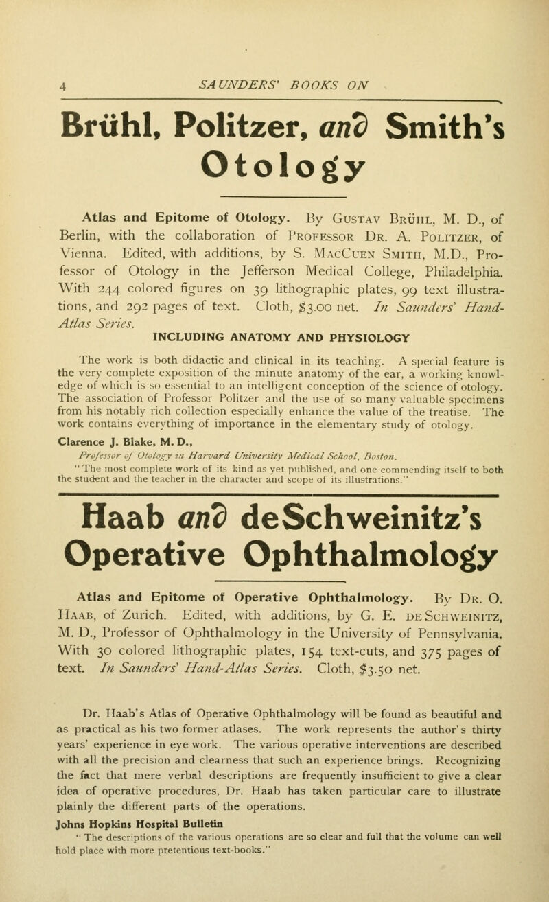 Brtihl, Politzer, and Smith's Otology Atlas and Epitome of Otology. By Gustav Bruhl, M. D., of Berlin, with the collaboration of Professor Dr. A. Politzer, of Vienna. Edited, with additions, by S. MacCuen Smith, M.D., Pro- fessor of Otology in the Jefferson Medical College, Philadelphia. With 244 colored figures on 39 lithographic plates, 99 text illustra- tions, and 292 pages of text. Cloth, ;^3.oo net. In Saunders' Hand- Atlas Series. INCLUDING ANATOMY AND PHYSIOLOGY The work is both didactic and chnical in its teaching. A special feature is the very complete exposition of the minute anatomy of the ear, a working knowl- edge of which is so essential to an intelligent conception of the science of otology. The association of Professor Politzer and the use of so many valuable specimens from his notably rich collection especially enhance the value of the treatise. The work contains everything of importance in the elementary study of otology. Clzkrence J. Blake, M. D.. Professor of Otology in Harvard University Medical School, Boston.  The most complete work of its kind as yet published, and one commending itself to both the student and the teacher in the character and scope of its illustrations. Haab and deSchweinitz*s Operative Ophthalmology Atlas and Epitome of Operative Ophthalmology. By Dr. O. Haab, of Zurich. Edited, with additions, by G. E. deSchweinitz, M. D., Professor of Ophthalmology in the University of Pennsylvania. With 30 colored lithographic plates, 154 text-cuts, and 375 pages of text. In Saunders' Hand-Atlas Series. Cloth, 1:3.50 net. Dr. Haab's Atlas of Operative Ophthalmology will be found as beautiful and as practical as his two former atlases. The work represents the author's thirty years' experience in eye work. The various operative interventions are described with all the precision and clearness that such an experience brings. Recognizing the fact that mere verbal descriptions are frequently insufficient to give a clear idea of operative procedures, Dr. Haab has taken particular care to illustrate plainly the diflferent parts of the operations. Johns Hopkins Hospital Bulletin  The descriptions of the various operations are so clear and full that the volume can well hold place with more pretentious text-books.