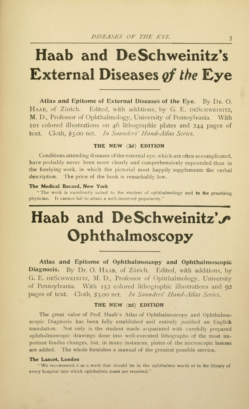 Haab and DeSchweinitz's External Diseases qf the Eye Atlas and Epitome of External Diseases of the Eye. By Dr. O. Haab, of Zurich. Edited, with additions, by G. E. deSchweinitz, M. D., Professor of Ophthalmology, University of Pennsylvania. With loi colored illustrations on 46 litiiographic plates and 244 pages of text. Cloth, $3.00 net. In Smiudcrs Hand-Atlas Series. THE NEW (3d) EDITION Conditions attending diseases of the external eye, which are often socompUcated, have probably never been more clearly and comprehensively expounded than in the forelying work, in which the pictorial most happily supplements the verbal description. The price of the book is remarkably low. The Medical Record, New York The work is excellently suited to the student of ophthalmology and to the practising physician. It cannot fail to attain a well-deserved popularity. Haab and DeSchweinitzV Op ht halmoscopy Atlas and Epitome of Ophthalmoscopy and Ophthalmoscopic Diagnosis. By Dr. O. Haab, of Zurich. Edited, with additions, by G. E. deSchweinitz, M. D., Professor of Ophthalmology, University of Penn.sylvania. With 152 colored lithographic illustrations and 92 pages of text. Cloth, ^3.00 net. In San^iders' Hand-Atlas Series. THE NEW (2d) EDITION The great value of Prof. Haab's Atlas of Ophthalmoscopy and Ophthalmo- scopic Diagnosis has been fully established and entirely justified an English translation. Not only is the student made acquainted with carefully prepared ophthalmoscopic drawings done into well-executed lithographs of the most im- portant fundus changes, but, in many instances, plates of the microscopic lesions are added. The whole furnishes a manual of the greatest possible service. The Lancet, London We recommend it as a work that should be in the ophthalmic wards or in the library of every hospital into which ophthalmic cases are received.