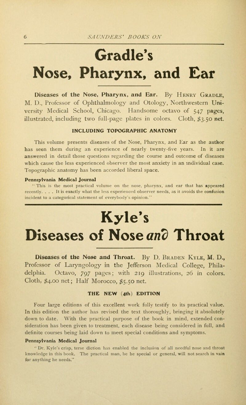 Cradle's Nose, Pharynx, and Ear Diseases of the Nose, Pharynx, and Ear. By Henry Gradle, M. D., Professor of Ophthalmology and Otology, Northwestern Un-i- versity Medical School, Chicago. Handsome octavo of 547 pages, illustrated, including two full-page plates in colors. Cloth, ^3.50 net. INCLUDING TOPOGRAPHIC ANATOMY This volume presents diseases of the Nose, Pharynx, and Ear as the author has seen them during an experience of nearly twenty-five years. In it are answered in detail those questions regarding the course and outcome of diseases which cause the less experienced observer the most anxiety in an individual case. Topographic anatomy has been accorded liberal space. Pennsylvania Medical Journal This is the most practical volume on the nose, pharynx, and ear that has appeared recently. ... It is exactly what the less experienced observer needs, as it avoids the confusion incident to a categorical statement of everybody's opinion. Kyle's Diseases of Nose am) Throat Diseases of the Nose and Throat. By D. Braden Kyle, M. D., Professor of Laryngology in the Jefferson Medical College, Phila- delphia. Octavo, 797 pages; with 219 illustrations, 26 in colors. Cloth, ;^4.oo net; Half Morocco, ^5.50 net. THE NEW (4th) EDITION Four large editions of this excellent work fully testify to its practical value. In this edition the author has revised the text thoroughly, bringing it absolutely down to date. With the practical purpose of the book in mind, extended con- sideration has been given to treatment, each disease being considered in full, and definite courses being laid down to ineet special conditions and symptoms. Pennsylvania Medical Journal  Dr. Kyle's crisp, terse diction has enabled the inclusion of all needful nose and throat knowledge in this book. The practical man, be he special or general, will not search in vain for anything he needs.