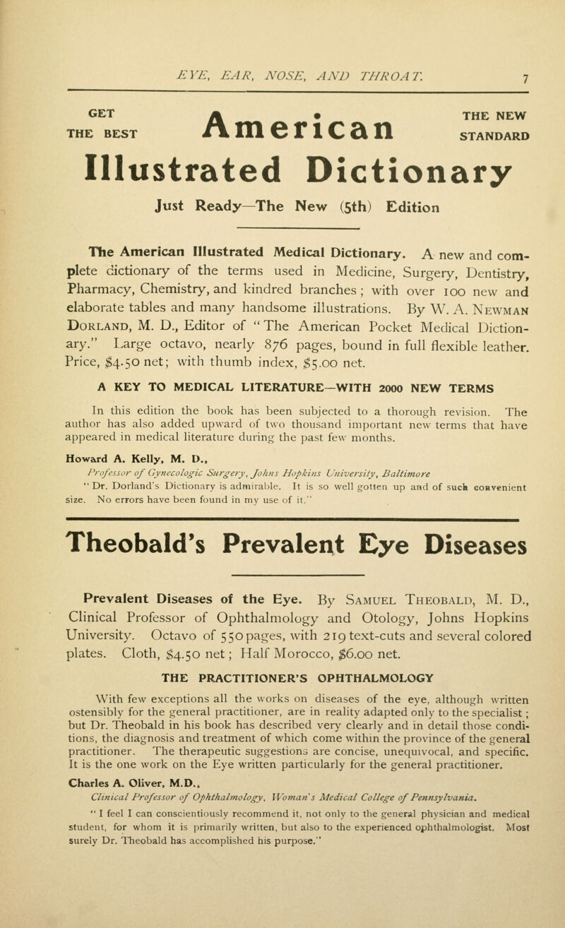 GET /k • THE NEW THE BEST t\ HI 6 r 1 C 2lll STANDARD Illustrated Dictionary Just Ready—The New (5th) Edition The American Illustrated Medical Dictionary. A new and com- plete dictionary of the terms used in Medicine, Surgery, Dentistry, Pharmacy, Chemistry, and kindred branches; with over loo new and elaborate tables and many handsome illustrations. By W. A. Newman Borland, M. D., Editor of  The American Pocket Medical Diction- ary. Large octavo, nearly 876 pages, bound in full flexible leather. Price, ^4.50 net; with thumb index, $5.00 net. A KEY TO MEDICAL LITERATURE—WITH 2000 NEW TERMS In this edition the book has been subjected to a thorough revision. The author has also added upward of two thousand important new terms that have appeared in medical literature during the past few months. Howard A. Kelly, M. D., Professor of Gynecologic Surgery, fohus Hopkins University, Baltimore Dr. Dorland's Dictionary is admirable. It is so well gotten up and of suck convenient size. No errors have been found in my use of it. Theobald's Prevalent Eye Diseases Prevalent Diseases of the Eye. By Samuel Theobald, M. D., Clinical Professor of Ophthalmology and Otology, Johns Hopkins University. Octavo of 550pages, with 219 text-cuts and several colored plates. Cloth, t^.'^O net; Half Morocco, ^6.00 net. THE PRACTITIONER'S OPHTHALMOLOGY With few exceptions all the works on diseases of the eye, although written ostensibly for the general practitioner, are in reality adapted only to the specialist ; but Dr. Theobald in his book has described very clearly and in detail those condi- tions, the diagnosis and treatment of which come withm the province of the general practitioner. The therapeutic suggestions are concise, unequivocal, and specific. It is the one work on the Eye written particularly for the general practitioner, Charles A. Oliver. M.D.. Clinical Professor of Ophthalmology, Woman s Medical College of Pennsylvania.  I feel I can conscientiously recommend it, not only to the general physician and medical student, for whom it is primarily written, but also to the experienced ophthalmologist. Most surely Dr. Theobald has accomplished his purpose.