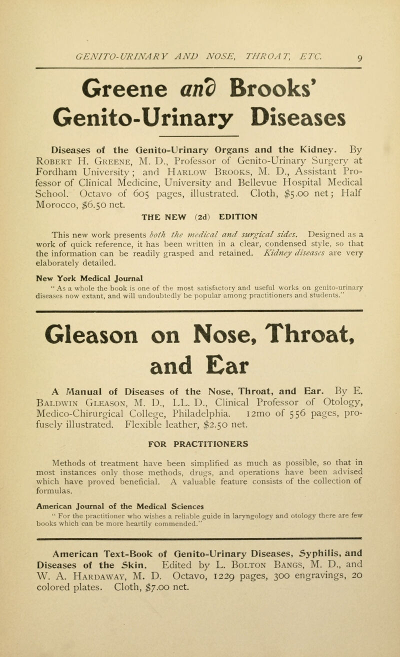 Greene and Brooks* Genito-Urinary Diseases Diseases of the Genito=Urinary Organs and the Kidney. By Robert H. Greene, M. D., Professor of Genito-Urinary Surgery at Fordham University; and Harlow Brooks, M. D., Assistant Pro- fessor of Clinical Medicine, University and Bellevue Hospital Medical School. Octavo of 605 pages, illustrated. Cloth, $5.00 net; Half Morocco, $6.50 net. THE NEW (2d) EDITION This new work presents both the inedical atid surgical sides. Designed as a work of quick reference, it has been written in a clear, condensed style, so that the information can be readily grasped and retained. Kidney diseases are very elaborately detailed. New York Medical Journal  As a whole the book is one of the most satisfactory and useful works on genito-urinary diseases now extant, and will undoubtedly be popular among practitioners and students. Gleason on Nose, Throat, and Ear A Manual of Diseases of the Nose, Throat, and Ear. By E. Baldwin Gleason, M. D., LL. D., Clinical Professor of Otology, Medico-Chirurgical College, Philadelphia. i2mo of 556 pages, pro- fusely illustrated. Flexible leather, $2.50 net. FOR PRACTITIONERS Methods ot treatment have been simplified as much as possible, so that in most instances only those methods, drugs, and operations have been advised which have proved beneficial. A valuable feature consists of the collection of formulas. American Journal of the Medical Sciences  For the practitioner who wishes a reliable guide in laryngology and otology there are few books which can be more heartily commended. American Text=Book of Qenito=Urinary Diseases, Syphilis, and Diseases of the Skin. Edited by L. Bolton Bangs, M. D., and W. A. Haruaway, M. D. Octavo, 1229 pages, 300 engravings, 20 colored plates. Cloth, $'j.oo net.