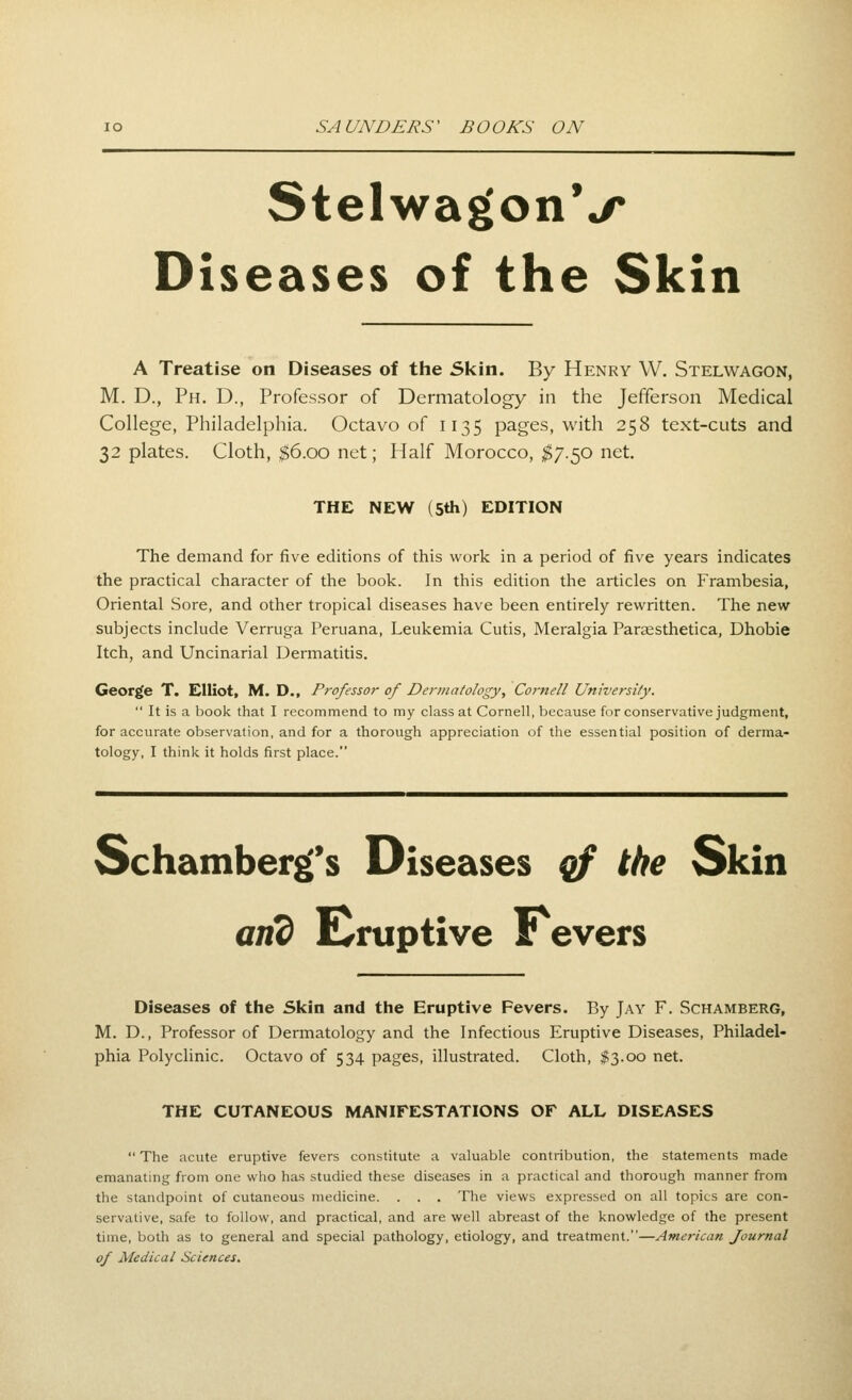 StelwagonV Diseases of the Skin A Treatise on Diseases of the 5kin. By Henry W. Stelwagon, M. D., Ph. D., Professor of Dermatology in the Jefferson Medical College, Philadelphia. Octavo of 1135 pages, with 258 text-cuts and 32 plates. Cloth, ;$6.oo net; Half Morocco, $7.^0 net. THE NEW (5th) EDITION The demand for five editions of this work in a period of five years indicates the practical character of the book. In this edition the articles on Frambesia, Oriental Sore, and other tropical diseases have been entirely rewritten. The new subjects include Verruga Peruana, Leukemia Cutis, Meralgia Paraesthetica, Dhobie Itch, and Uncinarial Dermatitis. George T. Elliot, M. D., Professor of Dermatology, Cornell University.  It is a book that I recommend to my class at Cornell, because for conservative judgment, for accurate observation, and for a thorough appreciation of the essential position of derma- tology, I thinlc it holds first place. Schamber^'s Diseases qf the Skin and E^ruptive Fevers Diseases of the Skin and the Eruptive Fevers. By Jay F. Schamberg, M. D., Professor of Dermatology and the Infectious Eruptive Diseases, Philadel- phia Polyclinic. Octavo of 534 pages, illustrated. Cloth, #3.00 net. THE CUTANEOUS MANIFESTATIONS OF ALL DISEASES  The acute eruptive fevers constitute a valuable contribution, the statements made emanating from one who has studied these diseases in a practical and thorough manner from the standpoint of cutaneous medicine. . . . The views expressed on all topics are con- servative, safe to follow, and practical, and are well abreast of the knowledge of the present time, both as to general and special pathology, etiology, and treatment.—American Journal of Medical Sciences.