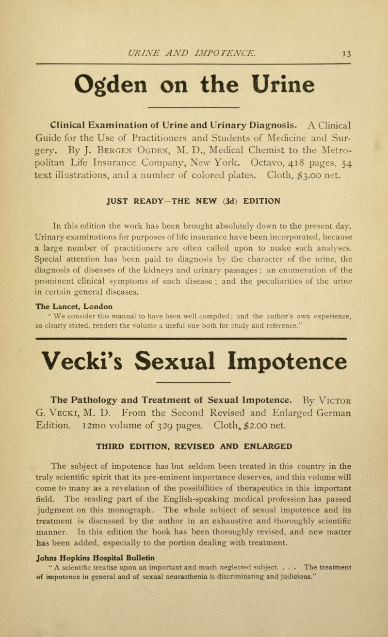 O^den on the Urine Clinical Examination of Urine and Urinary Diagnosis. A Clinical Guide for the Use of Practitioners and Students of Medicine and Sur- gery. By J. Bergen Ogden, M. D., Medical Chemist to the Metro- politan Life Insurance Company, New York. Octavo, 418 pages, 54 text illustrations, and a number of colored plates. Cloth, ;$3.00 net. JUST READY-THE NEW (3d) EDITION In this edition the work has been brought absokitely down to the present day. Urinary examinations for purposes of hfe insurance have been incorporated, because a large number of practitioners are often called upon to make such analyses. Special attention has been paid to diagnosis by the character of the urine, the diagnosis of diseases of the kidneys and urinary passages ; an enumeration of the prominent clinical symptoms of each disease ; and the peculiarities of the urine in certain general diseases. The Lancet, London  We consider this manual to have been well compiled ; and the author's own experience, so clearly stated, renders the volume a useful one both for study and reference. Vecki*s Sexual Impotence The Pathology and Treatment of Sexual Impotence. By Victor G. Vecki, M. D. From the Second Revised and Enlarged German Edition. i2mo volume of 329 pages. Cloth,. ;^2.00 net. THIRD EDITION, REVISED AND ENLARGED The subject of impotence has but seldom been treated in this countr)' in the truly scientific spirit that its pre-eminent importance deserves, and this volume will come to many as a revelation of the possibilities of therapeutics in this important field. The reading part of the English-speaking medical profession has passed judgment on this monograph. The whole subject of sexual impotence and its treatment is discussed by the author in an exhaustive and thoroughly scientific manner. In this edition the book has been thoroughly revised, and new matter has been added, especially to the portion dealing with treatment. Johns Hopkins Hospital Bulletin  A scientific treatise upon an important and much neglected subject. . . . The treatment of impotence in general and of sexual neurasthenia is discriminating and judicious.