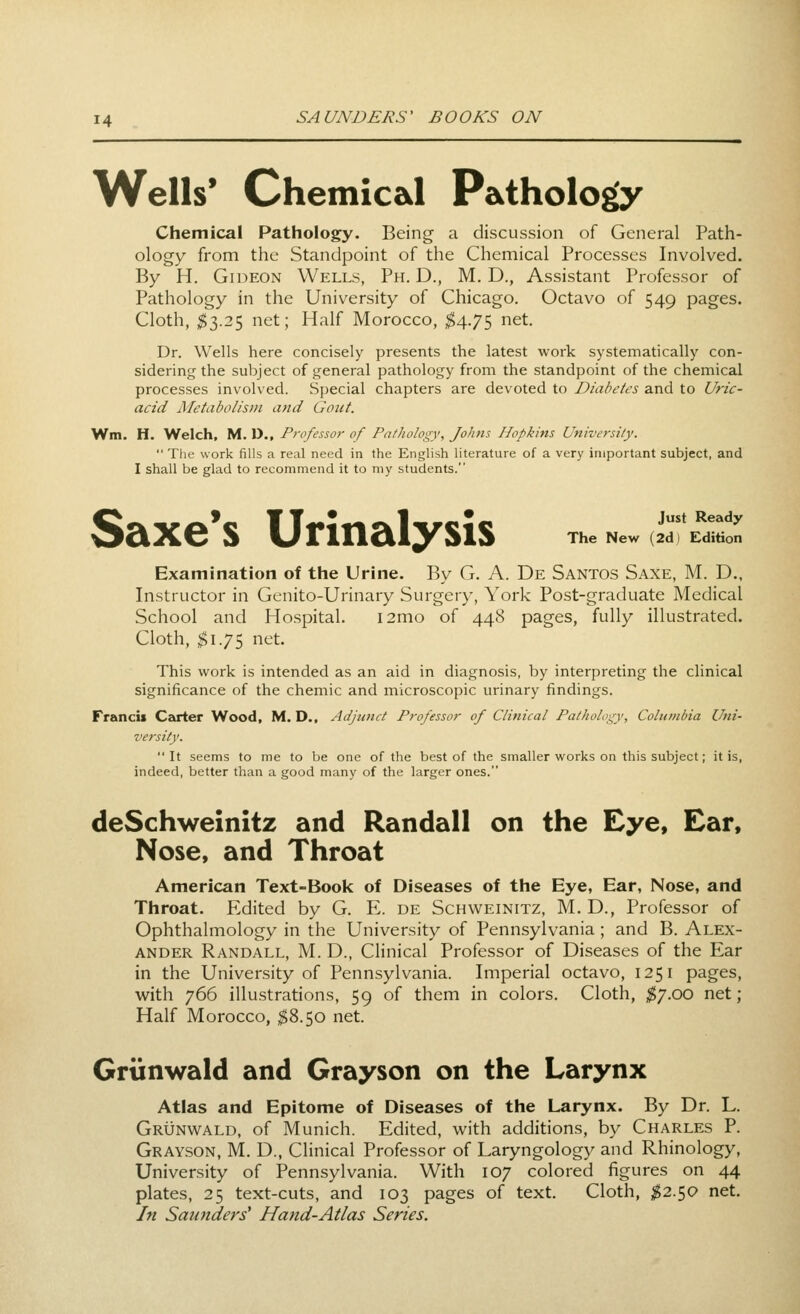 Wells' Chemical Pathology Chemical Pathology. Being a discussion of General Path- ology from the Standpoint of the Chemical Processes Involved. By H. Gideon Wells, Ph. D., M. D., Assistant Professor of Pathology in the University of Chicago. Octavo of 549 pages. Cloth, $2).2$ net; Half Morocco, $4.7$ et. Dr. Wells here concisely presents the latest work systematically con- sidering the subject of general pathology from the standpoint of the chemical processes involved. Special chapters are devoted to Diabetes and to Uric- acid Metabolism and Gout. Wm. H. Welch, M. D., Professor of Pathology, Johns Hopkins University.  The work fills a real need in the English literature of a very important subject, and I shall be glad to recommend it to my students. Just Ready The New (2d) Edition Saxe*s Urinalysis Examination of the Urine. By G. A. De Santos Saxe, M. D., Instructor in Gcnito-Urinary Surgery, York Post-graduate Medical School and Hospital. i2mo of 448 pages, fully illustrated. Cloth, ^1.75 net. This work is intended as an aid in diagnosis, by interpreting the clinical significance of the chemic and microscopic urinary findings. Francit Cz^rter Wood, M. D., Adjunct Professor of Clinical Pathology, Columbia Uni- versity.  It seems to me to be one of the best of the smaller works on this subject; it is, indeed, better than a good many of the larger ones. deSchweinitz and Randall on the Eye, Ear, Nose, and Throat American Text-Book of Diseases of the Eye, Ear, Nose, and Throat. Edited by G. E. de Schweinitz, M. D., Professor of Ophthalmology in the University of Penn.sylvania; and B. Alex- ander Randall, M. D., Clinical Professor of Di.seases of the Ear in the University of Pennsylvania. Imperial octavo, 1251 pages, with 766 illustrations, 59 of them in colors. Cloth, ^7.00 net; Half Morocco, $8.50 net. Grtinwald and Grayson on the Larynx Atlas and Epitome of Diseases of the Larynx. By Dr. L. Grunwald, of Munich. Edited, with additions, by Charles P. Grayson, M. D., Clinical Professor of Laryngology and Rhinology, University of Pennsylvania. With 107 colored figures on 44 plates, 25 text-cuts, and 103 pages of text. Cloth, $2.so net. In Saunders' Hajid-Atlas Series.