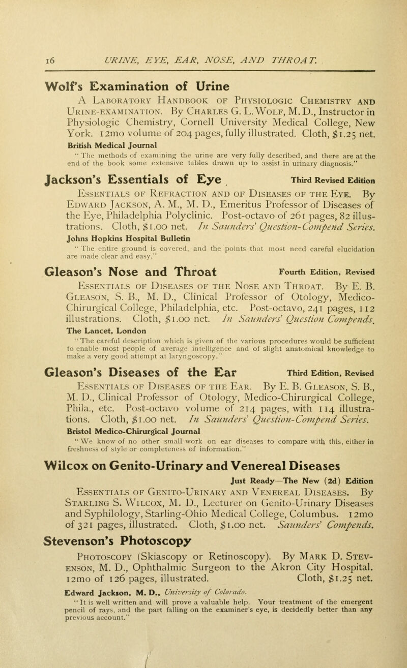 Wolfs Examination of Urine A Laboratory Handbook of Physiologic Chemistry and Urine-examination. By Charles G. L. Wolf, M, D., Instructor in Physiologic Chemistry, Cornell University Medical College, New- York. 12mo volume of 204 pages, fully illustrated. Cloth, ^1.25 net, British Medical Journal  The methods of examining the urine are very fully described, and there are at the end of the book some extensive tables drawn up to assist in urinary diagnosis. Jackson's Essentials of Eye Third Revised Edition Essentials of Refraction and of Diseases of the Eye. By Edward Jackson, A. M., M. D., Emeritus Professor of Diseases of the Eye, Philadelphia Polyclinic. Post-octavo of 261 pages, 82 illus- trations. Cloth, $1.00 net. /// Sa7{?iders' Question-Compend Series. Johns Hopkins Hospital Bulletin  The entire ground is covered, and the points that most need careful elucidation are made clear and easy. Gleason's Nose and Throat Fourth Edition. Revised Essentials of Diseases of the Nose and Throat. By E. B. Gleason, S. B., M. D., Clinical Professor of Otology, Medico- Chirurgical College, Philadelphia, etc. Post-octavo, 241 pages, 112 illustrations. Cloth, $1.00 net. Jn Saunders' Question Compends, The Lancet, London  The careful description which is given of the various procedures would be sufficient to enable most people of avernge intelligence and of slight anatomical knowledge to make a very good attempt at laryngoscopy. Gleason*s Diseases of the Ear Third Edition, Revised Essentials of Diseases of the Ear. By E. B. Gleason, S. B., M. D., Clinical Professor of Otology, Medico-Chirurgical College, Phila., etc. Post-octavo volume of 214 pages, with 114 illustra- tions. Cloth, ^I.GO net. In Saunders' Question-Contpend Series. Bristol Medico-Chirurgical Journal We know of no other small work on ear diseases to compare with this, either in freshness of style or completeness of information. Wilcox on Genito-Urinary and Venereal Diseases Just Ready—The New (2d) Edition Essentials of Genito-Urinary and Venereal Diseases. By Starling S. Wilcox, M. D., Lecturer on Genito-Urinary Diseases and Syphilology, Starling-Ohio Medical College, Columbus. i2mo of 321 pages, illustrated. Cloth, *&i.00 net. Saunders' Compends. Stevenson's Photoscopy Photoscofy (Skiascopy or Retinoscopy). By Mark D. Stev- enson, M. D., Ophthalmic Surgeon to the Akron City Hospital. i2mo of 126 pages, illustrated. Cloth, ^1.25 net. Edward Jackson, M. D., University of Colorado.  It is well written and will prove a valuable help. Your treatment of the emergent pencil of rays, and the part falling on the examiner's eye, is decidedly better than any previous account.