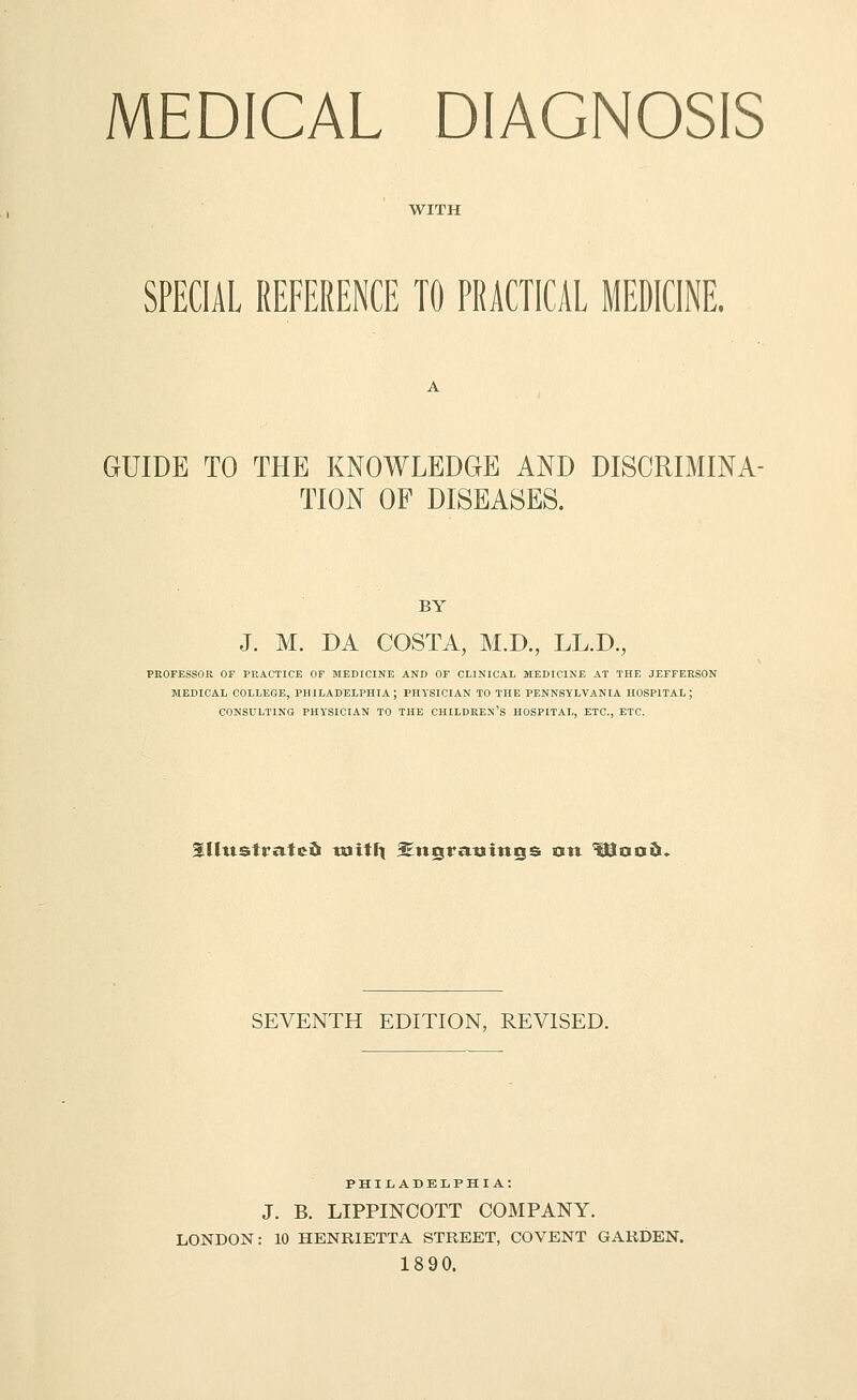 MEDICAL DIAGNOSIS WITH SPECIAL REFERENCE TO PRACTICAL MEDICINE. GUIDE TO THE KNOWLEDGE AND DISCRIMINA- TION OF DISEASES. BY J. M. DA COSTA, M.D., LL.D., PROFESSOR OF PRACTICE OF MEDICINE AND OF CLINICAL MEDICINE AT THE JEFFERSON MEDICAL COLLEGE, PHILADELPHIA; PHYSICIAN TO THE PENNSYLVANIA HOSPITAL; CONSULTING PHYSICIAN TO THE CHILDREN'S HOSPITAL, ETC., ETC. ^[[ttstratcd tuitli SEnsratjittss xtn ^oo5> SEVENTH EDITION, REVISED. PHIIiADELPHIA: J. B. LIPPINCOTT COMPANY. LONDON: 10 HENRIETTA STREET, CO VENT GARDEN. 1890.