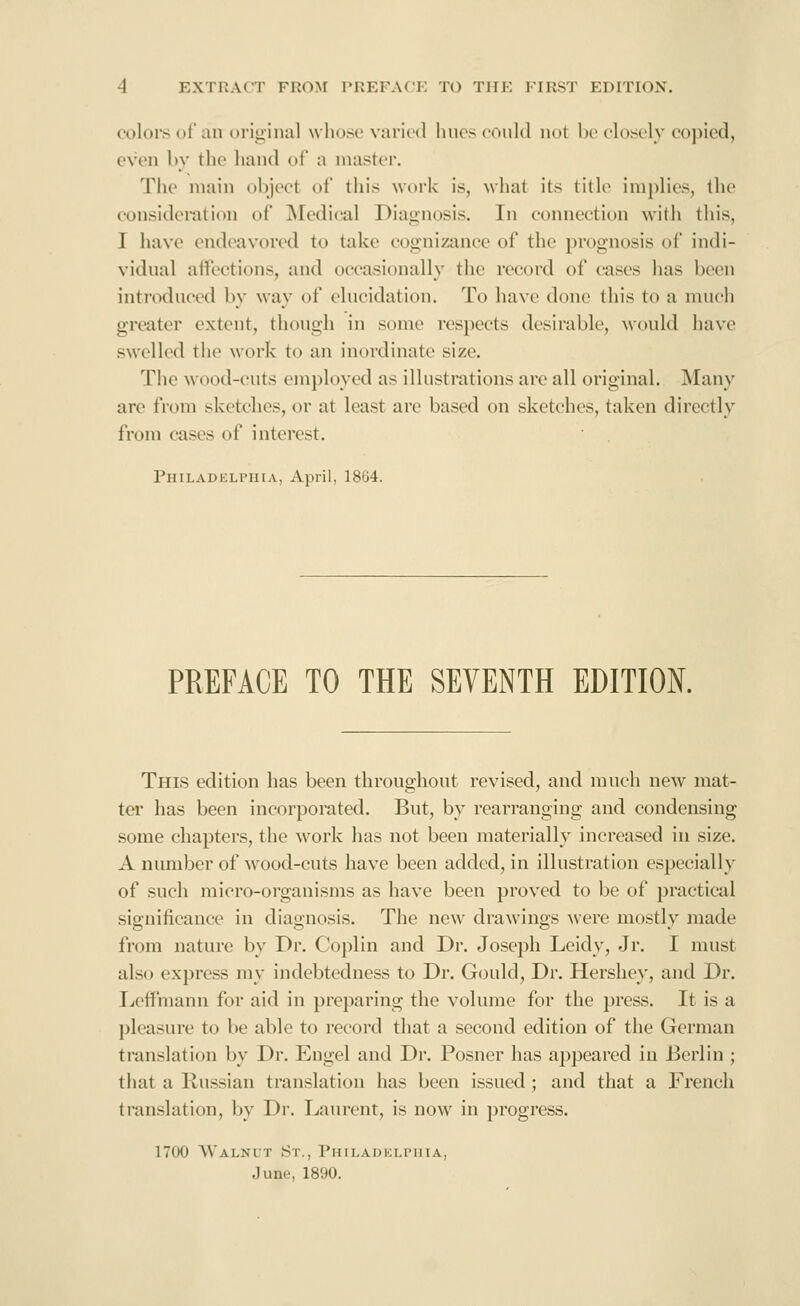 coloi's of an original wliose varied lines could not be closely copied, even by the hand of a master. The main object of this work is, what its title implies, the consideration of ^Medical Diagnosis. In connection with this, I have endeavored to take cognizance of the prognosis of indi- vidual affections, and occasionally the record of cases has been introduced by way of elucidation. To have done this to a much greater extent, though in some respects desirable, would have swelled the work to an inordinate size. The wood-cuts employed as illustrations are all original. Many are from sketches, or at least are based on sketches, taken directly from cases of interest. Philabelphia, April, 18G4. PREFACE TO THE SEVENTH EDITION. This edition has been throughout revised, and much new mat- tei' has been incorporated. But, by rearranging and condensing some chapters, the work has not been materially increased in size. A number of wood-cuts have been added, in illustration especially of such micro-organisms as have been proved to be of practical significance in diagnosis. The new drawings were mostly made from nature by Dr. Coplin and Dr. Joseph Leidy, Jr. I must also express my indebtedness to Dr. Gould, Dr. Hershey, and Dr. Ijcifmann for aid in preparing the volume for the press. It is a pleasure to be able to record that a second edition of the German translation by Dr. Engel and Dr. Posner lias appeared in Berlin ; that a Russian translation has been issued ; and that a French translation, by Dr. Laurent, is now in progress. 1700 Walnut St., PuiLAUKLriiiA, June, 1890.