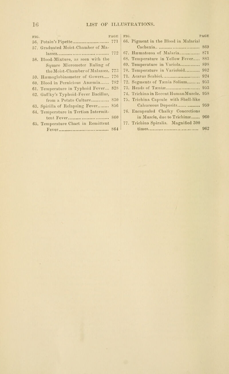 FIG 56. 58. 59. 60. 61. 62. 63. 64. 65. PAGE Potain's Pipette 771 Graduated Moist-Chamber of Ma- lassez 72 Blood-Mixture, as seen with tlie Square Micrometer Ruling of the Moist-Chamber of Malassez. 773 Hfemoglobinometer of Gowers.... 776 Blood in Pernicious Anivmia 782 Temperature in Typhoid Fever... 82S Gall'ky's Typhoid-Fever Bacillus, from a Potato Culture 830 Spirilla of Relapsing Fever 856 Temperature in Tertian Intermit- tent Fever 860 Temperature Chart in Remittent Fever 864 FIG. PAGE 66. Pigment in the P.lood in Malarial Cachexia 869 67. Iltematozoa of Malaria S7I 6S. Temperature in Yellow Fever 883 69. Temperature in Variola 898 70. Temperature in ^'arioloid 902 71. Acarus Scabiei 924 72. Segments of Ttvnia Solium 953 73. Heads of Ta;nia3 953 74. Trichina in Recent IIumanMuscle. 958 75. Trichina Capsule with Shell-like Calcareous Deposits 959 76. Encapsuled Chalky Concretions in Muscle, due to Trichinaj 960 77. Trichina Spiralis. Magnified 300 times 962