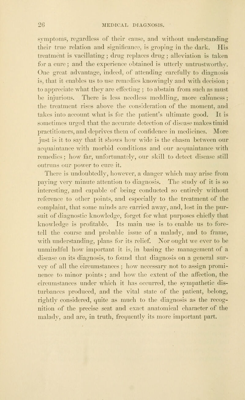 symptoms, regardless of their cause, and without understanding their true relation and significance, is groping in tiie dark. His treatment is vacillating; drug replaces drug ; alleviation is taken for a cure; and the experience obtained is utterly untrustworthy. One great advantage, indeed, of attending carefully to diagnosis is, that it enables us to use remedies knowingly and with decision ; to appreciate what they are effecting ; to abstain from such as must be injurious. There is less needless meddling, more calmness; the treatment rises above the consideration of the moment, and takes into account Avhat is for the patient's ultimate good. It is sometimes urged tliat the accurate detection of disease makes timid practitioners, and deprives thoni of confidence in medicines. More just is it to say that it shows how wide is the chasm between our ae(|uaintance with morbid conditions and our acquaintance with remedies; how far, unfortunately, our skill to detect disease still outruns our power to cure it. There is undoubtedly, however, a danger w^hieh may arise from paying very minute attention to diagnosis. The study of it is so interesting, and capable of being conducted so entirely without reference to other points, and especially to the treatment of the complaint, that some minds are carried away, and, lost in the pur- suit of diagnostic knowledge, forget for what purposes chiefly that knowledge is profitable. Its main use is to enable us to fore- tell the course and probable issue of a malady, and to frame, with iniderstancling, plans for its relief. Nor ought we ever to be unmindful how important it is, in basing the management of a disease on its diagnosis, to found that diagnosis on a general sur- vey of all the circumstances; how necessary not to assign promi- nence to minor points ; and how the extent of the affection, the circumstances under which it has occurred, the sympathetic dis- turbances produced, and the vital state of the patient, belong, rightly considered, quite as much to the diagnosis as the recog- nition of the precise seat and exact anatomical character of the malady, and are, in truth, frequently its more im])ortant part.